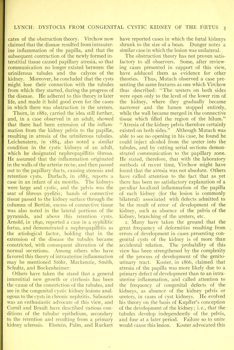 cates of the obstruction theory. Virchow now claimed that the disease resulted from intrauter- ine inflammation of the papilla, and that the subsequent contraction of the newly formed in- terstitial tissue caused papillary atresia, so that communication no longer existed between the uriniferous tubules and the calyces of the kidney. Moreover, he concluded that the cysts might lose their connection with the tubules from which they started, during the progress of the disease. He adhered to this theory in later life, and made it hold good even for the cases in which there was obstruction in the ureters. Thorn, in 1882, carried the idea still further, and, in a case observed in an adult, showed that there had been extension of the inflam- mation from the kidney pelvis to the papillae, resulting in atresia of the uriniferous tubules. Leichenstern, in 1884, also noted a similar condition in the cystic kidneys of an adult, which he designated nephropapillitis fibrosa. He assumed that the inflammation originated in the walls of the arteriae rectae, and then passed out to the papillary ducts, causing stenosis and retention cysts. Durlach, in 1885, reports a case in an infant of six months. The kidneys were large and cystic, and the pelvis was the seat of fibrous pyelitis; bands of connective tissue passed to the kidney surface through the columns of Bertini, excess of connective tissue was also noted in the lateral portions of the pyramids, and above this retention cysts. Arnold, in 1890, reported a case in a syphilitic foetus, and demonstrated a nephropapillitis as the aetiological factor, holding that in the extension of the disease the tubules became constricted, with consequent alteration of the normal secretions. Among others who have favored this theory of intrauterine inflammation may be mentioned Stohr, Mackenzie, Smith, Schultz, and Bockenheimer. Others have taken the stand that a general interstitial new growth or cirrhosis has been the cause of the constriction of the tubules, and see in the congenital cystic kidney lesions anal- ogous to the cysts in chronic nephritis. Sabourin was an enthusiastic advocate of this view, and Cornil and Brault have described various con- ditions of the tubular epithelium, secondary to the retention and resulting from a primary kidney sclerosis. Ebstein, Palm, and Ruckert have reported cases in which the foetal kidneys shrunk to the size of a bean. Dunger notes a similar case in which the lesion was unilateral. The obstruction theory has not proven satis- factory to all observers. Some, after review- ing cases presented in support of this view, have adduced them as evidence for other theories. Thus, Mutach observed a case pre- senting the same features as one which Virchow thus described: ‘‘The ureters on both sides were open only to the level of the lower rim of the kidney, where they gradually became narrower and the lumen stopped entirely, while the wall became merged in the connective tissue which filled the region of the hilum.” “Atresia of the kidney pelvis therefore certainly existed on both sides.” Although Mutach was able to see no opening in his case, he found he could inject alcohol from the ureter into the tubules, and by cutting serial sections demon- strated communication to the papillary zone. He stated, therefore, that with the laboratory methods of recent time, Virchow might have found that the atresia was not absolute. Others have called attention to the fact that as yet there has been no satisfactory explanation of a peculiar localized inflammation of the papilla of each kidney (for the lesion is commonly bilateral) associated with defects admitted to be the result of error of development of the kidney, such as absence of the pelvis of the kidney, branching of the ureters, etc. 2. Many have taken the ground that the great frequency of deformities resulting from errors of development in cases presenting con- genital cysts of the kidney is of more than accidental relation. The probability of this view has been strengthened by the complexity of the process of development of the genito- urinary tract. Koster, in 1866, claimed that atresia of the papilla was more likely due to a primary defect of development than to an intra- uterine inflammation, and called attention to the frequency of congenital defects of the kidneys, as absence of the kidney pelvis or ureters, in cases of cyst kidneys. He evolved his theory on the basis of Kupffer’s conception of the development of the kidney; i.e., that the tubules develop independently of the pelvis, and fuse at a later period. Failure so to unite would cause this lesion. Koster advocated this