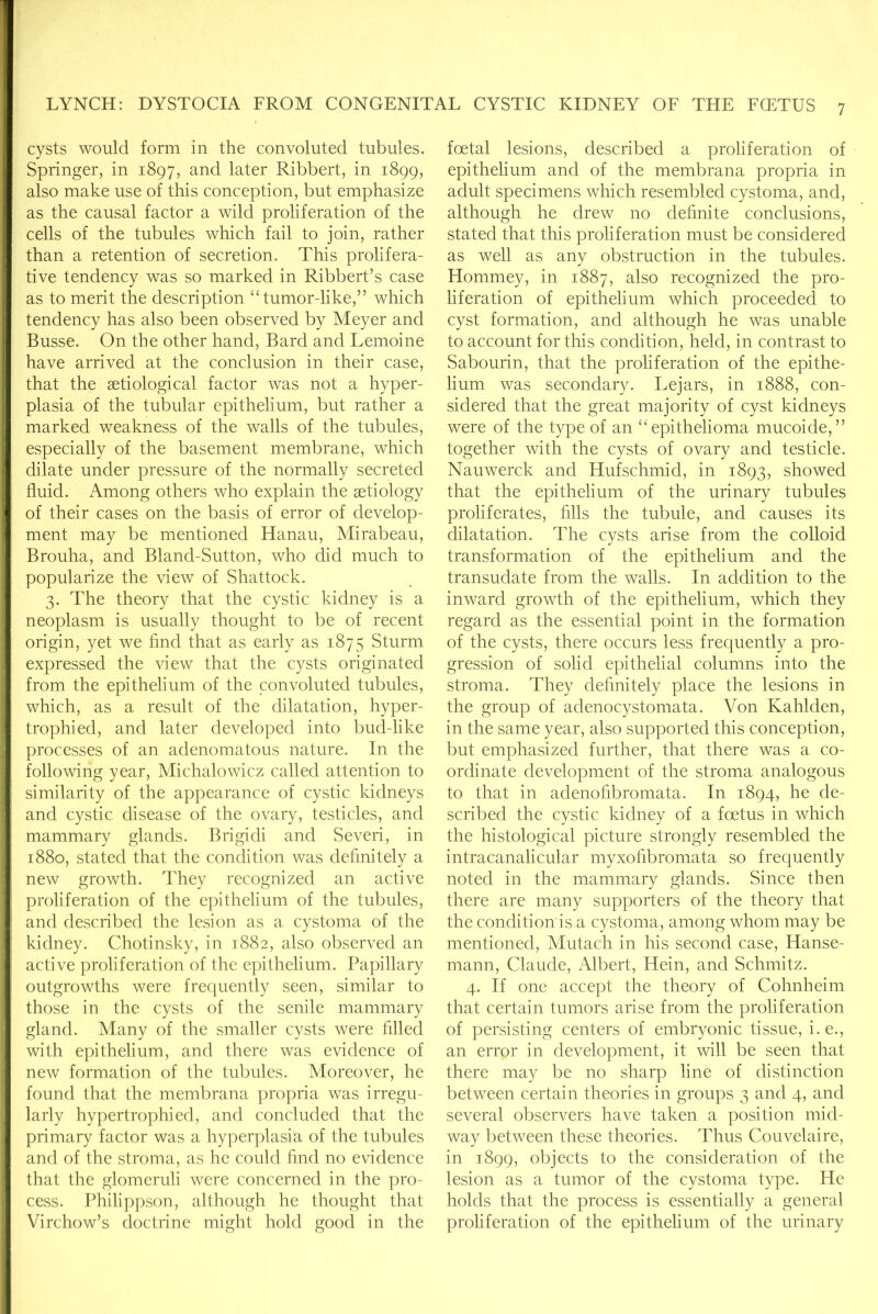 cysts would form in the convoluted tubules. Springer, in 1897, and later Ribbert, in 1899, also make use of this conception, but emphasize as the causal factor a wild proliferation of the cells of the tubules which fail to join, rather than a retention of secretion. This prolifera- tive tendency was so marked in Ribbert’s case as to merit the description ‘Tumor-like,” which tendency has also been observed by Meyer and Busse. On the other hand, Bard and Lemoine have arrived at the conclusion in their case, that the aetiological factor was not a hyper- plasia of the tubular epithelium, but rather a marked weakness of the walls of the tubules, especially of the basement membrane, which dilate under pressure of the normally secreted fluid. Among others who explain the aetiology of their cases on the basis of error of develop- ment may be mentioned Hanau, Mirabeau, Brouha, and Bland-Sutton, who did much to popularize the view of Shattock. 3. The theory that the cystic kidney is a neoplasm is usually thought to be of recent origin, yet we find that as early as 1875 Sturm expressed the view that the cysts originated from the epithelium of the convoluted tubules, which, as a result of the dilatation, hyper- trophied, and later developed into bud-like processes of an adenomatous nature. In the following year, Michalowicz called attention to similarity of the appearance of cystic kidneys and cystic disease of the ovary, testicles, and mammary glands. Brigidi and Seven, in 1880, stated that the condition was definitely a new growth. They recognized an active proliferation of the epithelium of the tubules, and described the lesion as a cystoma of the kidney. Chotinsky, in 1882, also observed an active proliferation of the epithelium. Papillary outgrowths were frequently seen, similar to those in the cysts of the senile mammary gland. Many of the smaller cysts were filled with epithelium, and there was evidence of new formation of the tubules. Moreover, he found that the membrana propria was irregu- larly hypertrophied, and concluded that the primary factor was a hyperplasia of the tubules and of the stroma, as he could find no evidence that the glomeruli were concerned in the pro- cess. Philippson, although he thought that Virchow’s doctrine might hold good in the foetal lesions, described a proliferation of epithelium and of the membrana propria in adult specimens which resembled cystoma, and, although he drew no definite conclusions, stated that this proliferation must be considered as well as any obstruction in the tubules. Hommey, in 1887, also recognized the pro- liferation of epithelium which proceeded to cyst formation, and although he was unable to account for this condition, held, in contrast to Sabourin, that the proliferation of the epithe- lium was secondary. Lejars, in 1888, con- sidered that the great majority of cyst kidneys were of the type of an “epithelioma mucoide,” together with the cysts of ovary and testicle. Nauwerck and Hufschmid, in 1893, showed that the epithelium of the urinary tubules proliferates, fills the tubule, and causes its dilatation. The cysts arise from the colloid transformation of the epithelium and the transudate from the walls. In addition to the inward growth of the epithelium, which they regard as the essential point in the formation of the cysts, there occurs less frequently a pro- gression of solid epithelial columns into the stroma. They definitely place the lesions in the group of adenocystomata. Von Kahlden, in the same year, also supported this conception, but emphasized further, that there was a co- ordinate development of the stroma analogous to that in adenofibromata. In 1894, he de- scribed the cystic kidney of a foetus in which the histological picture strongly resembled the intracanalicular myxofibromata so frequently noted in the mammary glands. Since then there are many supporters of the theory that the condition is a cystoma, among whom may be mentioned, Mutach in his second case, Hanse- mann, Claude, Albert, Hein, and Schmitz. 4. If one accept the theory of Cohnheim that certain tumors arise from the proliferation of persisting centers of embryonic tissue, i.e., an error in development, it will be seen that there may be no sharp line of distinction between certain theories in groups 3 and 4, and several observers have taken a position mid- way between these theories. Thus Couvelaire, in 1899, objects to the consideration of the lesion as a tumor of the cystoma type. He holds that the process is essentially a general proliferation of the epithelium of the urinary