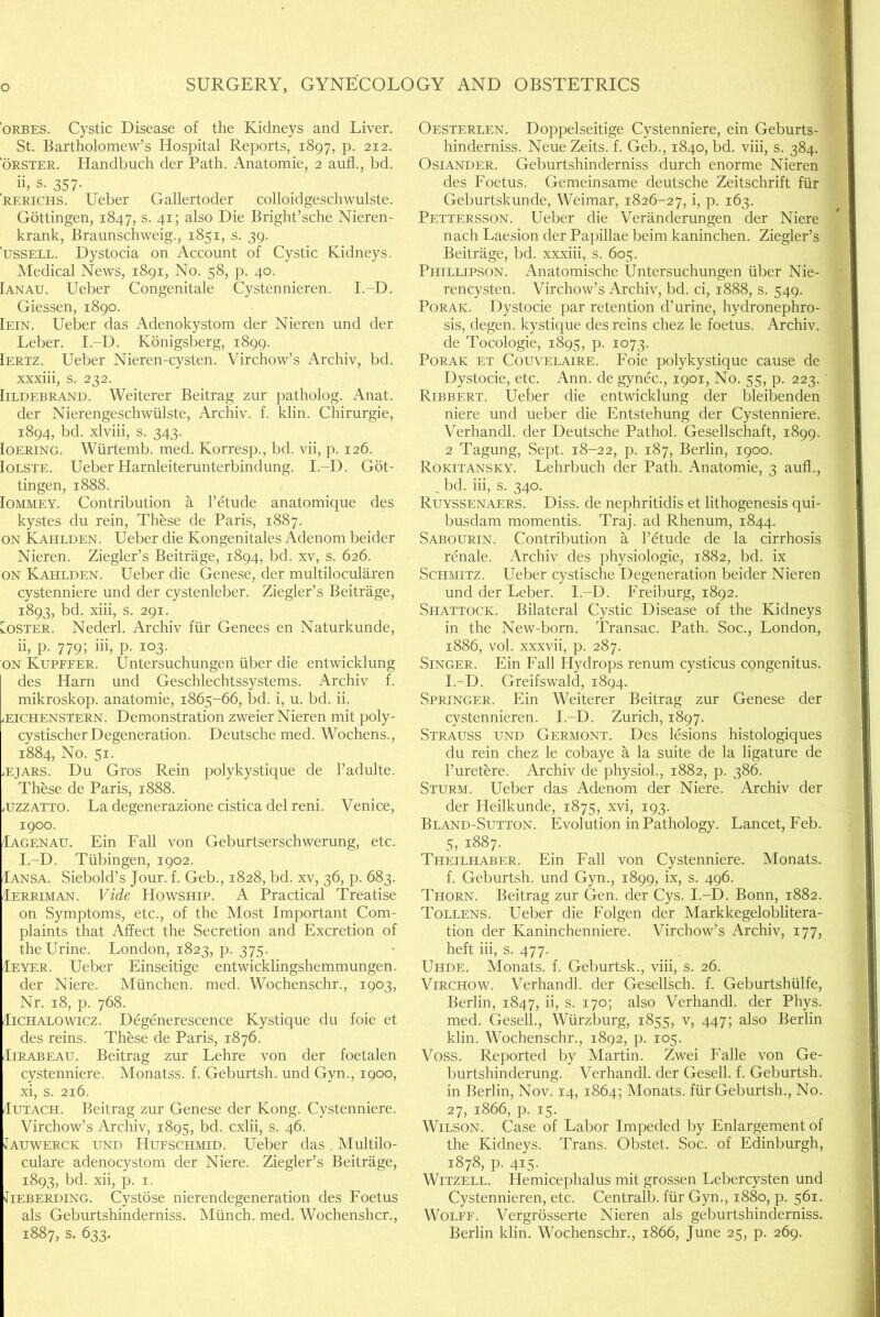 'ORBES. Cystic Disease of the Kidneys and Liver. St. Bartholomew’s Hospital Reports, 1897, p. 212. ORSTER. Handbuch der Path. Anatomie, 2 aufl., bd. ii; s. 357- RERICHS. Ueber Gallertoder colloidgeschwulste. Gottingen, 1847, s. 41; also Die Bright’sche Nieren- krank, Braunschweig., 1851, s. 39. 'ussELL. Dystocia on Account of Cystic Kidneys. Medical News, 1891, No. 58, p. 40. [anau. Ueber Congenitale Cystennieren. I.-D. Giessen, 1890. [ein. Ueber das Adenokystom der Nieren und der Leber. I.-D. Konigsberg, 1899. [ertz. Ueber Nieren-cysten. Virchow’s Archiv, bd. xxxiii, s. 232. [iLDEBRAND. Weiterer Beitrag zur patholog. Anat. der Nierengeschwiilste, Archiv. f. klin. Chirurgie, 1894, bd. xlviii, s. 343. loERiNG. Wiirtemb. med. Korresp., bd. vii, p. 126. loLSTE. UeberHarnleiterunterbindung. I.-D. Got- tingen, 1888. lOMMEY. Contribution a I’etude anatomique des kystes du rein. These de Paris, 1887. ON Kahlden. Ueber die Kongenitales Adenom beider Nieren. Ziegler’s Beitrage, 1894, bd. xv, s. 626. ON Kahlden. Ueber die Genese, der multilocularen cystenniere und der cystenleber. Ziegler’s Beitrage, 1893, bd. xiii, s. 291. Loster. Nederl. Archiv fur Genees en Naturkunde, ii, p. 779; hi, p. 103. ON Kupefer. Untersuchungen iiber die entwicklung des Harn und Geschlechtssystems. Archiv f. mikroskop. anatomie, 1865-66, bd. i, u. bd. ii. iEiCHENStERN. Demonstration zweier Nieren mit poly- cystischer Degeneration. Deutsche med. Wochens., 1884, No. 51. .EjARS. Du Gros Rein polykystique de I’adulte. These de Paris, 1888. iUZZATTO. La degenerazione cistica del reni. Venice, 1900. Iagenau. Ein Fall von Geburtserschwerung, etc. I.-D. Tubingen, 1902. Iansa. Siebold’s Jour. f. Geb., 1828, bd. xv, 36, p. 683. Ierriman. Vide Howship. A Practical Treatise on Symptoms, etc., of the Most Important Com- plaints that Affect the Secretion and Excretion of the Urine. London, 1823, p. 375. Ieyer. Ueber Einseitige entwicklingshemmungen. der Niere. Mlinchen. med. Wochenschr., 1903, Nr. 18, p. 768. IiCHALOWicz. Degenerescence Kystique du foie et des reins. These de Paris, 1876, IiRABEAU. Beitrag zur Lehre von der foetalen cystenniere. Monatss. f. Geburtsh. und Gyn., 1900, xi, s. 216. luTACH. Beitrag zur Genese der Kong. Cystenniere. Virchow’s Archiv, 1895, bd. cxlii, s. 46. Jauwerck und Hufschmid. Ueber das. Multilo- culare adenocystom der Niere. Ziegler’s Beitrage, 1893, bd. xii, p. I. ^lEBERDiNG. Cystose nierendegeneration des Foetus als Geburtshinderniss. Miinch. med. Wochenshcr., 1887, s. 633. Oesterlen. Doppelseitige Cystenniere, ein Geburts- hinderniss. Neue Zeits. f. Geb., 1840, bd. viii, s. 384. OsiANDER. Geburtshinderniss durch enorme Nieren des Foetus. Gemeinsame deutsche Zeitschrift fiir Geburtskunde, Weimar, 1826-27, i, p. 163. Pettersson. Ueber die Veranderungen der Niere nach Laesion der Papillae beim kaninchen. Ziegler’s Beitrage, bd. xxxiii, s. 605. Phtllipson. Anatomische Untersuchungen uber Nie- rencysten. Virchow’s Archiv, bd. ci, 1888, s. 549. PoRAK. Dystocie par retention d’urine, hydronephro- sis, degen. kystique des reins chez le foetus. Archiv. de Tocologie, 1895, p. 1073. PoRAK ET CouvELAiRE. Foie polykystique cause de Dystocie, etc. Ann. de gynec., 1901, No. 55, p. 223. Ribbert. Ueber die entwicklung der bleibenden niere und ueber die Entstehung der Cystenniere. Verhandl. der Deutsche Pathol. Gesellschaft, 1899. 2 Tagung, Sept. 18-22, p. 187, Berlin, 1900. Rokitansky. Lehrbuch der Path. Anatomie, 3 aufl., _ bd. hi, s. 340. Ruyssenaers. Diss. de nephritidis et lithogenesis qui- busdam momentis. Traj. ad Rhenum, 1844. Sabourin. Contribution a I’etude de la cirrhosis renale. Archiv des physiologie, 1882, bd. ix Schmitz. Ueber cystische Degeneration beider Nieren und der Leber. I.-D. Freiburg, 1892. Shattock. Bilateral Cystic Disease of the Kidneys in the New-born. Transac. Path. Soc., London, 1886, vol. xxxvii, p. 287. Singer. Ein Fall Hydrops renum cysticus congenitus. I.-D. Greifswald, 1894. Springer. Ein Weiterer Beitrag zur Genese der cystennieren. I.-D. Zurich, 1897. Strauss und Germont. Des lesions histologiques du rein chez le cobaye a la suite de la ligature de I’uretere. Archiv de physiol., 1882, p. 386. Sturm. Ueber das Adenom der Niere. Archiv der der Heilkunde, 1875, xvi, 193. Bland-Sutton. Evolution in Pathology. Lancet, Feb. 5, 1887. Theilhaber. Ein Eall von Cystenniere. Monats. f. Geburtsh. und Gyn., 1899, ix, s. 496. Thorn. Beitrag zur Gen. der Cys. I.-D. Bonn, 1882. Tollens. Ueber die Folgen der Markkegeloblitera- tion der Kaninchenniere. Virchow’s Archiv, 177, heft hi, s. 477. Uhde. Monats. f. Geburtsk., viii, s. 26. Virchow. Verhandl. der Gesellsch. f. Geburtshiilfe, Berlin, 1847, ii, s. 170; also Verhandl. der Phys. med. Gesell., Wurzburg, 1855, v, 447; also Berlin klin. Wochenschr., 1892, p. 105. Voss. Reported by Martin. Zwei Falle von Ge- burtshinderung. Verhandl. der Gesell. f. Geburtsh. in Berlin, Nov. 14, 1864; Monats. fiir Geburtsh., No. 27, 1866, p. 15. Wilson. Case of Labor Impeded by Enlargement of the Kidneys. Trans. Obstet. Soc. of Edinburgh, 1878, p. 415. WiTZELL. Hemicephalus mit grossen Lebercysten und Cystennieren, etc. Centralb. fiir Gyn., 1880, p. 561. Wolff. Vergrosserte Nieren als geburtshinderniss. Berlin klin. Wochenschr., 1866, June 25, p. 269.