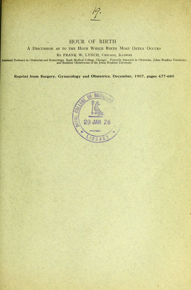 HOUR OF BIRTH A Discussion as to the Hour Which Birth Most Often Occurs By frank W. lynch, Chicago, Illinois Assistant Professor in Obstetrics and Gynecology, Rush Medical College, Chicago. Formerly Associate in Obstetrics, Johns Hopkins University, and Resident Obstetrician of the Johns Hopkins University