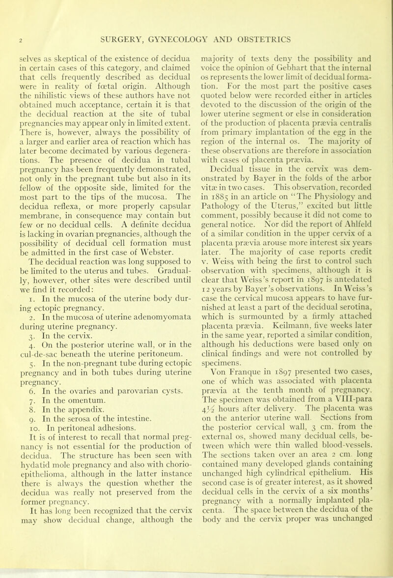 selves as skeptical of the existence of decidua in certain cases of this category, and claimed that cells frequently described as decidual were in reality of foetal origin. Although the nihilistic views of these authors have not obtained much acceptance, certain it is that the decidual reaction at the site of tubal pregnancies may appear only in limited extent. There is, however, always the possibility of a larger and earlier area of reaction which has later become decimated by various degenera- tions. The presence of decidua in tubal pregnancy has been frequently demonstrated, not only in the pregnant tube but also in its fellow of the opposite side, limited for the most part to the tips of the mucosa. The decidua reflexa, or more properly capsular membrane, in consequence may contain but few or no decidual cells. A definite decidua is lacking in ovarian pregnancies, although the possibility of decidual cell formation must be admitted in the first case of Webster. The decidual reaction was long supposed to be limited to the uterus and tubes. Gradual- ly, however, other sites were described until we find it recorded: 1. In the mucosa of the uterine body dur- ing ectopic pregnancy. 2. In the mucosa of uterine adenomyomata during uterine pregnancy. 3. In the cervix. 4. On the posterior uterine wall, or in the cul-de-sac beneath the uterine peritoneum. 5. In the non-pregnant tube during ectopic pregnancy and in both tubes during uterine pregnancy. 6. In the ovaries and parovarian cysts. 7. In the omentum. 8. In the appendix. 9. In the serosa of the intestine. 10. In peritoneal adhesions. It is of interest to recall that normal preg- nancy is not essential for the production of decidua. The structure has been seen with hydatid mole pregnancy and also with chorio- epithelioma, although in the latter instance there is always the question whether the decidua was really not preserved from the former i)regnancy. It has long been recognized that the cervix may show decidual change, although the majority of texts deny the possibility and voice the opinion of Gebhart that the internal os represents the lower limit of decidual forma- tion. For the most part the positive cases quoted below were recorded either in articles devoted to the discussion of the origin of the lower uterine segment or else in consideration of the production of placenta proevia centralis from primary implantation of the egg in the region of the internal os. The majority of these observations are therefore in association with cases of placenta praevia. Decidual tissue in the cervix was dem- onstrated by Bayer in the folds of the arbor vitae in two cases. This observation, recorded in 1885 in an article on “The Physiology and Pathology of the Uterus,” excited but little comment, possibly because it did not come to general notice. Nor did the report of Ahlfeld of a similar condition in the upper cervix of a placenta praevia arouse more interest six years later. The majority of case reports credit V. Weiss with being the first to control such observation with specimens, although it is clear that Weiss’s report in 1897 is antedated 12 years by Bayer’s observations. In Weiss’s case the cervical mucosa appears to have fur- nished at least a part of the decidual serotina, which is surmounted by a firmly attached placenta prajvia. Keilmann, five weeks later in the same year, reported a similar condition, although his deductions were based only on clinical findings and were not controlled by specimens. Von Franque in 1897 presented two cases, one of which was associated with placenta praevia at the tenth month of pregnancy. The specimen was obtained from a \TlI-para hours after delivery. The placenta was on the anterior uterine wall. Sections from the posterior cervical wall, 3 cm. from the external os, showed many decidual cells, be- tween which were thin walled blood-vessels. The sections taken over an area 2 cm. long contained many developed glands containing unchanged high cylindrical epithelium. His second case is of greater interest, as it showed decidual cells in the cervix of a six months’ pregnancy with a normally implanted pla- centa. The space between the decidua of the body and the cervix proper was unchanged