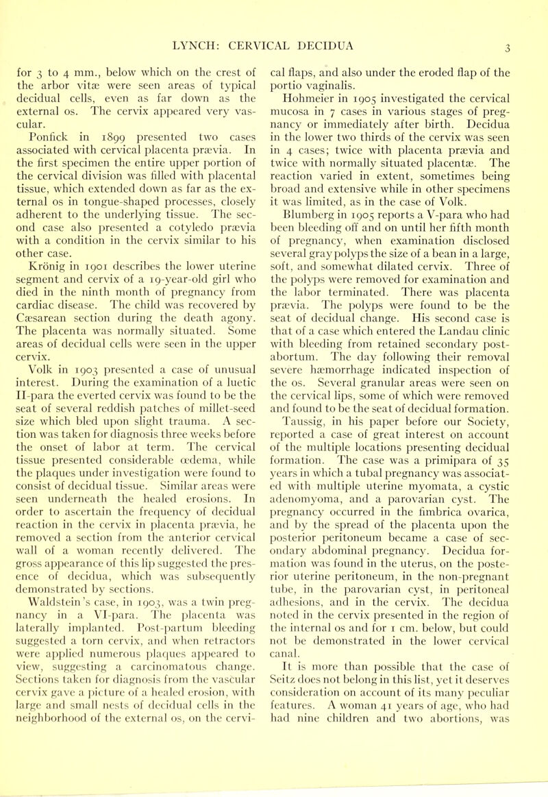 for 3 to 4 mm., below which on the crest of the arbor vitae were seen areas of typical decidual cells, even as far down as the externa] os. The cervix appeared very vas- cular. Ponfick in 1899 presented two cases associated with cervical placenta praevia. In the first specimen the entire upper portion of the cervical division was filled with placental tissue, which extended down as far as the ex- ternal os in tongue-shaped processes, closely adherent to the underlying tissue. The sec- ond case also presented a cotyledo praevia with a condition in the cervix similar to his other case. Kronig in 1901 describes the lower uterine segment and cervix of a 19-year-old girl who died in the ninth month of pregnancy from cardiac disease. I'he child was recovered by Caesarean section during the death agony. The placenta was normally situated. Some areas of decidual cells were seen in the upper cervix. Volk in 1903 presented a case of unusual interest. During the examination of a luetic Il-para the everted cervix was found to be the seat of several reddish patches of millet-seed size which bled upon slight trauma. A sec- tion was taken for diagnosis three v/eeks before the onset of labor at term. The cervical tissue presented considerable mdema, while the plaques under investigation were found to consist of decidual tissue. Similar areas were seen underneath the healed erosions. In order to ascertain the frequency of decidual reaction in the cervix in jjlacenta j)rievia, he removed a section from the anterior cer\ical wall of a woman recently delivered. The gross appearance of this lip suggested the pres- ence of decidua, which was subsec|uently demonstrated by sections. Walflstein’s case, in 1903, was a twin preg- nancy in a \T-])ara. The placenta was laterally imi)lanted. rost-jiartum Ifieeding suggested a torn cervix, anfl when retractors were applied numerous ])la(jues appeared to view, suggesting a carcinomatous change. Sections taken for diagnosis from the vascular cervix gave a picture of a healed erosion, with large and small nests of decidual cells in the neighborhood of the external os, on the cervi- cal flaps, and also under the eroded flap of the portio vaginalis. Hohmeier in 1905 investigated the cervical mucosa in 7 cases in various stages of preg- nancy or immediately after birth. Decidua in the lower two thirds of the cervix was seen in 4 cases; twice with placenta praevia and twice with normally situated placentae. The reaction varied in extent, sometimes being broad and extensive while in other specimens it was limited, as in the case of Volk. Blumberg in 1905 reports a V-para who had been bleeding off and on until her fifth month of pregnancy, when examination disclosed several gray polyps the size of a bean in a large, soft, and somewhat dilated cervix. Three of the polyps were removed for examination and the labor terminated. There was placenta pra,'via. The polyps were found to be the seat of decidual change. His second case is that of a case which entered the Landau clinic with bleeding from retained secondary post- abortum. The day following their removal severe hccmorrhage indicated inspection of the os. Several granular areas were seen on the cervical lips, some of which were removed and found to be the seat of decidual formation. Taussig, in his paper before our Society, reported a case of great interest on account of the multiple locations presenting decidual formation. The case was a primipara of 35 years in which a tubal pregnancy was associat- ed with multiple uterine myomata, a cystic adenomyoma, and a parovarian cyst. The pregnancy occurred in the fimbrica ovarica, and by the spread of the placenta upon the posterior peritoneum became a case of sec- ondary abdominal pregnancy. Decidua for- mation was found in the uterus, on the poste- rior uterine peritoneum, in the non-pregnant tube, in the parovarian cyst, in })eritonea] adhesions, and in the cervix. The decidua noted in the cervix presented in the region of the internal os and for i cm. below, but could not be demonstrated in the lower cervical canal. It is more than possible that the case of Seitz docs not belong in this list, yet it deserves consideration on account of its many peculiar features. A woman 41 years of age, who had had nine children and two abortions, was