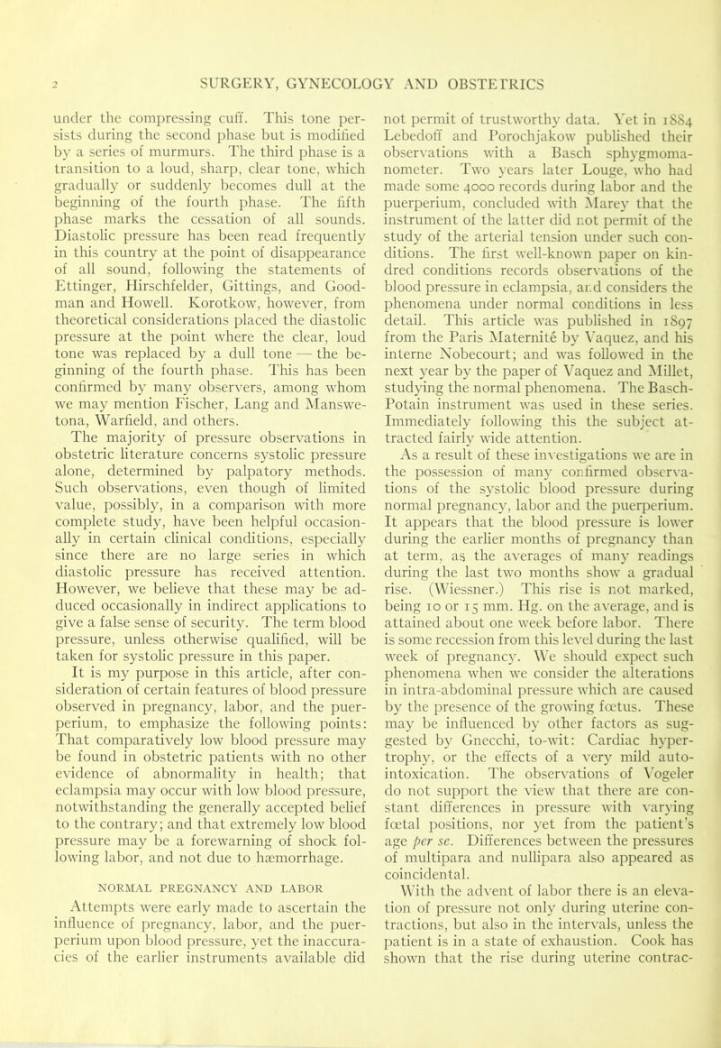under the compressing cuff. This tone per- sists during the second phase but is modified by a series of murmurs. The third phase is a transition to a loud, sharp, clear tone, which gradually or suddenly becomes dull at the beginning of the fourth phase. The fifth phase marks the cessation of all sounds. Diastolic pressure has been read frequently in this country at the point of disappearance of all sound, following the statements of Ettinger, Hirschfelder, Gittings, and Good- man and Howell. Korotkow, however, from theoretical considerations placed the diastolic pressure at the point where the clear, loud tone was replaced by a dull tone — the be- ginning of the fourth phase. This has been confirmed by many observers, among whom we may mention Fischer, Lang and Manswe- tona, Warfield, and others. The majority of pressure observations in obstetric literature concerns systolic pressure alone, determined by palpatory methods. Such observations, even though of limited value, possibly, in a comparison with more complete study, have been helpful occasion- ally in certain clinical conditions, especially since there are no large series in which diastolic pressure has received attention. However, we believe that these may be ad- duced occasionally in indirect applications to give a false sense of security. The term blood pressure, unless otherwise qualified, will be taken for systolic pressure in this paper. It is my purpose in this article, after con- sideration of certain features of blood pressure observed in pregnancy, labor, and the puer- perium, to emphasize the following points: That comparatively low blood pressure may be found in obstetric patients with no other evidence of abnormality in health; that eclampsia may occur with low blood pressure, notwithstanding the generally accepted belief to the contrary; and that extremely low blood pressure may be a forewarning of shock fol- lowing labor, and not due to haemorrhage. NORMAL PREGNANCY AND LABOR Attempts were early made to ascertain the influence of pregnancy, labor, and the puer- perium upon blood pressure, yet the inaccura- cies of the earlier instruments available did not permit of trustworthy data. Yet in 1SS4 Lebedoff and Porochjakow published their observations with a Basch sphygmoma- nometer. Two }-ears later Louge, who had made some 4000 records during labor and the puerperium, concluded with Marey that the instrument of the latter did not permit of the study of the arterial tension under such con- ditions. The first well-known paper on kin- dred conditions records observations of the blood pressure in eclampsia, and considers the phenomena under normal conditions in less detail. This article was published in 1897 from the Paris IMaternite by \’aquez, and his interne Nobecourt; and was followed in the next year by the paper of Vaquez and IMillet, studying the normal phenomena. The Basch- Potain instrument was used in these series. Immediately following this the subject at- tracted fairly wide attention. As a result of these in^■estigations we are in the possession of many confirmed observa- tions of the systolic blood pressure during normal pregnancy, labor and the puerperium. It appears that the blood pressure is lower during the earlier months of pregnancy than at term, as the averages of many readings during the last two months show a gradual rise. (Wiessner.) This rise is not marked, being 10 or 15 mm. Hg. on the average, and is attained about one week before labor. There is some recession from this level during the last week of pregnancy. We should expect such phenomena when we consider the alterations in intra-abdominal pressure which are caused by the presence of the growing foetus. These may be influenced by other factors as sug- gested by Gnecchi, to-wit: Cardiac hyper- trophy, or the effects of a very mild auto- intoxication. The observations of \Tgeler do not support the view that there are con- stant difi'erences in pressure with var}'ing fadal positions, nor yet from the patient’s age per sc. Difi'erences between the pressures of multipara and nullipara also appeared as coincidental. With the advent of labor there is an eleva- tion of pressure not only during uterine con- tractions, but also in the intervals, unless the patient is in a state of exhaustion. Cook has shown that the rise during uterine contrac-