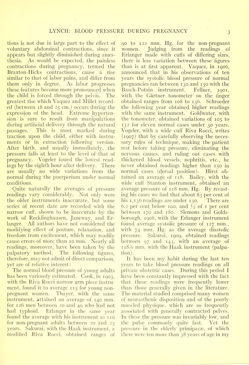 tions is not due in large part to the effect of voluntary abdominal contractions, since it appears but slightly diminished during anaes- thesia. As would be expected, the painless contractions during pregnancy, termed the Braxton-Hicks contractions, cause a rise similar to that of labor pains, and differ from them only in degree. As labor progresses these features become more pronounced when the child is forced through the pelvis. The greatest rise which A'aquez and Millet record- ed (between i8 and 25 cm.) occurs during the expression of the head. Extreme hyperten- sion is sure to residt from manipulations during artihcial dehvery through the natural passages. This is most marked during traction upon the child, either with instru- ments or in extraction following version. After birth, and usually immediately, the pressure falls at least to the level of that of pregnancy. Vogeler found the lowest read- ings by the eighth hour after delivery. There are usually no wide variations from the normal during the puerperium under normal conditions. Quite naturally the averages of pressure readings vary considerably. Not only were the older instruments inaccurate, but some series of recent date are recorded with the narrow cuff, shown to be inaccurate by the work of Recklinghausen, Janeway, and Er- langer. All authors have not considered the modifying effect of posture, relaxation, and freedom from excitement, which may readily cause errors of more than 10 mm. Nearly all readings, moreover, have been taken by the palpatory method. The following figures, therefore, may not admit of direct comparison, yet are of relative interest: The normal blood pressure of young adults has been variously estimated. Cook, in 1903, with the Riva Rocci narrow arm piece instru- ment, found it to average 115 for young non- pregnant women. Thayer, with the same instrument, attained an average of 140 mm. for 126 men between 20 and 40 who had not had typhoid. Ifrlangcr in the same year found the average with his instrument as no for non-pregnant adults between 20 and 25 years. Sakurai, with the Haak instrument, a modified Riva Rocci, ol)tained ranges of 90 to 122 mm. Hg. for the non-pregnant women. Judging from the readings of Erlanger made with cuffs of differing sizes, there is less variation between these figures than is at first apparent. Vaquez, in 1906, announced that in his observations of ten years the systolic blood pressure of normal pregnancies ran between 130 and 150 with the Basch-Potain instrument. Eellner, 1901, with the Gartner tonometer on the finger obtained ranges from 108 to 136. Schroeder the following year obtained higher readings with the same instrument. Goldwater, with the tonometer, obtained variations of 105 to 132 for eleven normal cases under 30 years. Vogeler, with a wide cuff Riva Rocci, writes (1907) that by carefully observing the neces- sary rules of technicjue, making the patient rest before taking pressure, eliminating the nervous causes, and ruling out cases with thickened blood vessels, nephritis, etc., he never obtained readings higher than 150 in normal cases (dorsal position). Hirst ob- tained an average of 118. Bailey, with the wide cuff Stanton instrument, obtained an average pressure of 118 mm. Hg. By recast- ing his cases we find that about 83 per cent of his 1,136 readings are under 130. There are 6.2 per cent below 100, and of i per cent between 170 and 180. Siemens and Golds- borough, 1908, with the Erlanger instrument found average systolic pressure of 127 mm., with 74 mm. Hg. as the average diastolic pressure. Sakurai, 1909, obtained readings between 97 and 143, with an average of 118.6 mm. with the Haak instrument (palpa- tion). It has been my habit during the last ten years to take blood pressure readings on all private obstetric cases. During this period I have been constantly impressed with the fact that these readings were frequently lower than those generally given in the literature. The material studied comprised many women of neurasthenic disposition and of the poorly muscled physicpie, which are so frequently associatecl with generally contracted pelves. In these the jwessure was invariably low, and the pulse commonly quite fast. Yet the pressure in the elderly primipara;, of which' there were ten more than 38 years of age in my