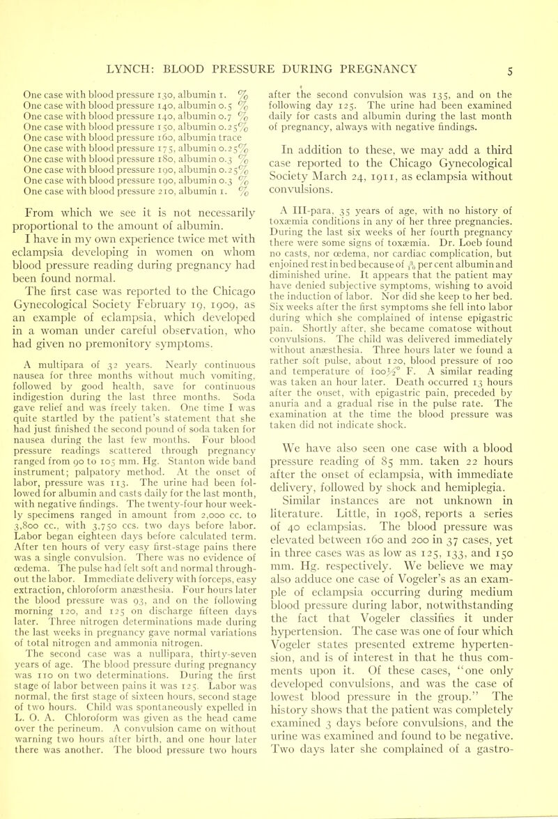 One case with blood pressure 130, albumin i. % One case with blood pressure 140, albumin 0.5 % One case with blood pressure 140, albumin 0.7 % One case with blood pressure 150, albumin 0.25% One case with blood pressure 160, albumin trace One case with blood pressure 175, albumin 0.25% One case with blood pressure 180, albumin 0.3 % One case with blood pressure 190, albumin 0.25% One case with blood pressure 190, albumin 0.3 % One case with blood pressure 210, albumin i. % From which we see it is not necessarily proportional to the amount of albumin. I have in my own experience twice met with eclampsia developing in women on whom blood pressure reading during pregnancy had been found normal. The first case was reported to the Chicago Gynecological Society February 19, 1909, as an example of eclampsia, which developed in a woman under careful observation, who had given no premonitory symptoms. A multipara of 32 years. Nearly continuous nausea for three months without much vomiting, followed by good health, save for continuous indigestion during the last three months. Soda gave relief and w'as freely taken. One time I was quite startled by the patient’s statement that she had just finished the second pound of soda taken for nausea during the last few months. Four blood pressure readings scattered through pregnancy ranged from 90 to 105 mm. Hg. Stanton wide band instrument; palpatory method. At the onset of labor, pressure was 113. The urine had been fol- lowed for albumin and casts daily for the last month, with negative findings. The tw^enty-four hour week- ly specimens ranged in amount from 2,000 cc. to 3,800 cc., with 3,750 CCS. two days before labor. Labor began eighteen days before calculated term. After ten hours of very easy first-stage pains there was a single convulsion. There was no evidence of oedema. The pulse had felt soft and normal through- out the labor. Immediate delivery with forceps, easy extraction, chloroform anaesthesia. Four hours later the blood pressure was 93, and on the following morning 120, and 125 on discharge fifteen days later. Three nitrogen determinations made during the last weeks in pregnancy gave normal variations of total nitrogen and ammonia nitrogen. The second case was a nullipara, thirty-seven years of age. The blood pressure during pregnancy was no on two determinations. During the first stage of labor between pains it was 125, Labor was normal, the first stage of sixteen hours, second stage of two hours. Child was spontaneously expelled in L. O. A. Chloroform was given as the head came over the perineum. A convulsion came on without warning two hours after birth, and one hour later there was another. The blood pressure two hours after the second convulsion was 135, and on the following day 125. The urine had been examined daily for casts and albumin during the last month of pregnancy, always with negative findings. In addition to these, we may add a third case reported to the Chicago Gynecological Society March 24, 1911, as eclampsia without convulsions. A Ill-para, 35 years of age, with no history of toxaemia conditions in any of her three pregnancies. During the last six weeks of her fourth pregnancy there were some signs of toxaemia. Dr. Loeb found no casts, nor oedema, nor cardiac complication, but enjoined rest in bed because of do per cent albumin and diminished urine. It appears that the patient may have denied subjective symptoms, wishing to avoid the induction of labor. Nor did she keep to her bed. Six weeks after the first symptoms she fell into labor during which she complained of intense epigastric pain. Shortly after, she became comatose without convulsions. The child was delivered immediately without anaesthesia. Three hours later we found a rather soft pulse, about 120, blood pressure of 100 and temperature of 100^2° F. A similar reading was taken an hour later. Death occurred 13 hours after the onset, with epigastric pain, preceded by anuria and a gradual rise in the pulse rate. The examination at the time the blood pressure was taken did not indicate shock. We have also seen one case with a blood pressure reading of 85 mm. taken 22 hours after the onset of eclampsia, with immediate delivery, followed by shock and hemiplegia. Similar instances are not unknown in literature. Little, in 1908, reports a series of 40 eclampsias. The blood pressure was elevated between 160 and 200 in 37 cases, yet in three cases was as low as 125, 133, and 150 mm. Hg. respectively. We believe we may also adduce one case of Vogeler’s as an exam- ple of eclampsia occurring during medium blood pressure during labor, notwithstanding the fact that Vogeler classifies it under hypertension. The case was one of four which Vogeler states presented extreme hyperten- sion, and is of interest in that he thus com- ments upon it. Of these cases, “one only developed convulsions, and was the case of lowest blood pressure in the group.” The history shows that the patient was completely examined 3 days before convulsions, and the urine was examined and found to be negative. Two days later she complained of a gastro-