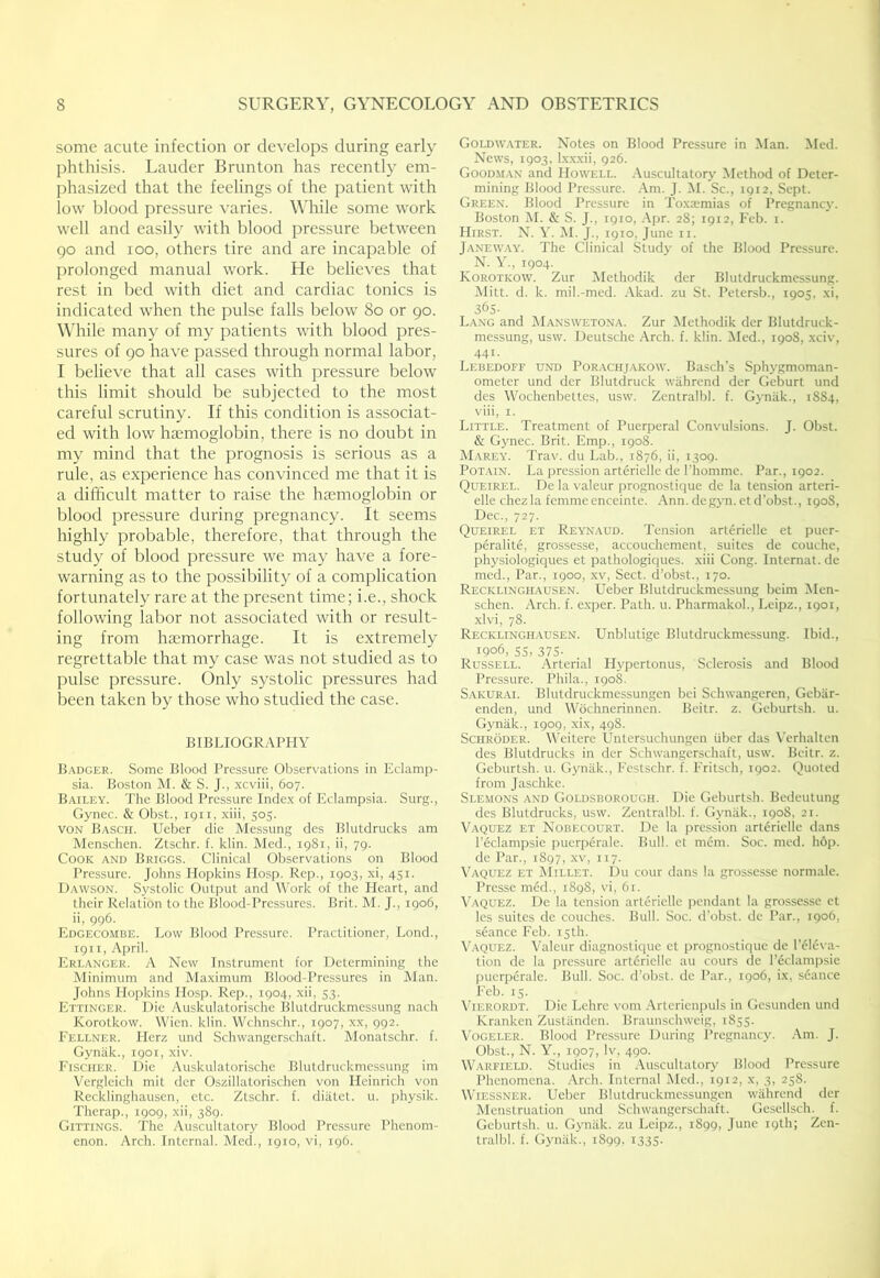 some acute infection or develops during early phthisis. Lauder Brunton has recently em- phasized that the feelings of the j)atient with low blood pressure varies. While some work well and easily with blood pressure between 90 and 100, others tire and are incapable of prolonged manual work. He believes that rest in bed with diet and cardiac tonics is indicated when the pulse falls below 80 or 90. While many of my patients with blood pres- sures of 90 have passed through normal labor, I believe that all cases with pressure below this limit should be subjected to the most careful scrutiny. If this condition is associat- ed with low haemoglobin, there is no doubt in my mind that the prognosis is serious as a rule, as experience has convinced me that it is a difficult matter to raise the haemoglobin or blood pressure during pregnancy. It seems highly probable, therefore, that through the study of blood pressure we may have a fore- warning as to the possibility of a complication fortunately rare at the present time; i.e., shock following labor not associated with or result- ing from haemorrhage. It is extremely regrettable that my case was not studied as to pulse pressure. Only systolic pressures had been taken by those who studied the case. BIBLIOGRAPHY B.\dger. Some Blood Pressure Observations in Eclamp- sia. Boston M. & S. J., xcviii, 607. Bailey. The Blood Pressure Inde.x of Eclampsia. Surg., Gynec. & Obst., 1911, xiii, 505. VON Basch. Ueber die Messung des Blutdrucks am Menschen. Ztschr. f. klin. Med., 1981, ii, 79. Cook and Briggs. Clinical Observations on Blood Pressure. Johns Hopkins Hosp. Rep., 1903, xi, 451. Dawson. Systolic Output and Work of the Heart, and their Relation to the Blood-Pressures. Brit. M. J., 1906, ii, 996. Edgecombe. Low Blood Pressure. Practitioner, Lond., 1911, .'\i)ril, Erlanger. a New Instrument for Determining the Minimum and Maximum Blood-Pressures in Man. Johns Llopkins Hosp. Rep., 1904, xii, 53. Ettinger. Die Auskulatorische Blutdruckmessung nach Korotkow. Wien. klin. Wchnschr., 1907, xx, 992. Fellner. Herz und Schwangerschaft. Alonatschr. f. Gynak., 1901, xiv. Fischer. Die Auskulatorische Blutdruckmessung im Vergleich mit dcr Oszillatorischen \'on Heinrich von Recklinghausen, etc. Ztschr. f. diiitet. u. physik. Therap., 1909, xii, 389. Gittings. The Auscultatory Blood Pressure Phenom- enon. Arch. Internal. Aled., 1910, vi, 196. Goldwater. Notes on Blood Pressure in Man. Med. News, 1903, Ixxxii, 926. Goodman and Howell, .\uscultatory Method of Deter- mining Blood Pressure. .Am. J. AI. Sc., 1912, Sept. Green. Blood Pressure in To.xoemias of Pregnancy. Boston M. & S. J., 1910, Apr. 28; 1912, Feb. i. Hirst. N. Y. M. J., 1910, June ii. Janew.ay. The Clinical Study of the Blood Pressure. N. Y., 1904. Korotkow. Zur Methodik der Blutdruckmessung. Alitt. d. k. mil.-med. Akad. zu St. Petersb., 1905, xi, 365. Lang and AIanswetona. Zur Alethodik der Blutdruck- messung, usw. Deutsche Arch. f. klin. Aled., 1908, xciv, 441. Lebedoff und Porachjakow. Basch’s Sphygmoman- ometer und der Blutdruck wiihrend der Geburt und des Wochenbettes, usw. Zenlralbl. f. Gynak., 1884, viii, I. Little. Treatment of Puerperal Convulsions. J. Obst. & Gynec. Brit. Emp., 1908. Mareyl Trav. du Lab., 1876, ii, 1309. Potain. La pression artcrielle de Phomme. Par., 1902. Queirel. De la valeur prognostique de la tension arteri- elle chez la femme enceinte. Ann. degyn. et d’obst., 190S, Dec., 727. Queirel et Reynaud. Tension arterielle et pucr- peralite, grossesse, accouchement, suites de couche, physiologiques et pathologiques. xiii Cong. Internal, de mod.. Par., 1900, xv, Sect, d’obst., 170. Recklinghausen. Ueber Blutdruckmessung bcim Men- schen. Arch. f. e.xper. Path. u. Pharmakol., Leipz., 1901, xlvi, 78. Recklinghausen. Unblutige Blutdruckmessung. Ibid., 1906, 55, 375- Russell. .Arterial Hypertonus, Sclerosis and Blood Pressure. Phila., 190k Sakurai. Bluldruckmessungen bci Schwangeren, Gebiir- enden, und Wochnerinnen. Beitr. z. Geburtsh. u. Gynak., 1909, xix, 498. Schroder. Weiterc Untersuchungen iiber das \’erhalten des Blutdrucks in der Schwangerschaft, usw. Beitr. z. Geburtsh. u. Gynak., Feslschr. f. Fritsch, 1902. Quoted from Jaschke. Slemons and Goldsborough. Die Geburtsh. Bedeutung des Blutdrucks, usw. Zentralbl. f. Gynitk., 1908, 21. Vaquez et Nobecourt. De la pression arterielle dans I’eclampsie pucrp^rale. Bull, et mdm. Soc. med. hop. de Par., 1897, xv, 117. Vaquez et AIillet. Du cour dans la grossesse normale. Presse mfid., 1898, vi, 61. Vaquez. De la tension arterielle pendant la grossesse et les suites de couches. Bull. Soc. d’obst. de Par., 1906, seance Feb. 15th. \’aquez. Valeur diagnostique el prognostique de l’6l6v,y tion de la pressure arl6rielle au cours de I’jSdampsie Iiuerperale. Bull. Soc. d’obst. ile Par., 1906, ix, sdance Feb. 15. ViERORDT. Die Lehre vom .Artericnpuls in Gesunden und Kranken Zustiinden. Braunschweig, 1855. Vogeler. Blood Pressure During Pregnancy. .Am. J. Obst., N. Y., 1907, Iv, 490. Warfield. Studies in .Auscultatory Blood Pressure Phenomena. .Arch. Internal Med., 1912, x, 3, 258. WiESSNER. Ueber Bluldruckmessungen wiihrend der Alenstruation und Schwangerschaft. Gesellsch. f. Geburtsh. u. Gynak. zu Leipz., 1899, June 19th; Zen- tralbl. f. Gyniik., 1899. i33S-