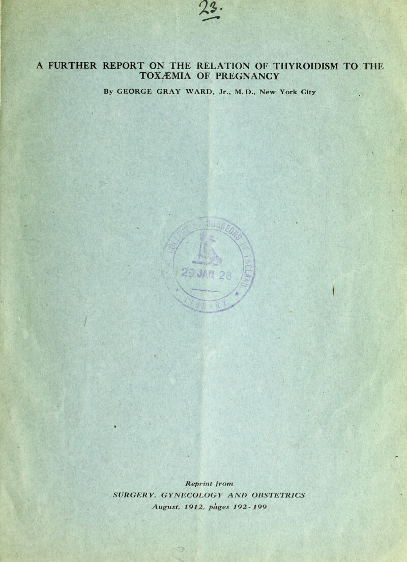 TOXEMIA OF PREGNANCY By GEORGE GRAY WARD, Jr., M. D„ New York City Reprint from SURGERY, GYNECOLOGY AND OBSTETRICS August, 1912, pages 192-199