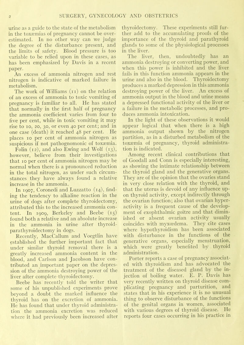 urine as a guide to the state of the metabolism in the toxaemias of pregnancy cannot be over- estimated. In no other way can we judge the degree of the disturbance present, and the limits of safety. Blood pressure is too variable to be relied upon in these cases, as has been emphasized by Davis in a recent paper. An excess of ammonia nitrogen and rest nitrogen is indicative of marked failure in metabolism. The work of Williams (ii) on the relation of an excess of ammonia to toxic vomiting of pregnancy is familiar to all. He has stated that normally in the first half of pregnancy the ammonia coefficient varies from four to five per cent, while in toxic vomiting it may rise to lo, 20, 30, or even 40 per cent; and in one case (death) it reached 48 per cent. He places 10 per cent of ammonia nitrogen as suspicious if not pathognomonic of toxaemia. Folin (12), and also Ewing and Wolf (13), however, believe from their investigations that 10 per cent of ammonia nitrogen may be normal when there is a pronounced reduction in the total nitrogen, as under such circum- stances they have always found a relative increase in the ammonia. In 1907, Coronedi and Luzzatto (14), find- ing the tendency to alkaline reaction in the urine of dogs after complete thyroidectomy, attributed this to the increased ammonia con- tent. In 1909, Berkeley and Beebe (15) found both a relative and an absolute increase in the ammonia in urine after thyroid- parathyroidectomy in dogs. Recently, MacCallum and Voegtlin have established the further important fact that under similar thyroid removal there is a greatly increased ammonia content in the blood, and Carlson and Jacobson have con- tributed an important paper on the depres- sion of the ammonia destroying power of the liver after complete thyroidectomy. Beebe has recently told the writer that some of his unpublished experiments prove beyond a doubt the marked influence the thyroid has on the excretion of ammonia. Fie has found that under thyroid administra- tion the ammonia excretion was reduced where it had previously been increased after thyroidectomy. These experiments still fur- ther add to the accumulating proofs of the importance of the thyroid and parathyroid glands to some of the physiological processes in the liver. The liver, then, undoubtedly has an ammonia destroying or converting power, and when this power is inhibited and the liver fails in this function ammonia appears in the urine and also in the blood. Thyroidectomy produces a marked depression in this ammonia destroying power of the liver. An excess of ammonia output in the blood and urine means a depressed functional activity of the liver or a failure in the metabolic processes, and pro- duces ammonia intoxication. In the light of these observations it would appear logical that when there is a high ammonia output shown by the nitrogen partition, as in a disturbed metabolism of the toxaemia of pregnancy, thyroid administra- tion is indicated. Among recent chnical contributions that of Goodall and Conn is especially interesting, as showing the intimate relationship between the thyroid gland and the generative organs. They are of the opinion that the ovaries stand in very close relation with the thyroid, and that the uterus is devoid of any influence up- on thyroid activity, except indirectly through the ovarian function; also that ovarian hyper- activity is a frequent cause of the develop- ment of exophthalmic goitre and that dimin- ished or absent ovarian activity usually coincides with myxoedema. They cite cases where hypothyroidism has been associated with disturbance in the functions of the generative organs, especially menstruation, which were greatly benefited by thyroid administration. Porter reports a case of pregnancy associat- ed with thyroidism and has advocated the treatment of the diseased gland by the in- jection of boiling water. E. P. Davis has very recently written on thyroid disease com- plicating pregnancy and parturition, and states that in his experience it is no unusual thing to observe disturbance of the functions of the genital organs in women, associated with various degrees of thyroid disease. He reports four cases occurring in his practice in