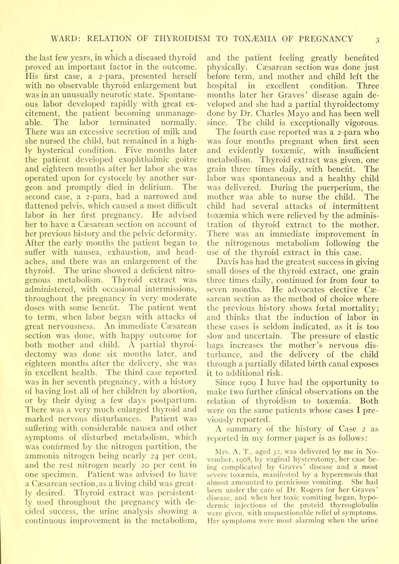 the last few years, in which a diseased thyroid proved an important factor in the outcome. His first case, a 2-para, presented herself with no observable thyroid enlargement but was in an unusually neurotic state. Spontane- ous labor developed rapidly with great ex- citement, the patient becoming unmanage- able. The labor terminated normally. There was an excessive secretion of milk and she nursed the child, but remained in a high- ly hysterical condition. Five months later the patient developed exophthalmic goitre and eighteen months after her labor she was operated upon for cystocele by another sur- geon and promptly died in delirium. The second case, a 2-para, had a narrowed and flattened pelvis, which caused a most difficult labor in her first pregnancy. He advised her to have a Caesarean section on account of her previous history and the pelvic deformity. After the early months the patient began to suffer with nausea, exhaustion, and head- aches, and there was an enlargement of the thyroid. The urine showed a deficient nitro- genous metabolism. Thyroid extract was administered, with occasional intermissions, throughout the pregnancy in very moderate doses with some benefit. The patient went to term, when labor began with attacks of great nervousness. An immediate Caesarean section was done, with happy outcome for both mother and child. A partial thyroi- dectomy was done six months later, and eighteen months after the delivery, she was in excellent health. The third case reported was in her seventh pregnancy, with a history of having lost all of her children by abortion, or by their dying a few days postpartum. There was a very much enlarged thyroid and marked nervous disturbances. Patient was suffering with considerable nausea and other symptoms of disturbed metabolism, which was confirmed by the nitrogen partition, the ammonia nitrogen being nearly 24 per cent, and the rest nitrogen nearly 20 per cent in one specimen. Patient was advised to have a Caesarean section, as a living child was great- ly desired. Thyroid extract was persistent- ly used throughout the pregnancy with de- cided success, the urine analysis showing a continuous improvement in the metabolism. and the patient feeling greatly benefited physically. Caesarean section was done just before term, and mother and child left the hospital in excellent condition. Three months later her Graves’ disease again de- veloped and she had a partial thyroidectomy done by Dr. Charles Mayo and has been well since. The child is exceptionally vigorous. The fourth case reported was a 2-para who was four months pregnant when first seen and evidently toxaemic, with insufficient metabolism. Thyroid extract was given, one grain three times daily, with benefit. The labor was spontaneous and a healthy child was delivered. During the puerperium, the mother was able to nurse the child. The child had several attacks of intermittent toxaemia which were relieved by the adminis- tration of thyroid extract to the mother, There was an immediate improvement in the nitrogenous metabolism following the use of the thyroid extract in this case. Davis has had the greatest success in giving small doses of the thyroid extract, one grain three times daily, continued for from four to seven months. He advocates elective Cae- sarean section as the method of choice where the previous history shows fcetal mortality; and thinks that the induction of labor in these cases is seldom indicated, as it is too slow and uncertain. The pressure of elastic bags increases the mother’s nervous dis- turbance, and the delivery of the child through a partially dilated birth canal exposes it to additional risk. Since 1909 I have had the opportunity to make two further clinical observations on the relation of thyroidism to toxaemia. Both were on the same patients whose cases I pre- viously reported. A summary of the history of Case 2 as reported in my former paper is as follows: Mrs. A. T., aged 32, was delivered by me in No- vember, 1908, by vaginal hysterotomy, her case be- ing complicated by Graves’ disease and a most severe toxaemia, manifested by a hypereniesis that almost amounted to pernicious vomiting. She had been under the care of Dr. Rogers for her Graves’ disease, and when her toxic vomiting began, hypo- dermic injections of the proteid thyreoglobulin were given, with unquestionable relief of symptoms. Her symptoms were most alarming when the urine