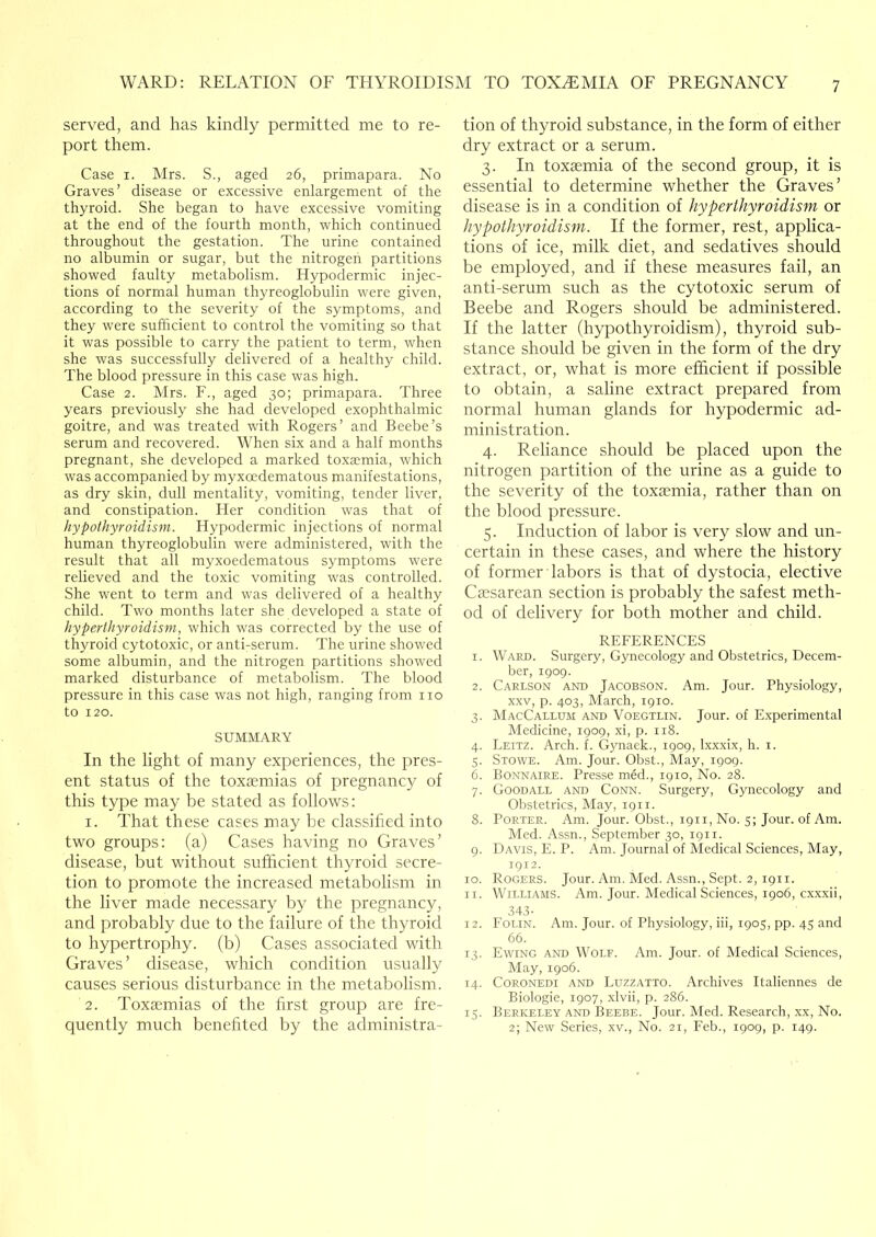 served, and has kindly permitted me to re- port them. Case I. Mrs. S., aged 26, primapara. No Graves’ disease or excessive enlargement of the thyroid. She began to have excessive vomiting at the end of the fourth month, which continued throughout the gestation. The urine contained no albumin or sugar, but the nitrogen partitions showed faulty metabolism. Hypodermic injec- tions of normal human thyreoglobulin were given, according to the severity of the symptoms, ancl they were sufficient to control the vomiting so that it was possible to carry the patient to term, when she was successfully delivered of a healthy child. The blood pressure in this case was high. Case 2. Mrs. F., aged 30; primapara. Three years previously she had developed exophthalmic goitre, and was treated with Rogers’ and Beebe’s serum and recovered. When six and a half months pregnant, she developed a marked toxaemia, which was accompanied by myxoedematous manifestations, as dry skin, dull mentality, vomiting, tender liver, and constipation. Her condition was that of hypothyroidism. Hypodermic injections of normal human thyreoglobulin were administered, with the result that all myxoedematous symptoms were relieved and the toxic vomiting was controlled. She went to term and was delivered of a healthy child. Two months later she developed a state of hyperthyroidism, which was corrected by the use of thyroid cytotoxic, or anti-serum. The urine showed some albumin, and the nitrogen partitions showed marked disturbance of metabolism. The blood pressure in this case was not high, ranging from no to 120. SUMMARY In the light of many experiences, the pres- ent status of the toxaemias of pregnancy of this type may be stated as follows: 1. That these cases may be classified into two groups: (a) Cases having no Graves’ disease, but without sufficient thyroid secre- tion to promote the increased metabolism in the liver made necessary by the pregnancy, and probably due to the failure of the thyroid to hypertrophy, (b) Cases associated with Graves’ disease, which condition usually causes serious disturbance in the metabolism. 2. Toxaemias of the first group are fre- quently much benefited by the administra- tion of thyroid substance, in the form of either dry extract or a serum. 3. In toxaemia of the second group, it is essential to determine whether the Graves’ disease is in a condition of hyperthyroidism or hypothyroidism. If the former, rest, applica- tions of ice, milk diet, and sedatives should be employed, and if these measures fail, an anti-serum such as the cytotoxic serum of Beebe and Rogers should be administered. If the latter (hypothyroidism), thyroid sub- stance should be given in the form of the dry extract, or, what is more efficient if possible to obtain, a saline extract prepared from normal human glands for hypodermic ad- ministration. 4. Reliance should be placed upon the nitrogen partition of the urine as a guide to the severity of the toxtemia, rather than on the blood pressure. 5. Induction of labor is very slow and un- certain in these cases, and where the history of former labors is that of dystocia, elective Caesarean section is probably the safest meth- od of delivery for both mother and child. REFERENCES 1. Ward. Surgery, Gynecology and Obstetrics, Decem- ber, 1909. 2. Carlson and Jacobson. Am. Jour. Physiology, XXV, p. 403, March, 1910. 3. MacCallum and Voegtlin. Jour, of Experimental Medicine, 1909, xi, p. 118. 4. Leitz. Arch. f. Gynaek., 1909, Ixxxix, h. i. 5. Stowe. Am. Jour. Obst., May, 1909. 6. Bonnaire. Presse med., 1910, No. 28. 7. Good ALL and Conn. Surgery, Gynecology and Obstetrics, May, i9ir. 8. Porter. Am. Jour. Obst., 1911, No. 5; Jour, of Am. Med. Assn., September 30, 1911. 9. Davis, E. P. Am. Journal of Medical Sciences, May, 1912. 10. Rogers. Jour. Am. Med. Assn., Sept. 2, 1911. 11. Williams. Am. Jour. Medical Sciences, 1906, cxxxii, 343- 12. Folin. Am. Jour, of Physiology, iii, 1905, pp. 45 and 66. 13. Ewing and Wolf. Am. Jour, of Medical Sciences, May, 1906. 14. Coronedi and Luzzatto. Archives Italiennes de Biologic, 1907, .xlvii, p. 286. 15. Berkeley and Beebe. Jour. Med. Research, xx, No. 2; New Series, xv.. No. 21, Feb., 1909, p. 149.