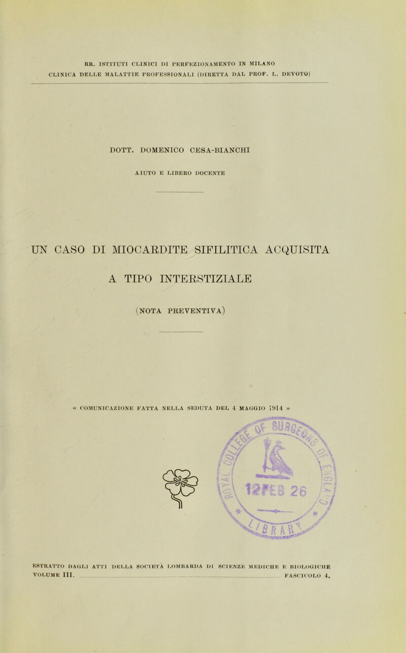 KR. ISTITUTI CLINICI DI PERFHZlONAMENT0 IN MILANO CLINICA DELLE MALATTIE PROFESSIONALI (DIRETTA DAL PROF. L. DEVOTO) DOTT. DOMENICO CESA-BIANCHI AIUTO E LIBERO DOCENTE UN CASO DI MIOCARDITE SIFILITICA ACQUISITA A TIPO INTERSTIZIALE (NOTA PREVENTIVA) « COMUNICAZIONE FATTA NELLA SEDUTA DEL 4 MAGGIO 1914 » ESTRATTO DAGLI ATT] DELLA SOCIETÀ LOMBARDA DI SCIENZE MEDICHE E BIOLOGICHE VOLUME III. FASCICOLO 4.