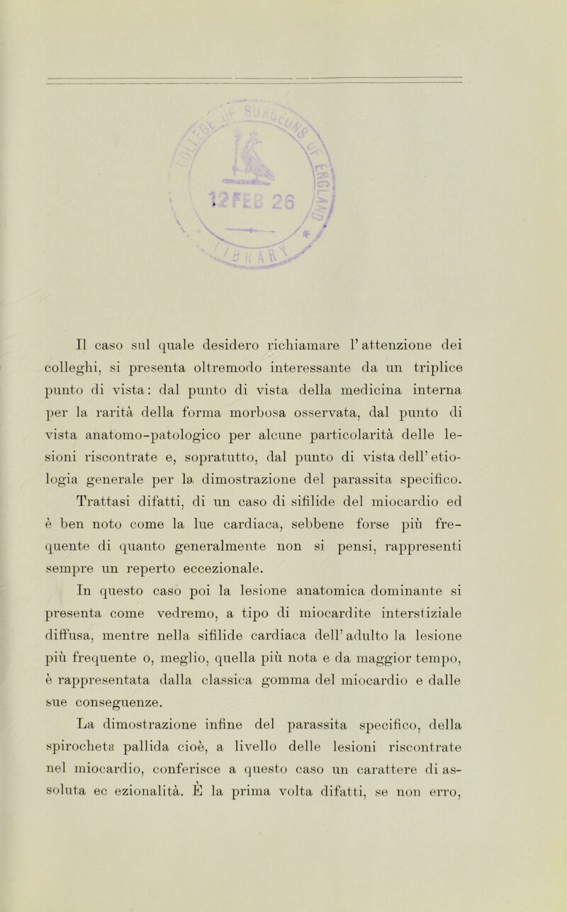 Il caso sul quale desidero richiamare l’attenzione dei colleglli, si presenta oltremodo interessante da un triplice punto di vista : dal punto di vista della medicina interna per la rarità della forma morbosa osservata, dal punto di vista anatomo-patologico per alcune particolarità delle le- sioni riscontrate e, sopratutto, dal punto di vista dell7 eco- logia generale per la dimostrazione del parassita specifico. Trattasi difatti, di un caso di sifilide del miocardio ed / è ben noto come la lue cardiaca, sebbene forse più fre- quente di quanto generalmente non si pensi, rappresenti sempre un reperto eccezionale. In questo caso poi la lesione anatomica dominante si presenta come vedremo, a tipo di miocardite interstiziale diffusa, mentre nella sifilide cardiaca dell7 adulto la lesione più frequente o, meglio, quella più nota e da maggior tempo, è rappresentata dalla classica gomma del miocardio e dalle sue conseguenze. La dimostrazione infine del parassita specifico, della spirocheta pallida cioè, a livello delle lesioni riscontrate nel miocardio, conferisce a questo caso un carattere di as- soluta ec ezionalità. È la prima volta difatti, se non erro,