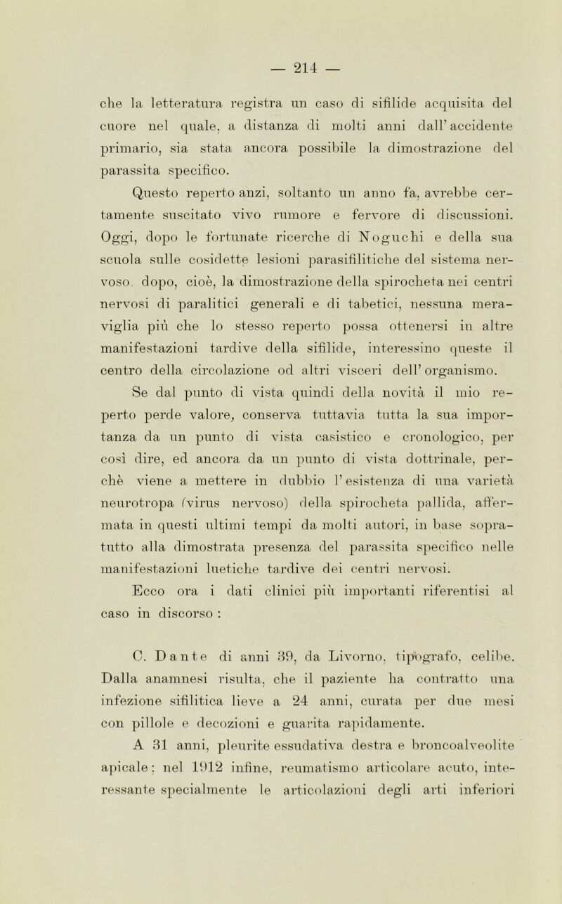 che la letteratura registra un caso di sifilide acquisita del cuore nel quale, a distanza di molti anni dall’accidente primario, sia stata ancora possibile la dimostrazione del parassita specifico. Questo reperto anzi, soltanto un anno fa, avrebbe cer- tamente suscitato vivo rumore e fervore di discussioni. Oggi, dopo le fortunate ricerche di Noguchi e della sua scuola sulle cosidette lesioni parasifilitiche del sistema ner- voso. dopo, cioè, la dimostrazione della spirocheta nei centri nervosi di paralitici generali e di tabetici, nessuna mera- viglia più che lo stesso reperto possa ottenersi in altre manifestazioni tardive della sifìlide, interessino queste il centro della circolazione od altri visceri dell’ organismo. Se dal punto di vista quindi della novità il mio re- perto perde valore, conserva tuttavia tutta la sua impor- tanza da un punto di vista casistico e cronologico, per così dire, ed ancora da un punto di vista dottrinale, per- chè viene a mettere in dubbio l’esistenza di una varietà neurotropa (virus nervoso) della spirocheta pallida, affer- mata in questi ultimi tempi da molti autori, in base sopra- tutto alla dimostrata presenza del parassita specifico nelle manifestazioni luetiche tardive dei centri nervosi. Ecco ora i dati clinici più importanti riferenti si al caso in discorso : C. Dante di anni 39, da Livorno, tipògrafo, celibe. Dalla anamnesi risulta, che il paziente ha contratto una infezione sifilitica lieve a 24 anni, curata per due mesi con pillole e decozioni e guarita rapidamente. A 31 anni, pleurite essudativa destra e broncoalveolite apicale : nel 1912 infine, reumatismo articolare acuto, inte- ressante specialmente le articolazioni degli arti inferiori