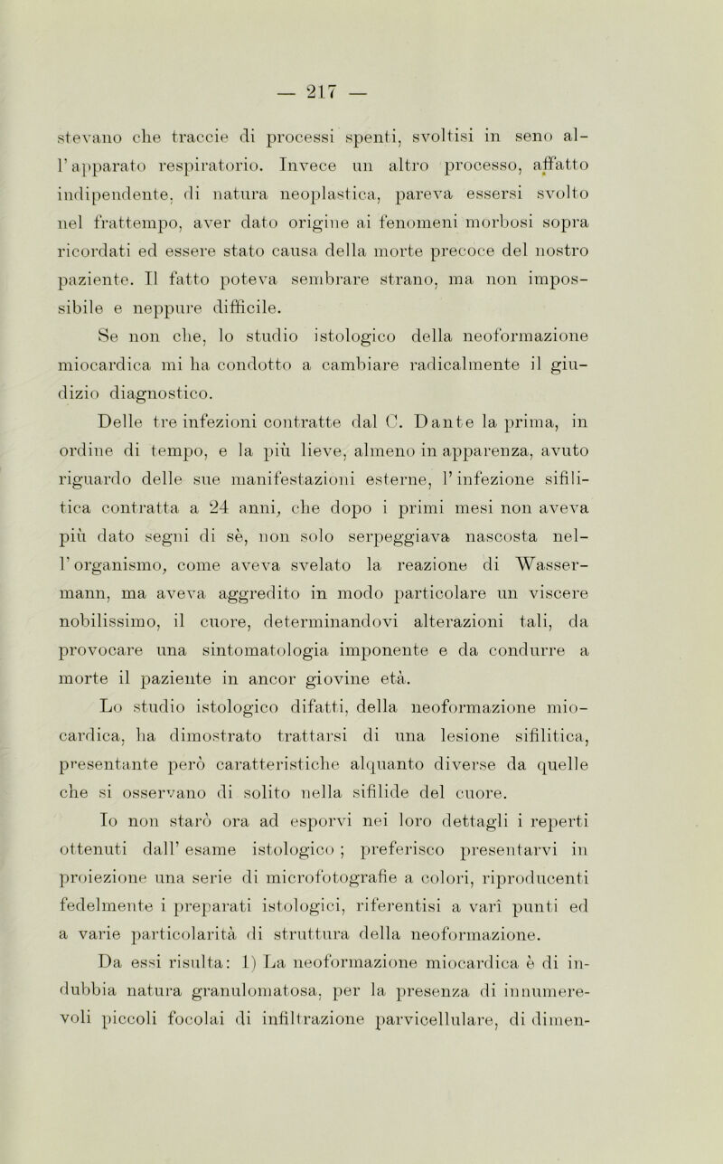 stevano die traccie di processi spenti, svoltisi in seno al- l’apparato respiratorio. Invece un altro processo, affatto indipendente, di natura neoplastica, pareva essersi svolto nel frattempo, aver dato origine ai fenomeni morbosi sopra ricordati ed essere stato causa della morte precoce del nostro paziente. Il fatto poteva sembrare strano, ma non impos- sibile e neppure difficile. Se non die. lo studio istologico della neoformazione miocardica mi ha condotto a cambiare radicalmente il giu- dizio diagnostico. Delle tre infezioni contratte dal C. Dante la prima, in ordine di tempo, e la più lieve, almeno in apparenza, avuto riguardo delle sue manifestazioni esterne, l’infezione sifili- tica contratta a 24 anni., che dopo i primi mesi non aveva più dato segni di sè, non solo serpeggiava nascosta nel- b organismo, come aveva svelato la reazione di Wasser- mann, ma aveva aggredito in modo particolare un viscere nobilissimo, il cuore, determinandovi alterazioni tali, da provocare una sintomatologia imponente e da condurre a morte il paziente in ancor giovine età. Lo studio istologico difatti, della neoformazione mio- cardica, ha dimostrato trattarsi di una lesione sifilitica, presentante però caratteristiche alquanto diverse da quelle che si osservano di solito nella sifilide del cuore. Io non starò ora ad esporvi nei loro dettagli i reperti ottenuti dall’ esame istologico ; preferisco presentarvi in proiezione una serie di microfotografìe a colori, riproducenti fedelmente i preparati istologici, riferentisi a vari punti ed a varie particolarità di struttura della neoformazione. Da essi risulta: 1) La neoformazione miocardica è di in- dubbia natura granulomatosa, per la presenza di innumere- voli piccoli focolai di infiltrazione parvicellulare, di dimen-