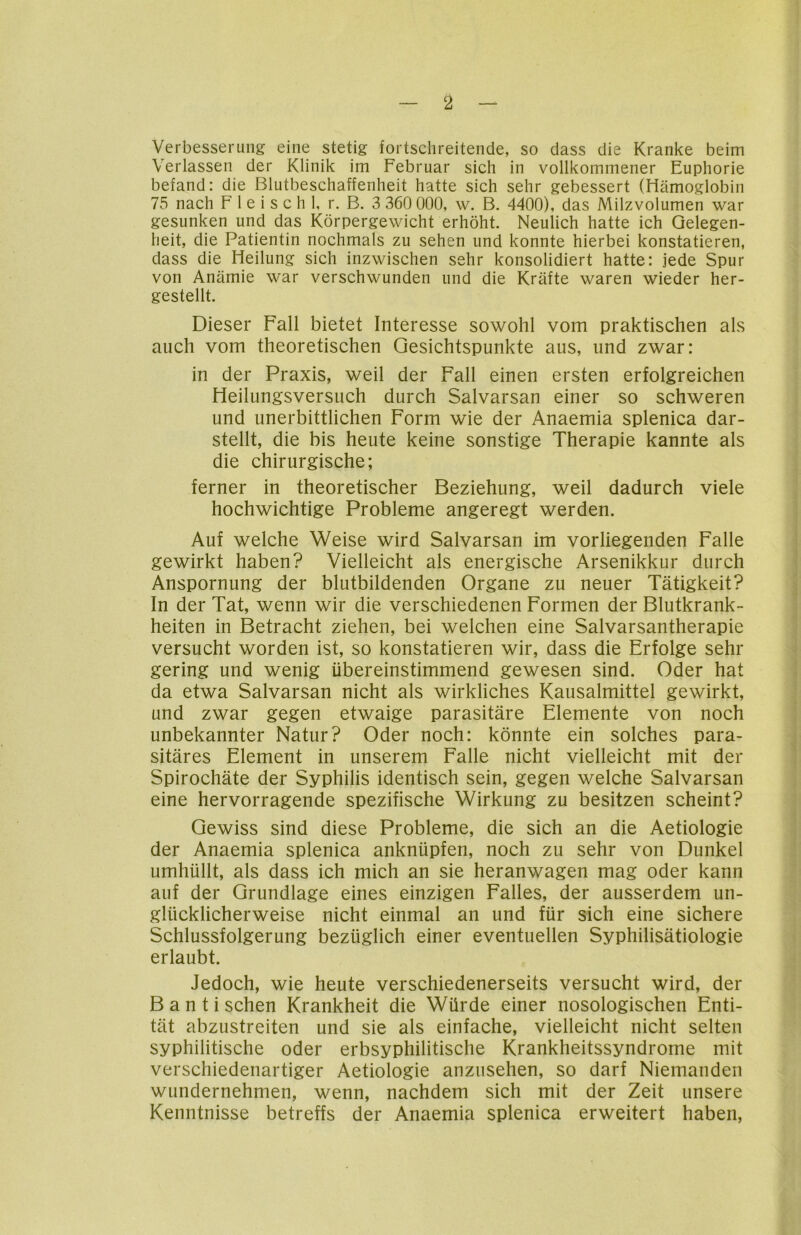 2 Verbesserung eine stetig fortschreitende, so dass die Kranke beim Verlassen der Klinik im Februar sich in vollkommener Euphorie befand: die Blutbeschaffenheit hatte sich sehr gebessert (Hämoglobin 75 nach F 1 e i s c h 1, r. B. 3 360 000, w. B. 4400), das Milzvolumen war gesunken und das Körpergewicht erhöht. Neulich hatte ich Gelegen- heit, die Patientin nochmals zu sehen und konnte hierbei konstatieren, dass die Heilung sich inzwischen sehr konsolidiert hatte: jede Spur von Anämie war verschwunden und die Kräfte waren wieder her- gestellt. Dieser Fall bietet Interesse sowohl vom praktischen als auch vom theoretischen Gesichtspunkte aus, und zwar: in der Praxis, weil der Fall einen ersten erfolgreichen Heilungsversuch durch Salvarsan einer so schweren und unerbittlichen Form wie der Anaemia splenica dar- stellt, die bis heute keine sonstige Therapie kannte als die chirurgische; ferner in theoretischer Beziehung, weil dadurch viele hochwichtige Probleme angeregt werden. Auf welche Weise wird Salvarsan im vorliegenden Falle gewirkt haben? Vielleicht als energische Arsenikkur durch Anspornung der blutbildenden Organe zu neuer Tätigkeit? In der Tat, wenn wir die verschiedenen Formen der Blutkrank- heiten in Betracht ziehen, bei welchen eine Salvarsantherapie versucht worden ist, so konstatieren wir, dass die Erfolge sehr gering und wenig übereinstimmend gewesen sind. Oder hat da etwa Salvarsan nicht als wirkliches Kausalmittel gewirkt, und zwar gegen etwaige parasitäre Elemente von noch unbekannter Natur? Oder noch: könnte ein solches para- sitäres Element in unserem Falle nicht vielleicht mit der Spirochäte der Syphilis identisch sein, gegen welche Salvarsan eine hervorragende spezifische Wirkung zu besitzen scheint? Gewiss sind diese Probleme, die sich an die Aetiologie der Anaemia splenica anknüpfen, noch zu sehr von Dunkel umhüllt, als dass ich mich an sie heranwagen mag oder kann auf der Grundlage eines einzigen Falles, der ausserdem un- glücklicherweise nicht einmal an und für sich eine sichere Schlussfolgerung bezüglich einer eventuellen Syphilisätiologie erlaubt. Jedoch, wie heute verschiedenerseits versucht wird, der B a n t i sehen Krankheit die Würde einer nosologischen Enti- tät abzustreiten und sie als einfache, vielleicht nicht selten syphilitische oder erbsyphilitische Krankheitssyndrome mit verschiedenartiger Aetiologie anzusehen, so darf Niemanden wundernehmen, wenn, nachdem sich mit der Zeit unsere Kenntnisse betreffs der Anaemia splenica erweitert haben,