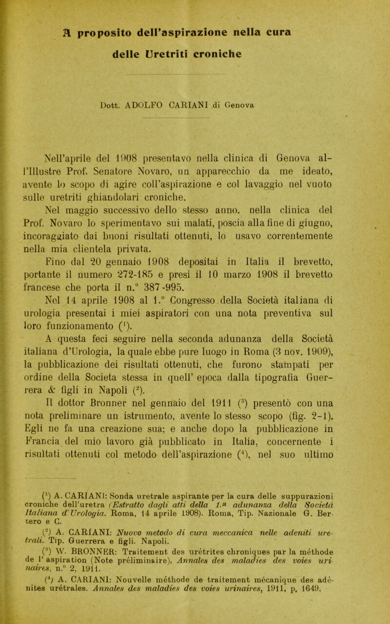 R proposito dell’aspirazione nella cura delle Uretriti croniche Dott. ADOLFO CARIACI di Genova Nell’aprile del 1008 presentavo nella clinica di Genova al- rillustre Prof. Senatore Novaro, im apparecchio da me ideato, avente lo scopo di agire coll’aspirazione e col lavaggio nel vuoto sulle uretriti ghiandolari croniche. Nel maggio successivo dello stesso anno, nella clinica del Prof. Novaro lo sperimentavo sui malati, poscia alla fine di giugno, incoraggiato dai buoni risultati ottenuti, lo usavo correntemente nella mia clientela privata. Fino dal ^0 gennaio 1908 depositai in Italia il brevetto, portante il numero 272-185 e presi il 10 marzo 1908 il brevetto francese che porta il n.° 387 -995. ■ Nel 14 aprile 1908 al l.° Congresso,della Società italiana di urologia presentai i miei aspiratori con una nota preventiva sul loro funzionamento ('). A questa feci seguire nella seconda adunanza della Società italiana d’Urologia, la quale ebbe pure luogo in Roma (3 nov. 1909), la pubblicazione dei risultati ottenuti, che furono stampati per ordine della Società stessa in quell’ epoca dalla tipografìa Guer- rera & figli in Napoli (^). Il dottor Bronner nel gennaio del 1911 (^) presentò con una nota preliminare un istrumento, avente lo stesso scopo (fìg. 2-1). Egli ne fa una creazione sua; e anche dopo la pubblicazione in Francia del mio lavoro già pubblicato in Italia, concernente i risultati ottenuti col metodo dell’aspirazione nel suo ultimo (9 A. CARIANI: Sonda uretrale aspirante per la cura delle suppurazioni croniche dell’uretra (Estratto dagli atti della 1.^ adunanza della Società Italiana d'Urologia. Roma, 14 aprile 1908). Roma, Tip. Nazionale G. Ber- tero e G. C) A. CARIANI: Nuovo metodo di cura meccanica nelle adeniti urO' trali. Tip. Guerrera e figli. Napoli. (■'’) W. BRONNER: Traitement des urétrites chroniques par la méthode de 1’ aspiration (Note préliminaire), Annales des maladies des voies uvi- naires, n.'’ 2, 1911. (fì A. CARIANI: Nouvelle méthode de traitement mécanique des adé- nites urétrales. Annales dts maladies des voies urinaires, 1911, p, 1649.