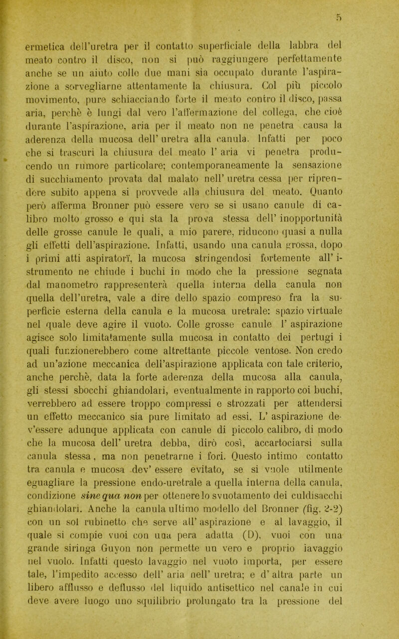 ermetica deiruretra per il contatto superficiale della labbra del meato contro il disco, non si può raggiungere perfettamente anche se un aiuto collo due mani sia occupato durante l’aspii'a- zione a sorvegliarne attentamente la chiusura. Col piu piccolo movimento, pure schiacciando forte il meato contro il disco, [)assa aria, perchè è lungi dal vero l’alfermazione del collega, che cioè durante ras()iraziono, aria per il meato non ne penetra causa la aderenza della mucosa dell’ uretra alla canula. Infatti per poco che si trascuri la chiusura del meato 1’ aria vi penetra produ- cendo un rumore particolare; contemporaneamente la sensazione di succhiamento provata dal malato nell’ uretra cessa i)er ripren- dere subito appena si |)rovvede alla chiusura del meato. Ouanto però afferma Bronner può essere vero se si usano canule di ca- libro molto grosso e qui sta la prova stessa dell’ inopportunità delle grosse canule le quali, a mio parere, riducono quasi a nulla gli effetti dell’aspirazione. Infatti, usando una canula grossa, dopo i primi atti aspiratori', la mucosa stringendosi fortemente all’ i- strumento ne chiude i buchi in modo che la pressione segnata dal manometro rappresenterà quella interna della canula non quella dell’uretra, vale a dire dello spazio compreso fra la su- perfìcie esterna della canula e la mucosa uretrale: spazio virtuale nel quale deve agire il vuoto. Colle grosse canule 1’ aspirazione agisce solo limitatamente sulla mucosa in contatto dei pertugi i quali funzionerebbero come altrettante piccole ventose. Non credo ad un’azione meccanica dell’aspirazione applicata con tale criterio, anche perchè, data la forte aderenza della mucosa alla canula, gli stessi sbocchi ghiandolari, eventualmente in rapporto coi buchi, verrebbero ad essere troppo compressi e strozzati per attendersi un effetto meccanico sia pure limitato ad essi. L’ aspirazione de- v’essere adunque applicata con canule di piccolo calibro, di modo che la mucosa dell’ uretra debba, dirò così, accartociarsi sulla canula stessa, ma non penetrarne i fori. Questo intimo contatto tra canula e mucosa dev’ essere evitato, se si vuole utilmente eguagliare la pressione endo-uretrale a quella interna della canula, condizione sine qua non ])qv ottenere lo svuotamento dei culdisacchi ghiandolari. Anche la canula ultimo modello del Bronner ffìg. 2-‘J) con un sol rubinetto che serve all’ aspirazione e al lavaggio, il quale si compie vuoi con una pera adatta (D), vuoi con una grande siringa Guyon non permette un vero e proprio iavaggio nel vuole. Infatti questo lavaggio nel vuoto importa, per essere tale, rimpedito accesso dell’ aria nell’ uretra; e d’ altra parte un libero afflusso e deflusso del liquido antisettico nel canale in cui deve avere luogo uno squilibrio prolungato tra la pressione del