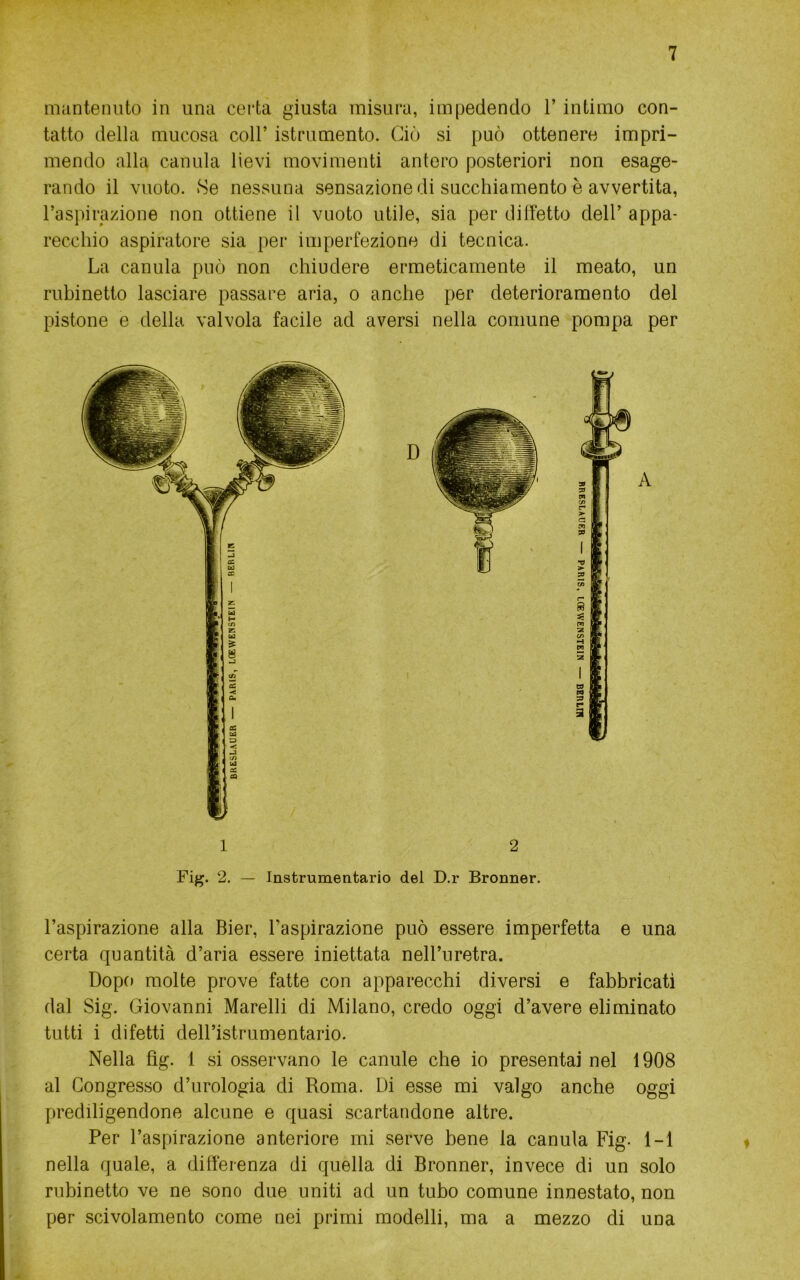 mantenuto in una certa giusta misura, impedendo l’intimo con- tatto della mucosa coll’ istrumento. Ciò si può ottenere impri- mendo alla canula lievi movimenti antere posteriori non esage- rando il vuoto. Se nessuna sensazione di succhiamento è avvertita, raspirazione non ottiene il vuoto utile, sia per dilfetto dell’ appa- recchio aspiratore sia per imperfezione di tecnica. La canula può non chiudere ermeticamente il meato, un rubinetto lasciare passare aria, o anche per deterioramento del pistone e della valvola facile ad aversi nella comune pompa per D 1 2 Fig. 2. — Instrumentario del D.r Bronner. l’aspirazione alla Bier, l’aspirazione può essere imperfetta e una certa quantità d’aria essere iniettata nell’uretra. Dopo molte prove fatte con apparecchi diversi e fabbricati dal Sig. Giovanni Marcili di Milano, credo oggi d’avere eliminato tutti i difetti dell’istrumentario. Nella fìg. 1 si osservano le canule che io presentai nel 1908 al Congresso d’urologia di Roma. Di esse mi valgo anche oggi prediligendone alcune e quasi scartandone altre. Per l’aspirazione anteriore mi serve bene la canula Fig. 1-1 nella quale, a differenza di quella di Bronner, invece di un solo rubinetto ve ne sono due uniti ad un tubo comune innestato, non per scivolamento come nei primi modelli, ma a mezzo di una