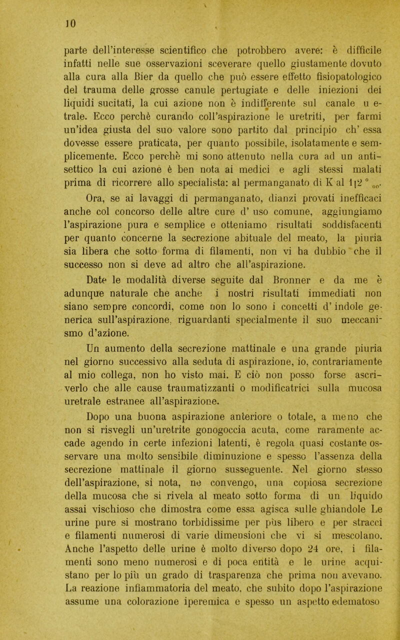 IO parte dell’interesse scientifico che potrebbero avere: è difficile infatti nelle sue osservazioni sceverare quello giustamente dovuto alla cura alla Bier da quello che può essere effetto fìsiopatologico del trauma delle grosse canule pertugiate e delle iniezioni dei liquidi sucitati, la cui azione non è indifferente sul canale u e- trale. Ecco perchè curando coll’aspirazione le uretriti, per farmi un’idea giusta del suo valore sono partito dal principio eh’ essa dovesse essere praticata, per quanto possibile, isolatamente e sem- plicemente. Ecco perchè mi sono attenuto nella cura ad un anti- settico la cui azione è ben nota ai medici e agli stessi malati prima di ricorrere allo specialista: al permanganato di K al 1|2 ° Ora, se ai lavaggi di permanganato, dianzi provati inefficaci anche col concorso delle altre cure d’ uso comune, aggiungiamo l’aspirazione pura e semplice e otteniamo risultati soddisfacenti per quanto concerne la secrezione abituale del meato, la piuria sia libera che sotto forma di filamenti, non vi ha dubbio che il successo non si deve ad altro che all’aspirazione. Date le modalità diverse seguite dal Bronner e da me è adunque naturale che anche i nostri risultati immediati non siano sempre concordi, come non lo sono i concetti d’indole ge- nerica sull’aspirazione, riguardanti specialmente il suo meccani- smo d’azione. Un aumento della secrezione mattinale e una grande piuria nel giorno successivo alla seduta di aspirazione, io, contrariamente al mio collega, non ho visto mai. E ciò non posso forse ascri- verlo che alle cause traumatizzanti o modificatrici sulla mucosa uretrale estranee all’aspirazione. Dopo una buona aspirazione anteriore o totale, a meno che non si risvegli un’uretrite gonogoccia acuta, come raramente ac- cade agendo in certe infezioni latenti, è regola quasi costante os- servare una molto sensibile diminuzione e spesso l’assenza della secrezione mattinale il giorno susseguente. Nel giorno stesso dell’aspirazione, si nota, ne convengo, una copiosa secrezione della mucosa che si rivela al meato sotto forma di un liquido assai vischioso che dimostra come essa agisca sulle ghiandole Le urine pure si mostrano torbidissime per pus libero e per stracci e filamenti numerosi di varie dimensioni che vi si mescolano. Anche l’aspetto delle urine è molto diverso dopo 24 ore, i fila- menti sono meno numerosi e di poca entità e le urine acqui- stano per lo pili un grado di trasparenza che prima non avevano. La reazione infiammatoria del meato, che subito dopo l’aspirazione assume una colorazione iperemica e spesso un aspetto edematoso