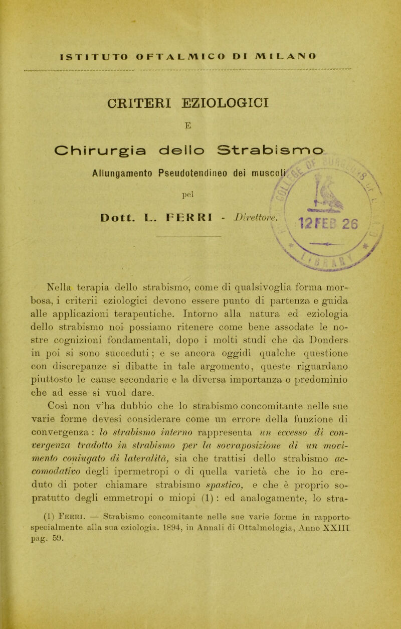 ISTITUTO OFTALiVlICO DI MILAINO CRITERI EZIOLOGICI E Chirurgi3 dolio Strabismo Allungamento Pseudotendineo dei muscoli. \ Dott. L. FERRI - Direttore. pel / Nella terapia dello strabismo, come di qualsivoglia forma mor- dello strabismo noi possiamo ritenere come bene assodate le no- stre cognizioni fondamentali, dopo i molti studi che da Donders in poi si sono succeduti ; e se ancora oggidì qualche questione con discrepanze si dibatte in tale argomento, queste riguardano che ad esse si vuol dare. Cosi non v’ha dubbio che lo strabismo concomitante nelle sue varie forme devesi considerare come un errore della funzione di convergenza : lo strabismo interno rappresenta un eccesso di con- vergenza tradotto in strabismo per la sovraposizione di un movi- mento coniugato di lateralità, sia che trattisi dello strabismo ac- comodativo degli ipermetropi o di quella varietà che io ho cre- duto di poter chiamare strabismo spastico, e che è proprio so- pratutto degli emmetropi o miopi (1) : ed analogamente, lo stra- (i) FfCRin, — Strabismo concomitante nelle sue varie forme in rapporto- specialmente alla sua eziologia. 1894, in Annali di Ottalmologia, Anno XXIII pag-. 59. bosa, i criteri! eziologici devono essere punto di partenza e guida alle applicazioni terapeutiche. Intorno alla natura ed eziologia piuttosto le cause secondarie e la diversa importanza o predominio