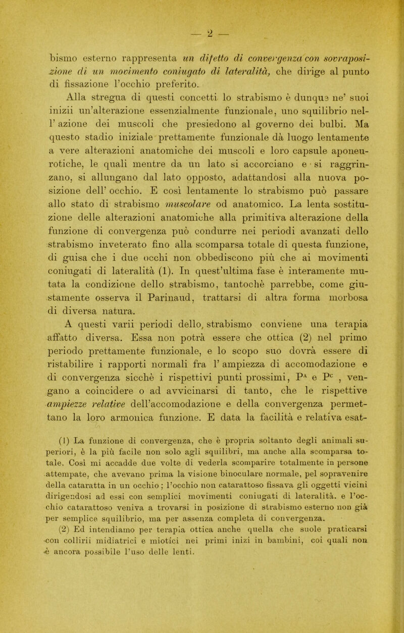 bismo esterno rappresenta un difetto di conveì'genza con sovrapoi^i- zione di un movimento coniugato di lateralità, che diiàge al punto di fissazione l’occhio preferito. Alla stregua di questi concetti lo strabismo è dunque ne’ suoi inizii un’alterazione essenzialmente funzionale, uno squilibrio nel- l’azione dei muscoli che presiedono al governo dei bulbi. Ma questo stadio iniziale prettamente funzionale dà luogo lentamente a vere alterazioni anatomiche dei muscoli e loro capsule aponeu- rotiche, le quali mentre da un lato si accorciano e si raggrin- zano, si allungano dal lato opposto, adattandosi alla nuova po- sizione dell’ occhio. E cosi lentamente lo strabismo può passare allo stato di strabismo muscolare od anatomico. La lenta sostitu- zione delle alterazioni anatomiche alla primitiva alterazione della funzione di convergenza può condurre nei periodi avanzati dello strabismo inveterato fino alla scomparsa totale di questa funzione, di guisa che i due occhi non obbediscono più che ai movimenti coniugati di lateralità (1). In quest’ultima fase è interamente mu- tata la condizione dello strabismo, tantoché parrebbe, come giu- stamente osserva il Parinaud, trattarsi di altra forma morbosa di diversa natura. A questi varii periodi dello, strabismo conviene una terapia affatto diversa. Essa non potrà essere che ottica (2) nel primo periodo prettamente funzionale, e lo scopo suo dovrà essere di ristabilire i rapporti normali fra 1’ ampiezza di accomodazione e di convergenza sicché i rispettivi punti prossimi, e , ven- gano a coincidere o ad avvicinarsi di tanto, che le rispettive ampiezze relative dell’accomodazione e della convergenza permet- tano la loro armonica funzione. E data la facilità e relativa esat- (1) La funzione di convergenza, che è propria soltanto degli animali su- periori, è la più facile non solo agli squilibri, ma anche alla scomparsa to- tale. Cosi mi accadde due volte di vederla scomparire totalmente in persone attempate, che avevano prima la visione binoculare normale, pel sopravenire della cataratta in un occhio ; l’occhio non catarattoso fissava gli oggetti vicini dirigendosi ad essi con semplici movimenti coniugati di lateralità. e l’oc- chio catarattoso veniva a trovarsi in posizione di strabismo esterno non già per semplice squilibrio, ma per assenza completa di convergenza. (2) Ed intendiamo per terapia ottica anche quella che suole praticarsi ■€on collirii midiatrici e miotici nei primi inizi in bambini, coi quali non «é ancora possibile l’uso delle lenti.