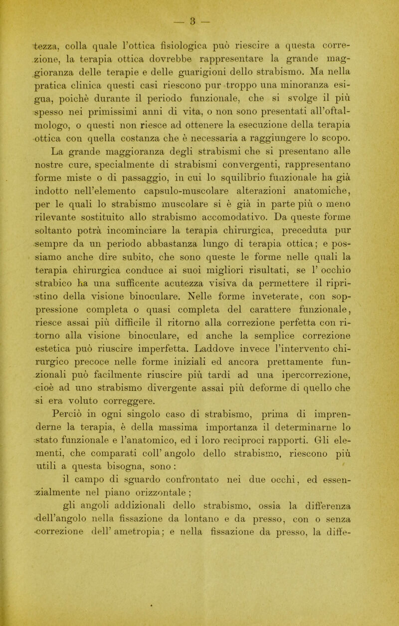 ■tezza, colla quale Tottica fisiologica può riescire a questa corre- zione, la terapia ottica dovrebbe rappresentare la grande inag- .gioranza delle terapie e delle guarigioni dello strabismo. Ma nella pratica clinica questi casi riescono pur troppo una minoranza esi- gua, poiché durante il periodo funzionale, che si svolge il più spesso nei primissimi anni di vita, o non sono presentati all’oftal- mologo, o questi non riesce ad ottenere la esecuzione della terapia ottica con quella costanza che è necessaria a raggiungere lo scopo. La grande maggioranza degli strabismi che si presentano alle nostre cure, specialmente di strabismi convergenti, rappresentano forme miste o di passaggio, in cui lo squilibrio funzionale ha già indotto nell’elemento capsulo-muscolare alterazioni anatomiche, per le quali lo strabismo muscolare si è già in parte più o meno rilevante sostituito allo strabismo accomodativo. Da queste forme soltanto potrà incominciare la terapia chirurgica, preceduta pur sempre da un periodo abbastanza lungo di terapia ottica ; e pos- siamo anche dire subito, che sono queste le forme nelle quali la terapia chirurgica conduce ai suoi migliori risultati, se 1’ occhio strabico ha una sufficente acutezza visiva da permettere il ripri- 'Stino della visione binoculare. Nelle forme inveterate, con sop- pressione completa o quasi completa del carattere funzionale, riesce assai più difficile il ritorno alla correzione perfetta con ri- torno alla visione binoculare, ed anche la semplice correzione estetica può riuscire imperfetta. Laddove invece l’intervento chi- rurgico precoce nelle forme iniziali ed ancora prettamente fun- zionali può facilmente riuscire più tardi ad una ipercorrezione, cioè ad uno strabismo divergente assai più deforme di quello che si era voluto correggere. Perciò in ogni singolo caso di strabismo, prima di impren- derne la terapia, è della massima importanza il determinarne lo stato funzionale e l’anatomico, ed i loro reciproci rapporti. Gli ele- menti, che comparati coll’ angolo dello strabismo, riescono più utili a questa bisogna, sono ; il campo di sguardo confrontato nei due occhi, ed essen- zialmente nel piano orizzontale ; gli angoli addizionali dello strabismo, ossia la differenza dell’angolo nella fissazione da lontano e da presso, con o senza ♦correzione dell’ ametropia ; e nella fissazione da presso, la diffe-