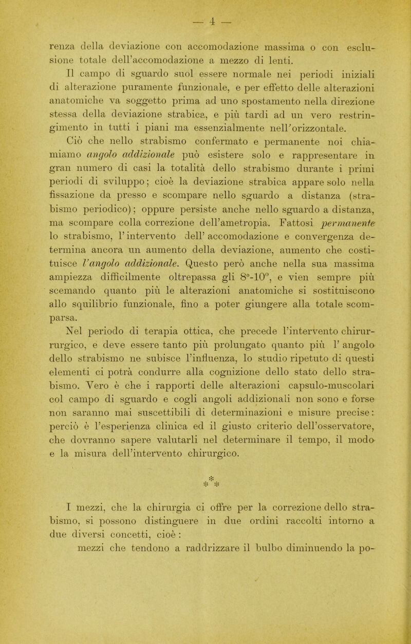 reiiza della deviazione con accomodazione massima o con esclu- sione totale dell’accomodazione a mezzo di lenti. Il campo di sguardo suol essere normale nei periodi iniziali di alterazione puramente funzionale, e per effetto delle alterazioni anatomiclie va soggetto prima ad uno spostamento nella direzione stessa della deviazione strabica,, e più tardi ad un vero restrin- gimento in tutti i piani ma essenzialmente nell'orizzontale. Ciò che nello strabismo confermato e permanente noi chia- miamo angolo addizionale può esistere solo e rappresentare in gran numero di casi la totalità dello strabismo durante i primi periodi di sviluppo ; cioè la deviazione strabica appare solo nella fissazione da presso e scompare nello sguardo a distanza (stra- bismo periodico) ; oppure persiste anche nello sguardo a distanza, ma scompare colla correzione deirametropia. Fattosi pernianerìfe lo strabismo, l’intervento dell’ accomodazione e convergenza de- termina ancora un aumento della deviazione, aumento che costi- tuisce Vangolo addizionale. Questo però anche nella sua massima ampiezza difficilmente oltrepassa gli 8°-10‘', e vien sempre più scemando quanto più le alterazioni anatomiche si sostituiscono allo squilibrio funzionale, fino a poter giungere alla totale scom- parsa. Nel periodo di terapia ottica, che precede l’intervento chirur- rurgico, e deve essere tanto più prolungato quanto più 1’ angolo dello strabismo ne subisce l’infiuenza, lo studio ripetuto di questi elementi ci potrà condurre alla cognizione dello stato dello stra- bismo. Vero è che i rapporti delle alterazioni capsulo-muscolari col campo di sguardo e cogli angoli addizionali non sono e forse non saranno mai suscettibili di determinazioni e misure precise : perciò è l’esperienza clinica ed il giusto criterio dell’osservatore, che dovranno sapere valutarli nel determinare il tempo, il moda e la misura dell’intervento chirurgico. I mezzi, che la chirurgia ci offre per la correzione dello stra- bismo, si possono distinguere in dne ordini raccolti intorno a due diversi concetti, cioè : mezzi che tendono a raddrizzare il bulbo diminuendo la po-