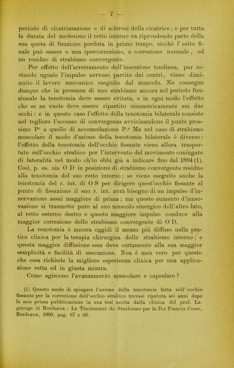 periodo di cicatrizzazione e di sclerosi della cicatrice ; e per tutta la durata del medesimo il retto interno va riprendendo parte della sua quota di funzione perduta in primo tempo, sicché V esito fi- nale può essere o una ipercorrezione, o correzione normale , od un residuo di strabismo convergente. Per effetto delfarretramento delPinserzione tendinea, pur re- stando uguale l’impulso nervoso partito dai centri, viene dimi- nuito il lavoro meccanico eseguito dal muscolo. Ne consegue dunque che in presenza di uno strabismo ancora nel periodo fun- zionale la tenotomia deve essere evitata, e in ogni modo l’effetto che se ne vuole deve essere ripartito simmetricamente sui due occhi : e in questo caso l’effetto della tenotomia bilaterale consiste nel togliere l’eccesso di convergenza avvicinandone il punto pros- simo a quello di accomodazione P.^ Ma nel caso di strabismo muscolare il modo d’azione della tenotomia bilaterale è diverso : l’effetto della tenotomia dell’occhio fissante viene allora traspor- tato sull’occhio strabico per l’intervento del movimento coniugato di lateralità nel modo ch’io ebbi già a indicare fino dal 1894(1). Così, p. es. sia 0 D in posizione di strabismo convergente residuo alla tenotomia del suo retto interno ; se viene eseguito anche la tenotomia del r. int. di 0 S per dirigere quest’occhio fissante al punto di fissazione il suo r. int. avrà bisogno di un impulso d’in- nervazione assai maggiore di prima ; ma questo aumento d’inner- vazione si trasmette pure al suo muscolo sinergico dell’altro lato, al retto esterno destro e questo maggiore impulso conduce alla maggior correzione dello strabismo convergente di 0 D. La tenotomia è ancora oggidì il mezzo più diffuso nella pra- tica clinica per la terapia chirurgica dello strabismo interno ; e questa maggior diffusione essa deve certamente alla sua maggior semplicità e facilità di esecuzione. Non è men vero per questo che essa richiede la migliore esperienza clinica per una applica- zione retta ed in giusta misura. Come, agiscono l’avanzamento muscolare e capsulare ? (1) Questo modo di spiegare l’azione della tenotomia fatta sull’ occhio fissante per la correzione dell’occhio strabico trovasi ripetuta sei anni dopo la mia prima pubblicazione in una tesi uscita dalla clinica del prof. La- grange. di Bordeaux : Le Traitemant du Strabisme par le D.r Francis Cosse, Bordeaux, 1899, pag. G7 e 68.