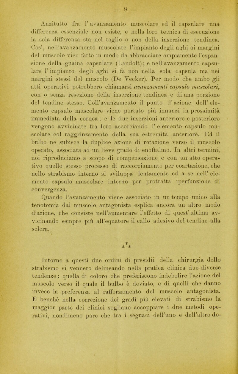 Anzitutto fra 1’ avanzamento muscolare ed il capsulare una differenza essenziale non esiste, e nella loro tecnici di esecuzione la sola differenza sta nel taglio o non della inserzione tendinea. Cosi, neiravanza nento muscolare l’impianto degli a^hi ai margini del muscolo vien tatto in modo da abbracciare ampiamente l’espan- sione della guaina capsulare (Landolt) ; e nell’avanzamento capsu- lare 1’ impianto degli aghi si fa non nella sola capsula ma nei margini stessi del muscolo (De Vecker). Per modo che ambo gli atti operativi potrebbero chiamarsi avanzamenti capsido muscolari, con o senza resezione della inserzione tendinea e di una porzione del tendine stesso. Coll’avanzamento il punto d’azione dell’ele- mento capsulo muscolare viene portato più innanzi in prossimità immediata della cornea ; e le due inserzioni anteriore e posteriore vengono avvicinate fra loro accorciando 1’ elemento capsulo mu- scolare col raggrinzamento della sua estremità anteriore. Ed il bulbo ne subisce la duplice azione di rotazione verso il muscolo operato, associata ad un lieve grado di enoftalmo. In altri termini, noi riproduciamo a scopo di compensazione e con un atto opera- tivo quello stesso processo di raccorciamento per coartazione, che nello strabismo interno si svilupj>a lentamente ed a se nell’ ele- mento capsulo muscolare interno per protratta iperfunzione di convergenza. ' Quando Tavanzamento viene associato in un tempo unico alla tenotomia dal muscolo antagonista esplica ancora un altro modo d’azione, che consiste nell’aumentare l’effetto di quest’ ultima av- vicinando sempre più all’equatore il callo adesivo del tendine alla sclera. ❖ A*. Intorno a questi due ordini di presidii della chirurgia dello strabismo si vennero delineando nella pratica clinica due diverse tendenze : quella di coloro che preferiscono indebolire l’azione del muscolo verso il quale il bulbo è deviato, e di quelli che danno invece la preferenza al rafforzamento del muscolo antagonista. E benché nella correzione dei gradi più elevati di strabismo ht maggior parte dei clinici sogliano accoppiare i due metodi ope- rativi, nondimeno pare che tra i seguaci dell’uno e dell’altro do-