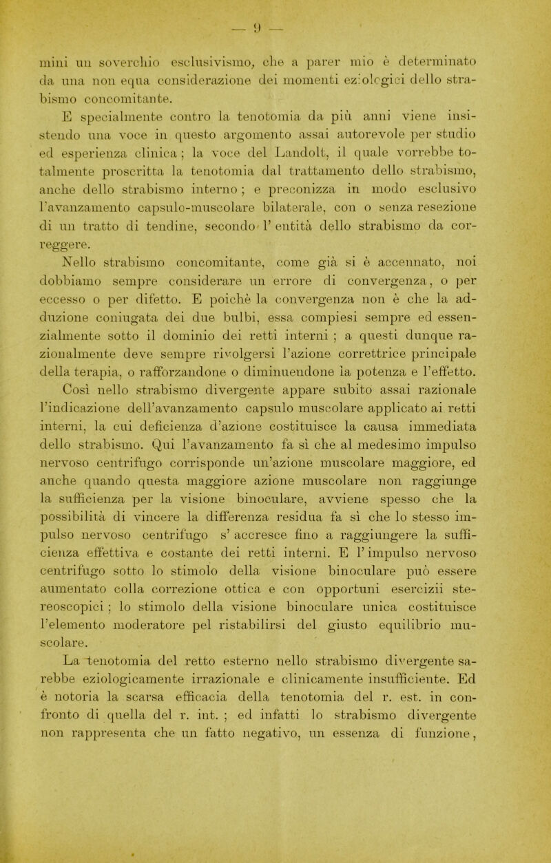 i) — mini mi sovercliio esclusivismo^ die a parer mio è determinato da una non equa considerazione dei momenti eziologici dello stra- bismo concomitante. E specialmente contro la tenotomia da più anni viene insi- stendo una voce in questo argomento assai autorevole per studio ed esperienza clinica ; la voce del Jjandolt, il quale vorrebbe to- talmente proscritta la tenotomia dal trcxttamento dello strabismo, anche dello strabismo interno ; e preconizza in modo esclusivo ravanzamento capsulo-niuscolare bilaterale, con o senza resezione di un tratto di tendine, secondo V entità dello strabismo da cor- reggere. Nello strabismo concomitante, come già si è accennato, noi dobbiamo sempre considerare un errore di convergenza, o per eccesso o per difetto. E poiché la convergenza non è che la ad- duzione coniugata dei due bulbi, essa compiesi sempre ed essen- zialmente sotto il dominio dei retti interni ; a questi dunque ra- zionalmente deve sempre rivolgersi l’azione correttrice principale della terapia, o rafforzandone o diminuendone la potenza e l’effetto. Così nello strabismo divergente appare subito assai razionale l’indicazione deH’avanzainento capsule muscolare applicato ai retti interni, la cui deficienza d’azione costituisce la causa immediata dello strabismo. Qui l’avanzamento fa si che al medesimo impulso nervoso centrifugo corrisponde un’azione muscolare maggiore, ed anche quando questa maggiore azione muscolare non raggiunge la sufficienza per la visione binoculare, avviene spesso che la possibilità di vincere la differenza residua fa si che lo stesso im- pulso nervoso centrifugo s’ accresce fino a raggiungere la suffi- cienza effettiva e costante dei retti interni. E l’impulso nervoso centrifugo sotto lo stimolo della visione binoculare può essere aumentato colla correzione ottica e con opportuni esercizii ste- reoscopici ; lo stimolo della visione binoculare unica costituisce l’elemento moderatore pel ristabilirsi del giusto equilibrio mu- scolare. La tenotomia del retto esterno nello strabismo divergente sa- rebbe eziologicamente irrazionale e clinicamente insufficiente. Ed è notoria la scarsa efficacia della tenotomia del r. est. in con- fronto di quella del r. int. ; ed infatti lo strabismo divergente non rappresenta che un fatto negativo, un essenza di funzione.