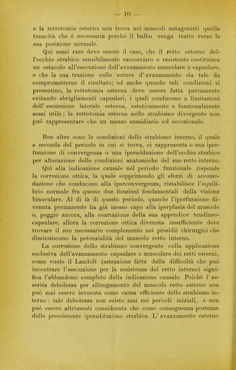 e la rettotomia esterna non trova nei muscoli antagonisti quella tonacità che è necessaria perchè il bulbo venga tratto verso la sua posizione normale. Qui assai raro deve essere il caso, che il retto esterno del- l’occhio strabico sensibilmente raccorciato e resistente costituisca un ostacolo all’esecuzione dell’avanzamento muscolare o capsulare, e che la sua trazione sulle suture d’avanzamento sia tale da comprometterne il risultato; ed anche quando tali condizioni si presentino, la rettotomia esterna deve essere fatta parcamente evitando sbrigliamenti capsulari, i quali conducono a limitazioni dell’ escursione laterale esterna, esteticamente e funzionalmente assai utile ; la rettotomia esterna nello strabismo divergente non può rapi^resentare che un mezzo sussidiario ed eccezionale. Ben altre sono le condizioni dello strabismo interno, il quale a seconda del periodo in cui si trova, ci rappresenta o una iper- funzione di convergenza o una iperadduzione dell’occhio strabico per alterazione delle condizioni anatomiche del suo retto interno. Qui alla indicazione causale nel periodo funzionale risponde la correzione ottica, la quale sopprimendo gli sforzi di accomo- dazione che conducono alla iperconvergenza, ristabilisce l’equili- brio normale fra queste due funzioni fondamentali della visione binoculare. Al di là di questo periodo, quando l’iperfunzione di- venuta permanente ha già messo capo alla iperplasia del muscolo o, peggio ancora, alla coartazione della sua appendice tendineo- capsulare, allora la correzione ottica divenuta insufficiente deve trovare il suo necessario complemento nei presidii chirurgici che diminuiscono la potenzialità del muscolo retto interno. La correzione dello strabismo convergente colla applicazione esclusiva dell’avanzamento capsulare o muscolare dei retti esterni, come vuole il Landolt (astrazione fatta dalla difficoltà che può incontrare l’esecuzione per la resistenza del retto interno) signi- fica l’abbandono completo della indicazione causale. Poiché 1’ as- serita debolezza per allungamento del muscolo retto esterno non può mai essere invocata come causa efficiente dello strabismo in- terno : tale debolezza non esiste mai nei periodi iniziali, e non può essere altrimenti considerata che come conseguenza postuma della preesistente iperadduzione strabica. L’ avanzamento esterno