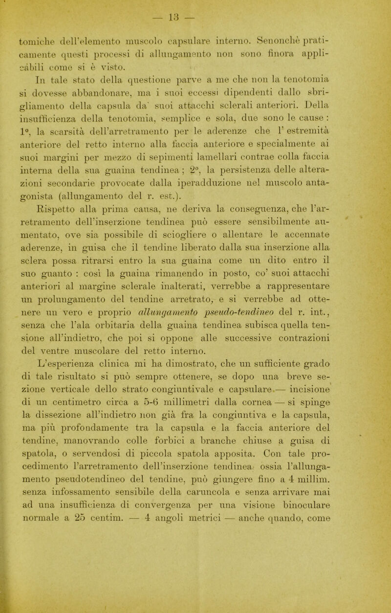 tomiche deirelemento muscolo eapsulare interno. Senoncliè prati- camente questi processi di allungamento non sono finora appli- càbili come si è visto. In tale stato della questione parve a me che non la tenotomia si dovesse abbandonare, ma i suoi eccessi dipendenti dallo sbri- gliamento della capsula da' suoi attacchi sclerali anteriori. Della insutficienza della tenotomia, semplice e sola, due sono le cause : 1°, la scarsità dell’arretramento per le aderenze che 1’ estremità anteriore del retto interno alla faccia anteriore e specialmente ai suoi margini per mezzo di sepimenti lamellari contrae colla fàccia interna della sua guaina tendinea ; 2®, la persistenza delle altera- zioni secondarie provocate dalla iperadduzione nel muscolo anta- gonista (allungamento del r. est.). Rispetto alla prima causa, ne deriva la conseguenza, che l’ar- retramento dell’inserzione tendinea può essere sensibilmente au- mentato, ove sia possibile di sciogliere o allentare le accennate aderenze, in guisa che il tendine liberato dalla sua inserzione alla sclera possa ritrarsi entro la sua guaina come un dito entro il suo guanto : così la guaina rimanendo in posto, co’ suoi attacchi anteriori al margine sclerale inalterati, verrebbe a rappresentare un prolungamento del tendine arretrato^, e si verrebbe ad otte- nere un vero e proprio allungamento pseudo-tendineo del r. int., senza che l’ala orbitaria della guaina tendinea subisca quella ten- sione all’indietro, che poi si oppone alle successive contrazioni del ventre muscolare del retto interno. L’esperienza clinica mi ha dimostrato, che un sufficiente grado di tale risultato si può sempre ottenere, se dopo una breve se- zione verticale dello strato congiuntivaie e eapsulare-— incisione di un centimetro circa a 5-6 millimetri dalla cornea — si spinge la dissezione all’indietro non già fra la congiuntiva e la capsula, ma più profondamente tra la capsula e la faccia anteriore del tendine, manovrando colle forbici a branche chiuse a guisa di spatola, o servendosi di piccola spatola apposita. Con tale pro- cedimento l’arretramento dell’inserzione tendinea.- ossia l’allunga- mento pseudotendineo del tendine, può giungere fino a 4 millim. senza infossamento sensibile della caruncola e senza arrivare mai ad una insufficienza di convergenza per una visione binoculare