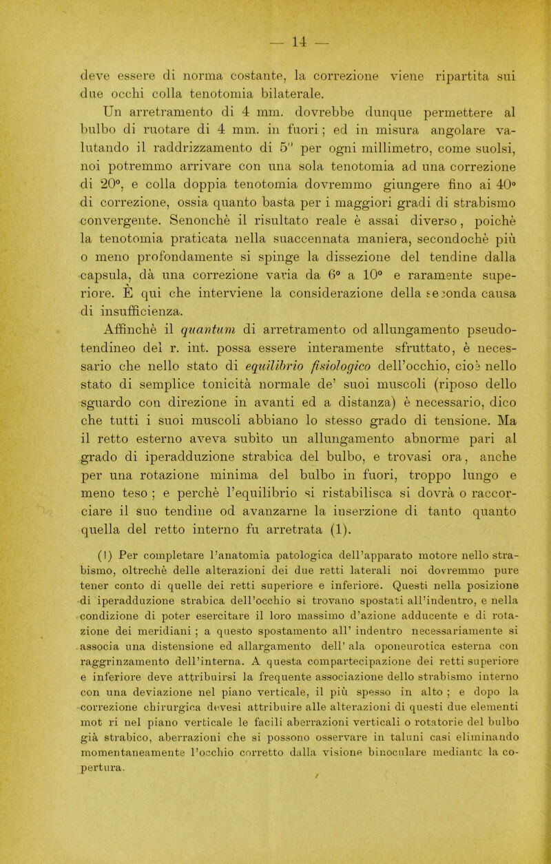 (leve essere di norma costante, la correzione viene ripartita sui due ocelli colla tenotomia bilaterale. Un arretramento di 4 min. dovrebbe dunque permettere al bulbo di ruotare di 4 min. in fuori ; ed in misura angolare va- lutando il raddrizzamento di 5 per ogni millimetro, come suolsi, noi potremmo arrivare con una sola tenotomia ad una correzione di 20®, e colla doppia tenotomia dovremmo giungere fino ai 40® di correzione, ossia quanto basta per i maggiori gradi di strabismo convergente. Senoncliè il risultato reale è assai diverso , poiché la tenotomia praticata nella suaccennata maniera, secondochè più o meno profondamente si spinge la dissezione del tendine dalla capsula, dà una correzione varia da 6® a 10® e raramente supe- riore. E qui che interviene la considerazione della seionda causa di insufficienza. Affinchè il quantiim di arretramento od allungamento pseudo- tendineo del r. int. possa essere interamente sfruttato, è neces- sario che nello stato di equilibrio fisiologico dell’occhio, cioè nello stato di semplice tonicità normale de’ suoi muscoli (riposo dello sguardo con direzione in avanti ed a distanza) è necessario, dico che tutti i suoi muscoli abbiano lo stesso grado di tensione. Ma il retto esterno aveva subito un allungamento abnorme pari al grado di iperadduzione strabica del bulbo, e trovasi ora, anche per una rotazione minima del bulbo in fuori, troppo lungo e meno teso ; e perchè l’equilibrio si ristabilisca si dovrà o raccor- ciare il suo tendine od avanzarne la inserzione di tanto quanto quella del retto interno fu arretrata (1). (1) Per comj)letare l’anatomia patologica dell’apparato motore nello stra- bismo, oltreché delle alterazioni dei due retti laterali noi dovremmo pure tener conto di quelle dei retti superiore e inferiore. Questi nella posizione di iperadduzione strabica dell’occhio si trovano spostati all’indentro, e nella condizione di poter esercitare il loro massimo d’azione adducente e di rota- zione dei meridiani ; a questo spostamento all’ indentro necessariamente si associa una distensione ed allargamento dell’ala oponeurotica esterna con raggrinzamento dell’interna. A questa compartecipazione dei retti superiore e inferiore deve attribuirsi la frequente associazione dello strabismo interno con una deviazione nel piano verticale, il più spesso in alto ; e dopo la correzione chirurgica devesi attribuire alle alterazioni di questi due elementi mot ri nel piano verticale le facili aberrazioni verticali o rotatorie del bulbo già strabico, aberrazioni che si possono osservare in taluni casi eliminando momentaneamente l’occhio corretto dalla visione binoculare mediante la co- pertura.