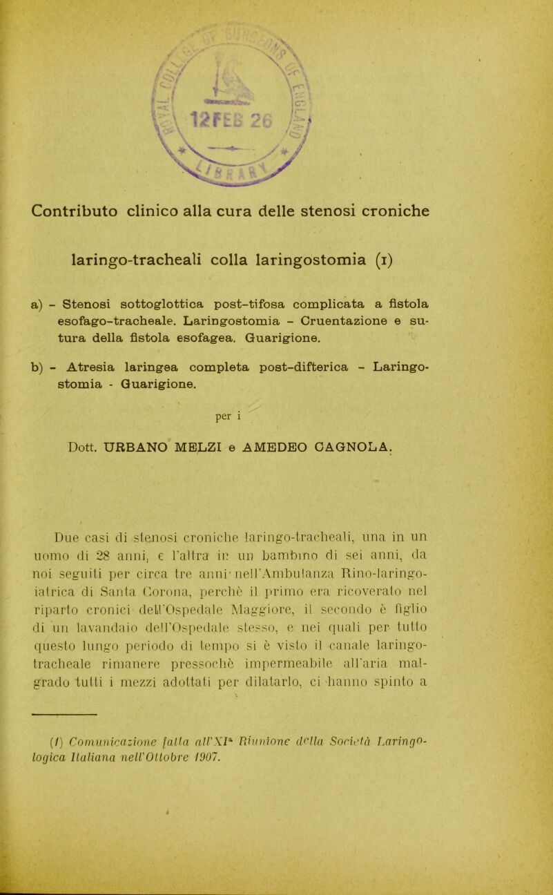 4 Contributo clinico alla cura delle stenosi croniche laringo-tracheaìi colla laringostomia (i) a) - Stenosi sottoglottica post-tifosa complicata a fistola esofago-tracheale. Laringostomia - Cruentazione e su- tura della fistola esofagea. Guarigione. b) - Atresia laringea completa post-difterica - Laringo- stomia - Guarigione. per i Dott. URBANO MBLZI e AMEDEO GAGNOLA. Due casi eli stenosi croniche laringo-tracheali, una in un uomo (li 28 anni, e haìtra in un bambino di sei anni, da noi seguiti pjer circa tre anni'nell’Ambuianza Rino-Jaringo- iatrica di Santa Corona, perchè il primo era ricoverato nel riparto cronici delhOspedale Maggiore, i! secondo è figlio di un lavandaio dell’Ospedale stesso, e nei rpiali per tutto questo lungo periodo di tempo si è visto il canale laringo- tracheale rimanere pressoché impermeabile all'aria mal- grado tutti i mezzi adottati per dilatarlo, ci 'hanno spinto a (/) Comunicazione [alta Uinnìone (lolla Società Laringo- logica llaliana nelVOllobre 1907.