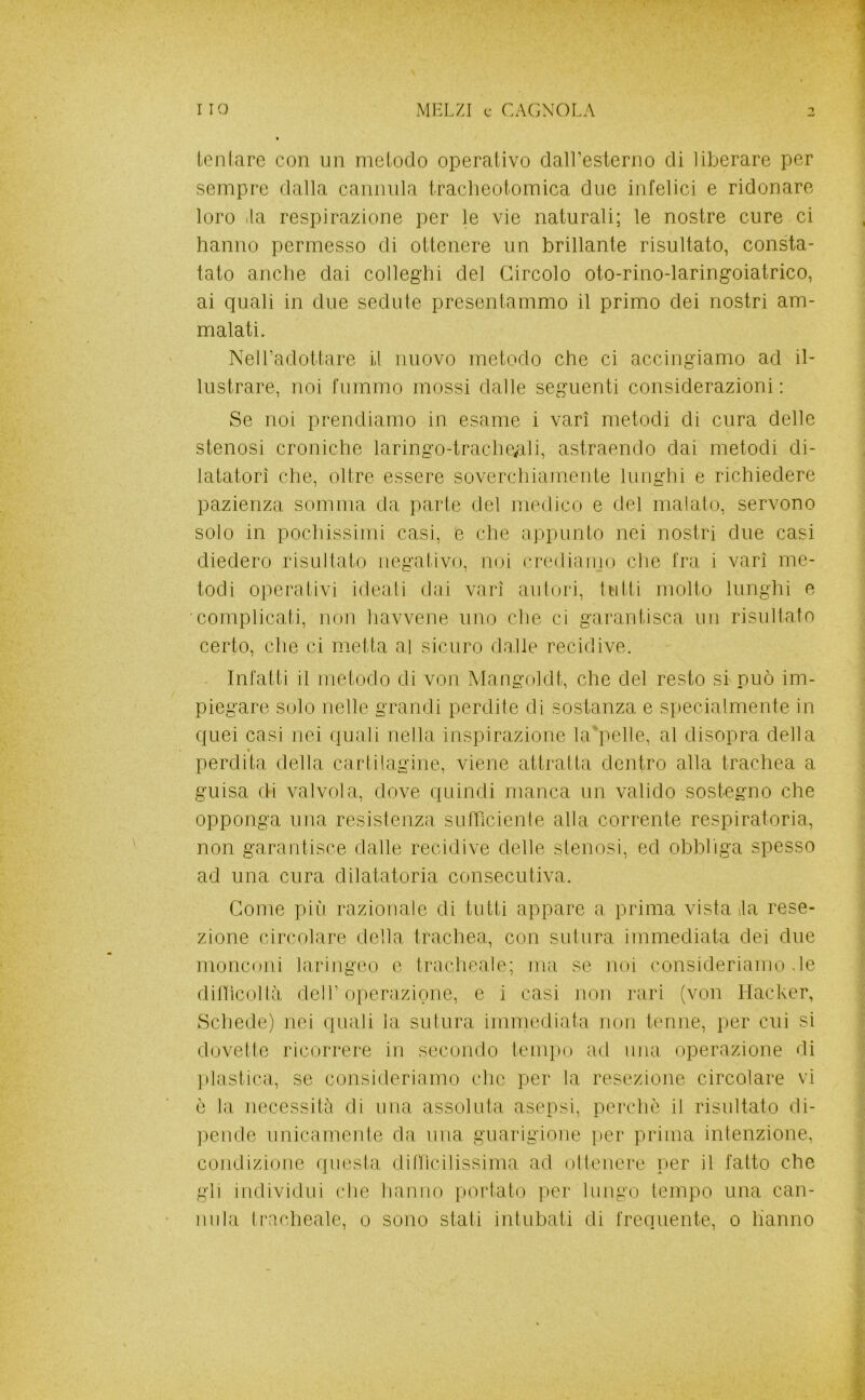 leu (are c(3n un melodo operativo dairesterno di liberare per sempre dalla cannula tracheolomica due infelici e ridonare loro ila respirazione ])er le vie naturali; le nostre cure ci hanno permesso di ottenere un brillante risultato, consta- tato anche dai colleghi del Circolo oto-rino-laringoiatrico, ai quali in due sedule presentammo il primo dei nostri am- malati. NeH’adottare d nuovo metodo che ci accingiamo ad il- lustrare, noi fummo mossi dalle seguenti considerazioni; Se noi prendiamo in esame i vari metodi di cura delle stenosi croniche laringo-trache;ili, astraendo dai metodi di- latatori che, oltre essere soverchiameute lunghi e richiedere pazienza somma da parte del medico e del malato, servono solo in pochissimi casi, e che appunto nei nostri due casi diedero risultato negativo, noi crediamo che fra i vari me- todi operativi ideali dai vari autori, lutti molto lunghi e complicati, non havvene uno che ci garantisca un risultato certo, che ci metta al sicuro da.lle recidive. Infatti il metodo di von Mangoldt, che del resto si può im- piegare solo nelle grandi perdite di sostanza e specialmente in quei casi nei quali nella inspirazione UGpelle, al disopra della perdita della cartilagine, viene attratta dentro alla trachea a guisa di valvola, dove quindi manca un valido sostegno che opponga una resislenza sufTìciente alla corrente respiratoria, non garantisce dalle recidive delle stenosi, ed obbliga spesso ad una cura dilatatoria consecutiva. Come più razionale di tutti appare a prima vistala rese- zione circolare della trachea, con sutura immediata dei due monconi laringeo e tracheale; ma se noi consideriamo de diUìcollà deir operazione, e i casi non l'ari (von Hacker, Schede) nei quali la sutura immediata non terme, per cui si dovette ricorrere in secondo teiiq)o ad mia operazione di ]ilastica, se consideriamo che per la resezione circolare vi ò la necessità di una assoluta asepsi, perchè il risultato di- ]3ende unicamente da una guarigione per prima intenzione, condizione questa dillicilissinia ad otlenere per il fatto che gli individui che hanno portato per lungo tempo una can- nula tracheale, 0 sono stati intubati di frequente, 0 hanno