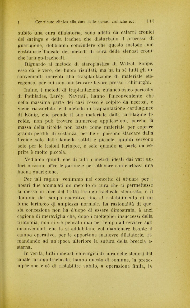 ) subito una cura dilatatoria, sono affetti da catarri cronici del /laringe e della tracliea che disturbano il })roccsso di guarigione, dobbiamo conciludere che ([iiesto metodo non costituisce hideale dei metodi di cura delle stenosi croni- che laringo-tracheali. Riguardo al metodo di eteroplastica di Witzel, Soppe, esso dà, è vero, dei buoni risultati, ma ha in sè tutti gli in- convenienti inerenti alla trasplantazione di materiale ete- rogeneo, per cui non può trovare favore presso i chirurghi. Infine, i metodi di trapiantazione cutaneo-osteo-periostei di Potlìiades, Lardy, Navratil, hanno rinconveniente che nella massima parte dei casi fosso è colpito da necrosi, o viene riassorbito, e il metodo di trapiantazione cartilagineo di Kònig, che prende il suo materiale dalla cartilagine ti- roide, non può trovare numerose applicazioni, perchè la massa della tiroide non basta come materiale per coprire grandi perdite di sostanza, perchè si possono staccare dalla tiroide solo delle lamelle sottili e piccole, c^uindi servono solo per le lesioni laringee, e solo quando fa parte da co- prire è molto piccola. Vediamo quindi che di tutti i metodi ideati dai vari au- tori nessuno offre le garanzie per ottenere con certezza una buona guarigione. Per tali ragioni venimmo nel concetto di attuare per i nostri due ammalati un metodo di cura che ci permettesse la messa in luce del tratto laringo-tracheale stenosato, e il dominio del campo operativo fino a,l ristabilimento di un lume -laringeo di ampiezza normale. La razionalità di que- sta concezione non ha d’uopo di essere dimostrata, è anzi cagione di meraviglia che, dopo i molteplici insuccessi della tirotomia, non si sia pensato mai per tempo ad ovviare agli inconvenienti che le si addebitano col mantenere beante il campo operativo, per le opportune manovre dilatatorio, ri- mandando ad un’epoca ulteriore la sutura della breccia e- sterna. In verità, tutti i metodi chirurgici di cura delle stenosi del canale laringo-tracheale, hanno questo di comune, la preoc- cupazione cioè di ristabilire subito, a operazione finita, la