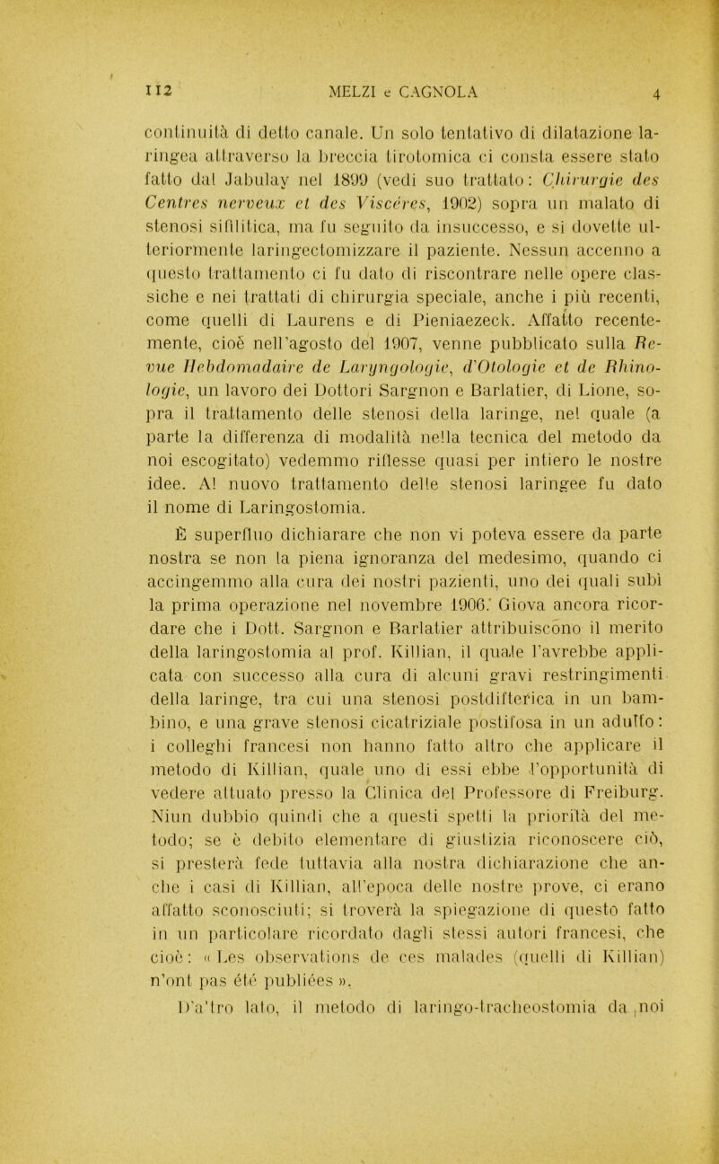 coniimiilà di detto canale. Un solo tentativo di dilatazione la- ringea attraverso la breccia tirotornica ci consta essere stato fatto dal Jabulay nel 18D9 (vedi suo trattato: Cliiruvfjie des Centres nerveux et des Viscéres, 1902) sopra un malato di stenosi sifilitica, ina fn seguito da insuccesso, e si dovette ul- teriormente laringectomizzare il paziente. Nessun accenno a ipiesto trattamento ci fn dato di riscontrare nelle opere clas- siche e nei trattati di chinirgia speciale, anche i più recenti, come quelli di Laurens e di Pieniaezeck. Affatto recente- mente, cioè nell’agosto del 1907, venne pubblicato sulla Be- vile Ilehdomadaire de Laì‘yn(jolo(jie, d'Otologie et de Rhino- ìogie, un lavoro dei Dottori Sargnon e Barlatier, di Lione, so- pra il trattamento delle stenosi della laringe, nel quale (a parte la differenza di modalilà nella tecnica del metodo da noi escogitato) vedemmo ridesse quasi per intiero le nostre idee. A! nuovo trattamento delle stenosi laringee fu dato il nome di Laringostomia. È superduo dichiarare che non vi poteva essere da parte nostra se non la piena ignoranza del medesimo, quando ci accingemmo alla cura dei nostri pazienti, uno dei quali subì la prima operazione nel novembre 1906.' Giova ancora ricor- dare che i Dott. Sargnon e Barlatier attribuiscono il merito della laringostomia al prof. Killian, il quale l’avrebbe appli- cata con successo alla cura di alcuni gravi restringimenti della laringe, tra cui una stenosi postdifterica in un bam- bino, e una grave stenosi cicatriziale postitosa in un adulto: i colleglli francesi non hanno fatto altro che applicare il metodo di Killian, quale uno di essi ebbe ropportunità di vedere altuato presso la Clinica del Professore di Freiburg. Niun dubbio quindi che a questi spetti la priorità del me- todo; se è debito elementare di giustizia riconoscere ciò, si presterà fede tuttavia alla nostra dichiarazione che an- che i casi di Ivillian, aU’epoca delle nostre prove, ci erano affatto sconoscili!i; si troverà la spiegazione di questo fatto in un particolare ricordato dagli stessi autori francesi, che cioè: « Les oliservations de ces malades (quelli di Killian) n’ont }>as été publiées ». D'a’tro lato, il metodo di laringo-tracheostomia da ,noi