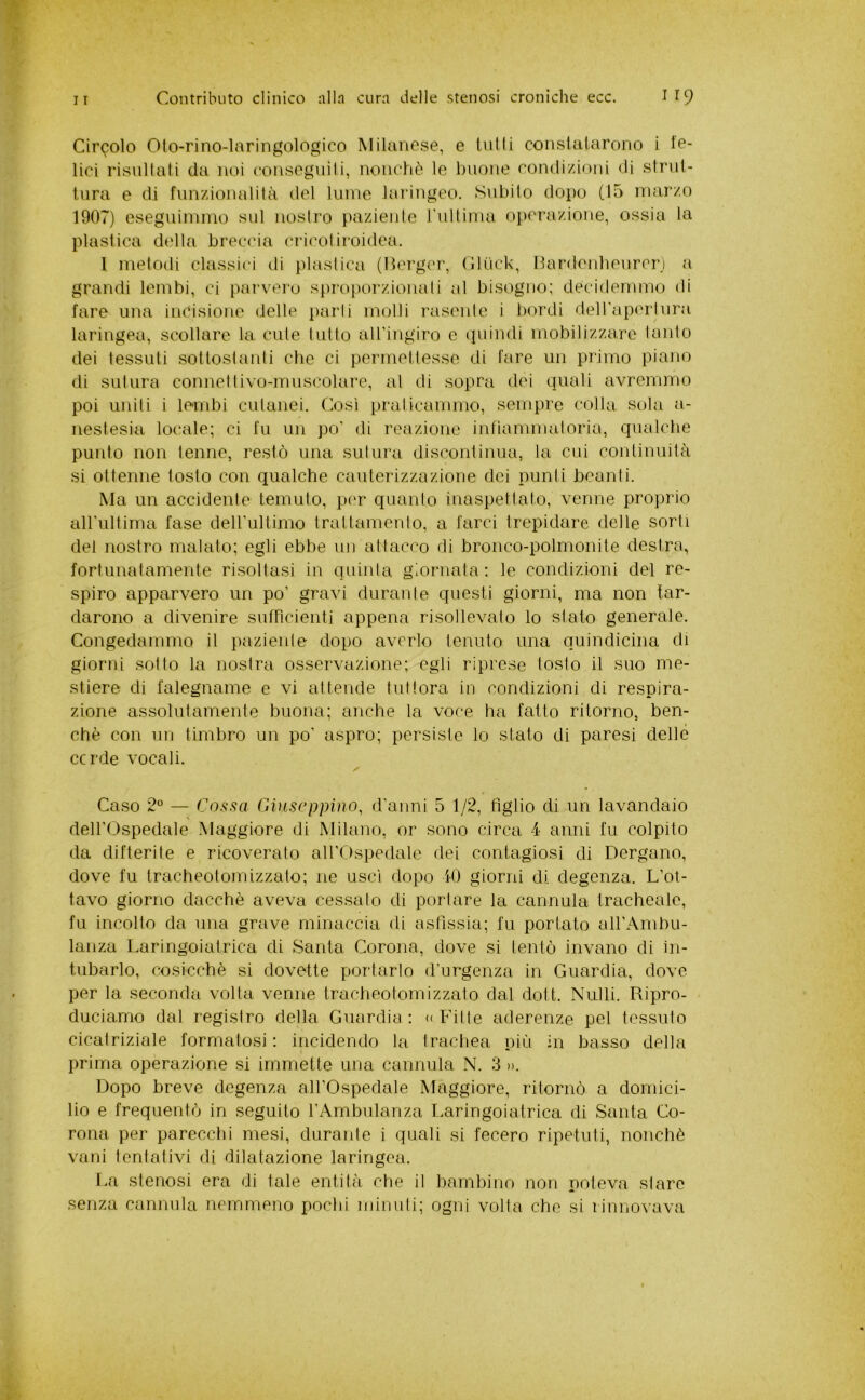 Circolo Oto-rino-laringologico Milanese, e tulli conslalarono i te- lici risultali da noi conseguili, nonché le buone condi/ioiii di strut- tura e di funzionalità del lume laringeo. Subito dopo (15 marzo 1907) eseguimmo sul nostro paziente rultima operazione, ossia la plastica della breccia cricotiroidea. 1 metoili classici di plastica (Herger, Gli'ick, nardenlìeurcri a grandi lembi, ci parvero spro[)orzionati al bisogno; decidemmo di fare una incisione delle parli molli raseide i bordi deiraperliira laringea, scollare la cute tutto aU’ingiro e quindi mobilizzare laido dei tessuti sottoslaidi che ci permettesse di fare un primo piano di sutura connettivo-muscolare, al di sopra dei quali avremmo poi uniti i lembi cutanei. Così praticammo, sempre colla sola a- nestesia locale; ci fu un po' di reazione infiammatoria, qualche punto non tenne, restò una sutura discontinua, la cui continuità si ottenne tosto con qualche cauterizzazione dei punti beanti. Ma un accidente temuto, p(T quanto inaspettato, venne proprio airultima fase deirultimo trattamento, a farci trepidare delle sorti del nostro malato; egli ebbe un attacco di bronco-polmonite destra, fortunatamente risultasi in quinta giornata; le condizioni del re- spiro apparvero un po’ gravi durante questi giorni, ma non lar- darono a divenire sufficienti appena risollevalo lo stato generale. Congedammo il paziente dopo averlo lenuto una quindicina di giorni sotto la nostra osservazione; egli riprese tosto il suo me- stiere di falegname e vi attende tuttora in condizioni di respira- zione assolutamente buona; anche la voce ha fatto ritorno, ben- ché con un timbro un po' aspro; persiste lo stato di paresi delle ccrde vocali. Caso 2° — Cassa Giuseppina^ d'anni 5 1/2, tìglio di un lavandaio deirOspedale Maggiore di Milano, or sono circa 4 anni fu colpito da difterite e ricoverato aH’Ospedale dei contagiosi di Dergano, dove fu tracheotomizzalo; ne uscì dopo 10 giorni di degenza. L’ot- tavo giorno dacché aveva cessalo di portare la cannula tracheale, fu incolto da una grave minaccia di asfissia; fu portato aH’Ambu- lanza Laringoiatrica di Santa Corona, dove si tentò invano di in- tubarlo, cosicché si dovette portarlo d’urgenza in Guardia, dove per la seconda volta venne tracheotomizzalo dal doti. Nulli. Ripro- duciamo dal registro della Guardia; «Fitte aderenze pel tessuto cicatriziale formatosi; incidendo la trachea più in basso della prima operazione si immette una cannula N. 3 ». Dopo breve degenza all’Ospedale Maggiore, ritornò a domici- lio e frequentò in seguilo l’Ambulanza I.aringoiatrica di Santa Co- rona per parecchi mesi, durante i quali si fecero ripetuti, nonché vani tentativi di dilatazione laringea. La stenosi era di tale entità che il bambino non poteva stare senza cannula nemmeno pochi minuti; ogni volta che si riunovava