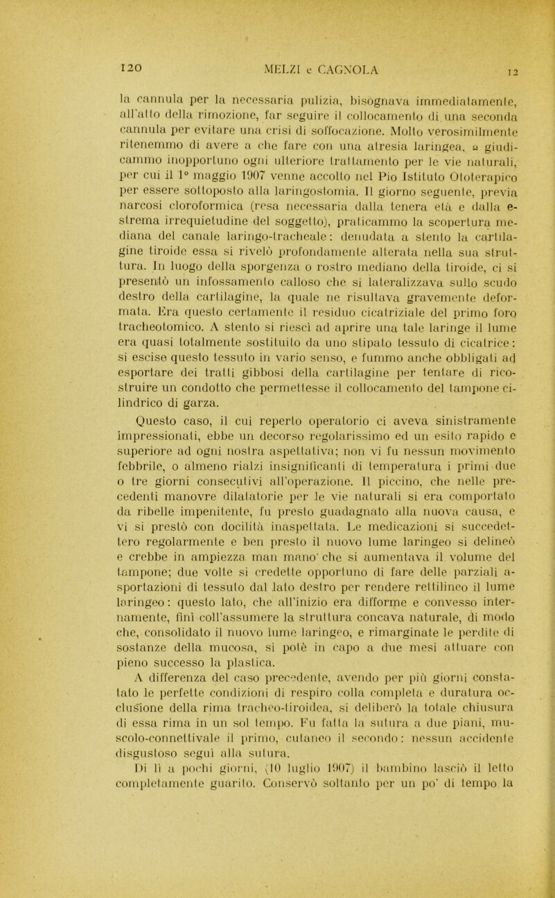 12 la cannula per la necessaria pulizia, bisognava iinrnedialaincnie, all allo (Iella rimozione, lar seguire il collocamenlo di ima seconda cannida per evitare mica crisi di solTocazione. Mollo verosirnilmenle ritenemmo di avere a clic fare con una airesia laringea, u giudi- cammo inopportuno ogni ulteriore traltamento per le vie naiurali, per cui il 1° maggio 1907 venne accollo nel Pio Istituto Oloterapico per essere sottoposto alla laringoslomia. Il giorno segiienle, previa narcosi cloroformica (resa necessaria dalla tenera eia c dalla e- strerna irrequietudine del soggetto), praticammo la scopertura me- diana del canale laringo-lraclieale : denudata a stento la cartila- gine tiroide essa si rivelò profondamente alterata nella sua strut- tura. In luogo della sporgenza o rostro mediano della tiroide, ci si presentò un infossamenlo calloso clic si lateralizzava sullo scudo destro della cartilagine, la quale ne risultava gravemente defor- mata. Era questo certamente il residuo cicatriziale del primo foro tracheotomico. A stento si riesci ad aprire una tale laringe il lume era quasi totalmente sostituito da uno stipato tessuto di cicatrice: si escise questo tessuto in vario senso, e fummo anche obbligati aef esportare dei tratti gibbosi della cartilagine per tentare di rico- struire un condotto che permettesse il collocamento del lampone ci- lindrico di garza. Questo caso, il cui reperto operatorio ci aveva sinistramente impressionati, ebbe un decorso regolarissimo ed un esito rapido e superiore ad ogni nostra aspettativa; non vi fu nessun movimento febbrile, o almeno rialzi insigni ricanti di temperatura i primi due 0 tre giorni consecutivi aH’operazione. 11 piccino, che nelle pre- cedenti manovre dilalatorie per le vie naturali si era comportato da ribelle impenitente, fu presto guadagnato alla nuova causa, e vi si prestò con docilità inaspellala. Le medicazioni si succedet- tero regolarmente e ben presto il nuovo lume laringeo si delineò e crebbe in ampiezza man mano' che si aumentava il volume del tampone; due volte si credette opportuno di fare delle parziali a- sportazioni di tessulo dal lato destro per rendere rettilineo il lume laringeo : questo lato, che alFinizio era difforme e convesso inter- namente, finì coH’assumere la struttura concava naturale, di modo che, consolidato il nuovo lume laringeo, e rimarginate le perdile di sostanze della mucosa, si potè in capo a due mesi attuare con pieno successo la plastica. A differenza del caso precedente, aveiido per più giorni consta- tato le perfette condizioni di respiro colla completa e duratura oc- clusione della rima tracheo-liroidea, si deliberò la telale chiusura di essa rima in un sol lempo. Fu falla la sutura a due piani, iiìu- scolo-coimettivale il pi’imo, cutaneo il secondo: nessun accidenle disgustoso seguì alla sulura. Di lì a i)ochi gioj'iii, (10 luglio 1907) il l)anibino lasciò il letto completamenle guarito. Conservò sollanlo por un po' di tempo la