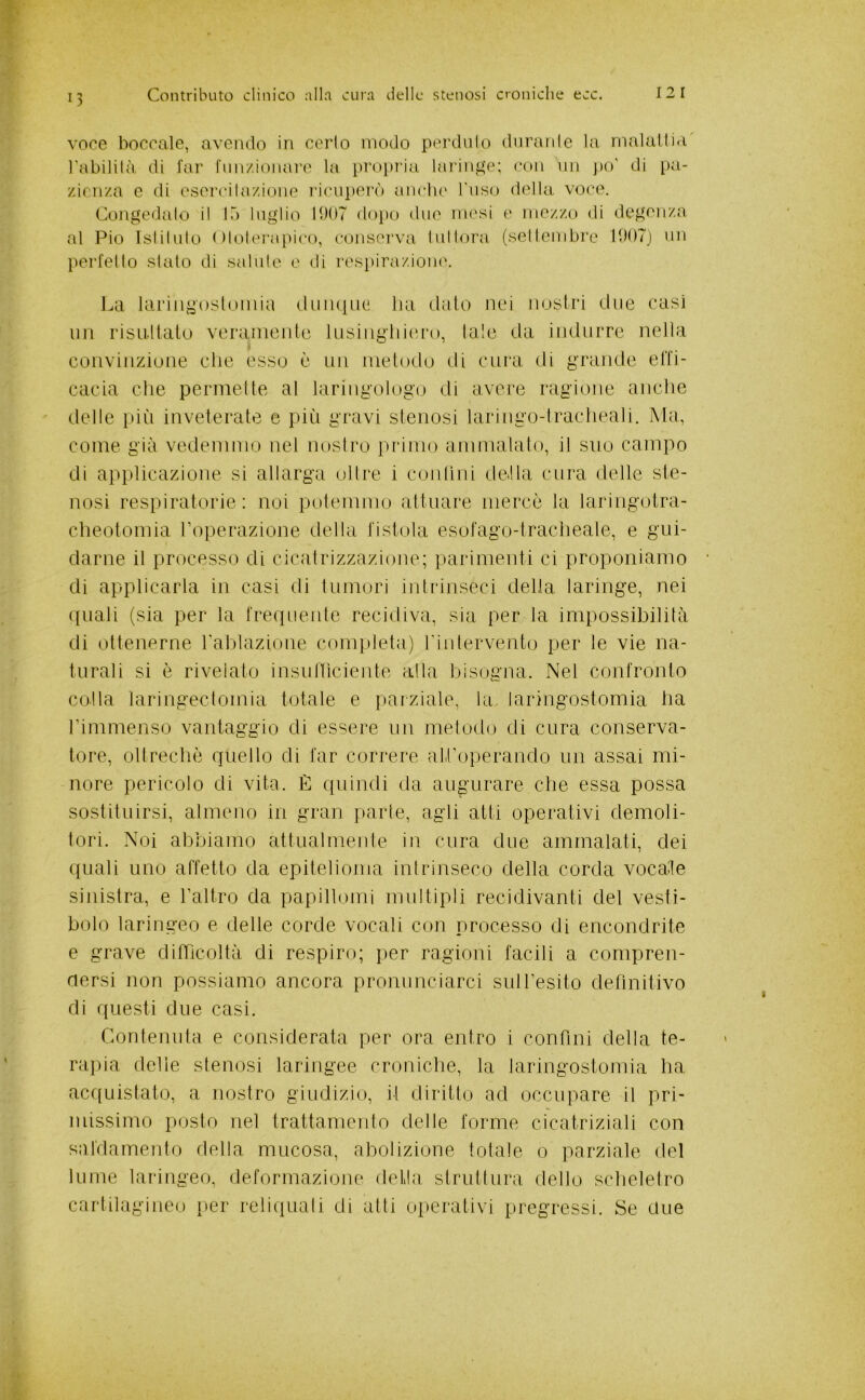 voce boccale, avendo in cerio modo perdalo dnranle la malatiia l'abililà di l'ar rmi/.ionare Ui propria lariiifte; con un j)o' di [)a- /.ienza e di esercilazione ricuperò anclie l'iiso della voce. Congediilo il 15 luglio 11)07 dopo due mesi e mezzo di degenza al Pio Islilulo niolerapi('o, conserva Inllora (sellendare 1007) nn perielio sialo di salale e di respiraziomc \yd laringosloiiiia (.luiuiiie lui dato nei nostri due casi im risultato veraniente Insiligliitu'o, tale da indiirre nella convinzione che esso è un metodo di cura di grande elTi- cacia che permette al laringologo di avere ragione anche delle più inveterate e pili gravi stenosi laringo-Iracheali. Ala, come già vedemmo nel nostro piamo ammalato, il suo campo di applicazione si allarga oltre i contini della cura delle ste- nosi respiratorie : noi potemmo attuare mercè la laringotra- cheotomia Poperazione della listola esofago-tracheale, e gui- darne il processo di cicatrizzazione; parimenti ci proponiamo di applicarla in casi di tumori intrinseci della laringe, nei quali (sia per la frequente recidiva, sia per la impossibilità di ottenerne Tablazione com|.)leta) rintervento per te vie na- turali si è rivelato insunìcieiite alta bisogna. Nel confronto colla laringectomia totale e parziale, la laringostomia ha rimmenso vantaggio di essere un metodo di cura conserva- tore, oltrechò quello di far correre alPoperando un assai mi- nore pericolo di vita. È quindi da augurare che essa possa sostituirsi, almeno in gran parte, agli atti operativi demoli- tori. Noi abbiamo attualmente in cura due ammalati, dei quali uno affetto da epitelioma intrinseco della corda vocale sinistra, e Taltro da papillomi multipli recidivanti del vesti- bolo laringeo e delle corde vocali con processo di encondrite e grave difficoltà di respiro; per ragioni facili a compren- dersi non possiamo ancora pronunciarci suiresito definitivo di questi due casi. Contenuta e considerata per ora entro i confini della te- rapia delle stenosi laringee croniche, la laringostomia ha. acf(Liistato, a nostro giudizio, il diritto ad occupare il pri- missimo posto nel trattamento delle forme cicatriziali con satdamento della mucosa, abolizione totale o parziale del lume lariugeo, deformazione della struttura dello scheletro cartilagineo [ler reliipiali di atti operativi pregressi. Se due