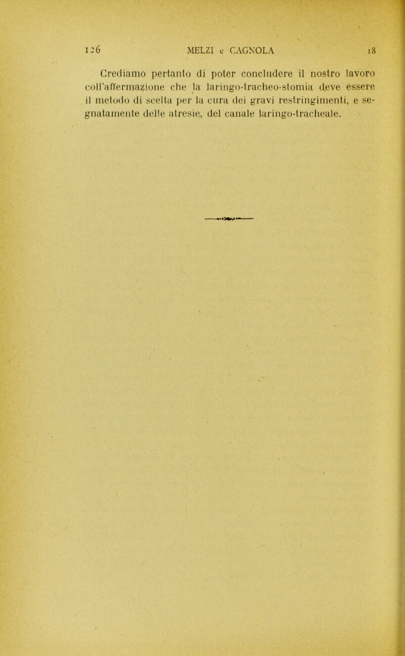 Crediamo pertanto di poter concludere il nostro lavoro coirafferinazione che la laringo-lracheo-stomia d,eve essere il metodo di scelta per la cura dei gravi restringimenti, e se- gnatamente delle atresie, del canale laringo-lracheale.