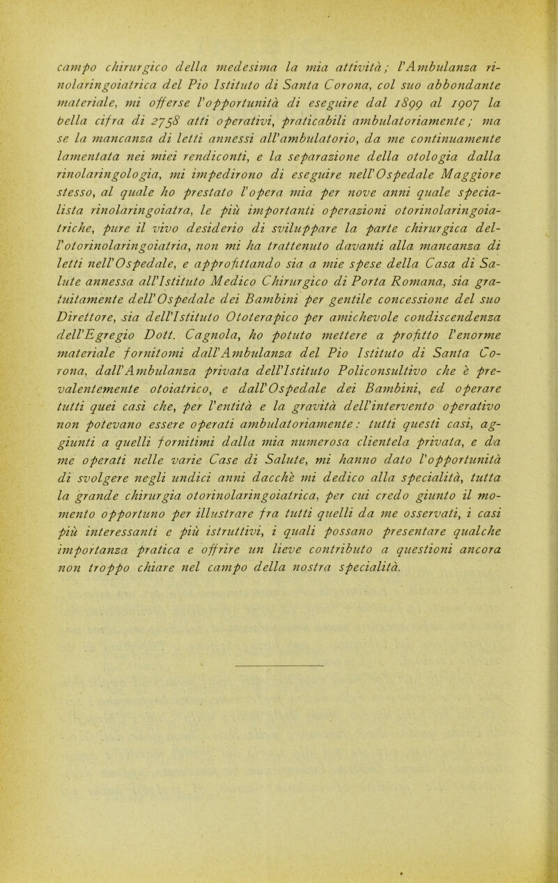 campo chirurgico della medesima la mia attività; VAmbulanza ri- liolaringoiatrica del Pio Istituto di Santa Corona^ col suo abbondante materiale, mi offerse Vopportunità di eseguire dal i8gg al igoj la bella cifra di 2yg8 atti operativi, praticabili ambulatoriamente ; ma se la mancanza di letti annessi alVambidatorio, da me continuamente lainentata nei miei rendiconti, e la separazione della otologia dalla rinolaringologià, mi mipedirono di eseguire nelV Ospedale Maggiore stesso, al quale ho prestato Vopera 7nia per nove anni quale specia- lista rinolaringoiatra, le più importanti operazioni otorinolaringoia- triche, pure il vivo desiderio di sviluppare la parte chirurgica del- Votorinolaringoiatria, non mi ha trattenuto davanti alla mancanza di letti nelV Ospedale, e approfittando sia a mie spese della Casa di Sa- lute annessa alVIstituto Medico Chirurgico di Porta Romana, sia gra- tuitamente delVOspedale dei Bambini per gentile concessione del suo Direttore, sia delVlstituto Ototerapico per arnichevole condiscendenza delVRgregio Dott. Cagnaia, ho potuto ìnettere a profitto Venorme materiale fornitomi dalVAmbidanza del Pio Istituto di Santa Co- rona, dalV Ambulanza privata delVlstituto Poli consultivo che e pre- valentemente otoiatrico, e dalV Ospedale dei Bambini, ed operare tutti quei casi che, per Ventità e la gravità delVintervento operativo ì^on potevano essere operati ambulatoria^nente : tutti questi casi, ag- giunti a quelli fornitimi dalla mia numerosa clientela privata, e da me operati nelle varie Case di Salute, mi hanno dato Vopportunità di svolgere negli undici anni dacché mi dedico alla specialità, tutta la grande chirurgia otorinolaringoiatrica, per cid credo giimto il mo- ìnento opportuno per illustrare fra tutti quelli da 7ne osservati, i casi più interessanti e più istruttivi, i quali possano presentare qualche importanza pratica e offrire un lieve contributo a questioni ancora non troppo chiare nel campo della nostra specialità.