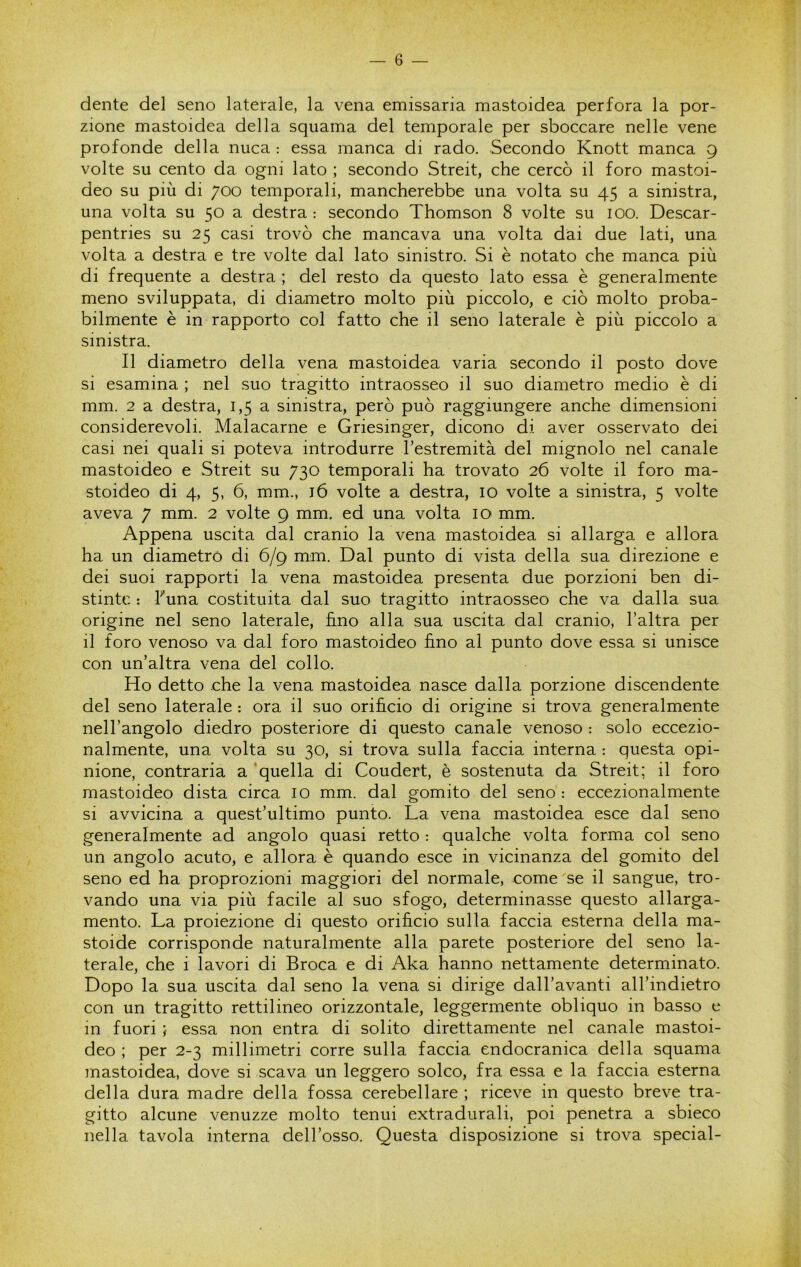 dente del seno laterale, la vena emissaria mastoidea perfora la por- zione mastoidea della squama del temporale per sboccare nelle vene profonde della nuca : essa manca di rado. Secondo Knott manca 9 volte su cento da ogni lato ; secondo Streit, che cercò il foro mastoi- deo su più di 700 temporali, mancherebbe una volta su 45 a sinistra, una volta su 50 a destra : secondo Thomson 8 volte su 100. Descar- pentries su 25 casi trovò che mancava una volta dai due lati, una volta a destra e tre volte dal lato sinistro. Si è notato che manca più di frequente a destra ; del resto da questo lato essa è generalmente meno sviluppata, di dia.metro molto più piccolo, e ciò molto proba- bilmente è in rapporto col fatto che il seno laterale è più piccolo a sinistra. Il diametro della vena mastoidea varia secondo il posto dove si esamina ; nel suo tragitto intraosseo il suo diametro medio è di mm. 2 a destra, 1,5 a sinistra, però può raggiungere anche dimensioni considerevoli. Malacarne e Griesinger, dicono di aver osservato dei casi nei quali si poteva introdurre l’estremità del mignolo nel canale mastoideo e Streit su 730 temporali ha trovato 26 volte il foro ma- stoideo di 4, 5, 6, mm., i6 volte a destra, io volte a sinistra, 5 volte aveva 7 mm. 2 volte 9 mm. ed una volta io mm. Appena uscita dal cranio la vena mastoidea si allarga e allora ha un diametro di 6/9 mm. Dal punto di vista della sua direzione e dei suoi rapporti la vena mastoidea presenta due porzioni ben di- stinte ; Funa costituita dal suo tragitto intraosseo che va dalla sua origine nel seno laterale, fino alla sua uscita dal cranio, l’altra per il foro venoso va dal foro mastoideo fino al punto dove essa si unisce con un’altra vena del collo. Ho detto che la vena mastoidea nasce dalla porzione discendente del seno laterale : ora il suo orificio di origine si trova generalmente nell’angolo diedro posteriore di questo canale venoso : solo eccezio- nalmente, una volta su 30, si trova sulla faccia interna : questa opi- nione, contraria a 'quella di Coudert, è sostenuta da Streit; il foro mastoideo dista circa io mm. dal gomito del seno : eccezionalmente si avvicina a quest’ultimo punto. La vena mastoidea esce dal seno generalmente ad angolo quasi retto : qualche volta forma col seno un angolo acuto, e allora è quando esce in vicinanza del gomito del seno ed ha proprozioni maggiori del normale, come se il sangue, tro- vando una via più facile al suo sfogo, determinasse questo allarga- mento. La proiezione di questo orificio sulla faccia esterna della ma- stoide corrisponde naturalmente alla parete posteriore del seno la- terale, che i lavori di Broca e di Aka hanno nettamente determinato. Dopo la sua uscita dal seno la vena si dirige dall’avanti all’indietro con un tragitto rettilineo orizzontale, leggermente obliquo in basso e in fuori } essa non entra di solito direttamente nel canale mastoi- deo ; per 2-3 millimetri corre sulla faccia endocranica della squama mastoidea, dove si scava un leggero solco, fra essa e la faccia esterna della dura madre della fossa cerebellare ; riceve in questo breve tra- gitto alcune venuzze molto tenui extradurali, poi penetra a sbieco nella tavola interna dell’osso. Questa disposizione si trova special-