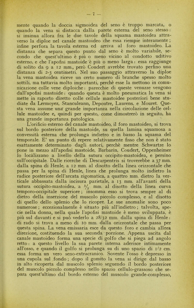 mente quando la doccia sigmoidea del seno è troppo marcata, o quando la vena si distacca dalla parete esterna del seno stesso : si insinua allora fra le due tavole della squama mastoidea attra- verso la diploe nel canale mastoideo che essa riempie interamente ; infine perfora la tavola esterna ed arriva al foro mastoideo. La distanza che separa questo punto dal seno è molto variabile, se- condo che quest’ultimo è più o meno vicino al condotto uditivo esterno, e che l’apofisi mastoide'è più o meno larga: essa raggiunge di solito da 9 a 12 mm., però Coudert avrebbe trovato perfino una distanza di 2-3 centimetri. Nel suo passaggio attraverso la diploe la vena mastoidea riceve un certo numero di branche spesso molto sottili, ma tuttavia molto importanti, perchè esse la mettono in comu- nicazione colle vene diploiche : parecchie di queste venuzze vengono dall’apofisi mastoide : quando questa è molto pneumatica la vena si mette in raporto diretto colle cellule mastoidee posteriori bene stu- diate da Lermoyez, Stanculeann, Depoutre, Laurens, e Mouret. Que- sta vena assume una' grande importanza nella circolazione delle cel- lule mastoidee e, quindi per questo, come dimostrerò in seguito, ha una grande importanza patologica. L’orificio esterno del canale mastoideo, il foro mastoideo, si trova sul bordo posteriore della mastoide, su quella lamina squamosa a convessità esterna che prolunga indietro e in basso la squama del temporale. E’ un punto di repere relativamente fisso che non è stato esattamente determinato dagli autori, perchè mentre Schwartze lo pone in mezzo all’apofisi mastoide, Barbarin, Coudert, Oppenheimer lo localizzano a livello della sutura occipito-mastoidea, e persino sull’occipitale. Dalle ricerche di Descarpentris si troverebbe a 37 mm. dalla spina di Henle, a 12 mm. al disotto della linea orizzontale che passa per la spina di Henle, linea che prolunga molto indietro la radice posteriore dell’arcata zigomatica, a quattro mm. dietro la ver- ticale abbassata dalla incisura parietale, a 13 mm. all’avanti della sutura occipito-mastoidea, a mm. al disotto della linea curva temporo-occipitale superiore ; insomma esso si trova sempre al di dietro della inserzione del muscolo piccolo complesso, e al disotto di quello dello splenio che lo ricopre. Le sue anomalie sono poco numerose ; eccezionalmente è situato più all’indietro ; talvolta, spe- cie nella donna, nella quale l’apofisi mastoide è meno sviluppata, è più sul davanti e si può vederlo a 28/32 mm. dalla spina di Henle : di rado si trova a meno di io mm. dalla orizzontale che passa per questa spina. La vena emissaria esce da questo foro e cambia allora direzione, costituendo la sua seconda • porzione. Appena uscita dal canale mastoideo forma una specie di golfo che si piega ad angolo retto : a questo livello la sua parete interna aderisce intimamente all’osso, e quando il golfo si prolunga su di uno spazio di 1/2 cm. essa forma un vero seno-extracranico. Sovente l’osso è depresso in una cupola sul fondo; dopo il gomito la vena si dirige dal basso in alto ricoperta dal muscolo splenio seguendo il bordo posteriore del muscolo piccolo complesso nello spazio cellulo-grassoso che se- para quest’ultimo dal bordo esterno del muscolo grande-complesso.