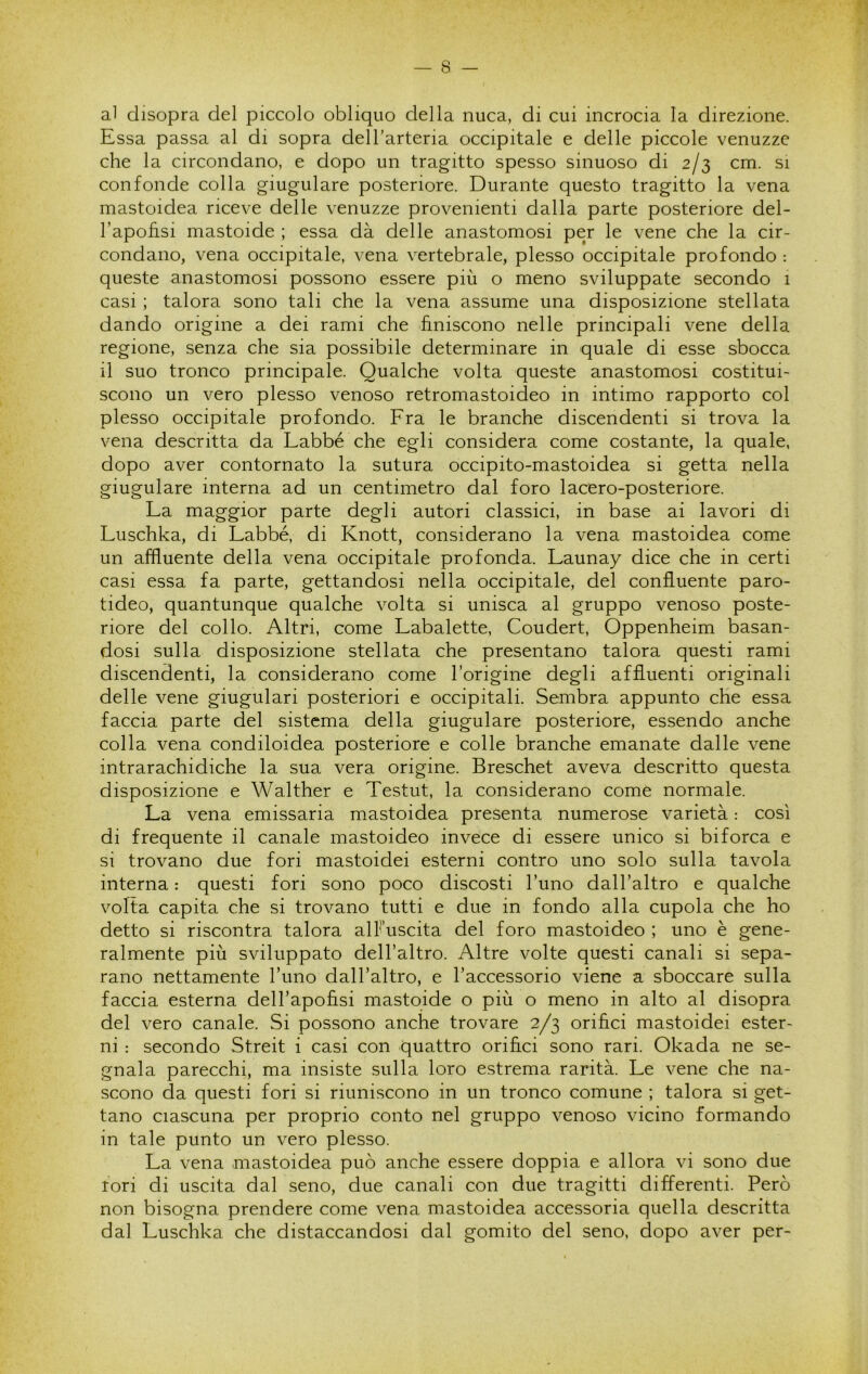 al disopra del piccolo obliquo della nuca, di cui incrocia la direzione. Essa passa al di sopra dell’arteria occipitale e delle piccole venuzze che la circondano, e dopo un tragitto spesso sinuoso di 2/3 cm. si confonde colla giugulare posteriore. Durante questo tragitto la vena mastoidea riceve delle venuzze provenienti dalla parte posteriore del- l’apohsi mastoide ; essa dà delle anastomosi per le vene che la cir- condano, vena occipitale, vena vertebrale, plesso occipitale profondo : queste anastomosi possono essere più o meno sviluppate secondo 1 casi ; talora sono tali che la vena assume una disposizione stellata dando origine a dei rami che finiscono nelle principali vene della regione, senza che sia possibile determinare in quale di esse sbocca il suo tronco principale. Qualche volta queste anastomosi costitui- scono un vero plesso venoso retromastoideo in intimo rapporto col plesso occipitale profondo. Fra le branche discendenti si trova la vena descritta da Labbé che egli considera come costante, la quale, dopo aver contornato la sutura occipito-mastoidea si getta nella giugulare interna ad un centimetro dal foro lacero-posteriore. La maggior parte degli autori classici, in base ai lavori di Luschka, di Labbé, di Knott, considerano la vena mastoidea come un affluente della vena occipitale profonda. Launay dice che in certi casi essa fa parte, gettandosi nella occipitale, del confluente paro- tideo, quantunque qualche volta si unisca al gruppo venoso poste- riore del collo. Altri, come Labalette, Coudert, Oppenheim basan- dosi sulla disposizione stellata che presentano talora questi rami discendenti, la considerano come l’origine degli affluenti originali delle vene giugulari posteriori e occipitali. Sembra appunto che essa faccia parte del sistema della giugulare posteriore, essendo anche colla vena condiloidea posteriore e colle branche emanate dalle vene intrarachidiche la sua vera origine. Breschet aveva descritto questa disposizione e Walther e Testut, la considerano come normale. La vena emissaria mastoidea presenta numerose varietà : così di frequente il canale mastoideo invece di essere unico si biforca e si trovano due fori mastoidei esterni contro uno solo sulla tavola interna : questi fori sono poco discosti l’uno dall’altro e qualche volta capita che si trovano tutti e due in fondo alla cupola che ho detto si riscontra talora alFuscita del foro mastoideo ; uno è gene- ralmente più sviluppato dell’altro. Altre volte questi canali si sepa- rano nettamente l’uno dall’altro, e l’accessorio viene a sboccare sulla faccia esterna dell’apofisi mastqide o più o meno in alto al disopra del vero canale. Si possono anche trovare 2/3 orifìci mastoidei ester- ni : secondo Streit i casi con quattro orifìci sono rari. Okada ne se- gnala parecchi, ma insiste sulla loro estrema rarità. Le vene che na- scono da questi fori si riuniscono in un tronco comune ; talora si get- tano ciascuna per proprio conto nel gruppo venoso vicino formando in tale punto un vero plesso. La vena mastoidea può anche essere doppia e allora vi sono due tori di uscita dal seno, due canali con due tragitti differenti. Però non bisogna prendere come vena mastoidea accessoria quella descritta dal Luschka che distaccandosi dal gomito del seno, dopo aver per-