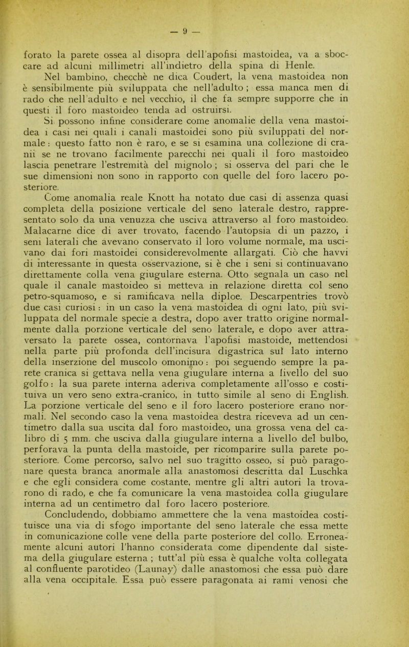 forato la parete ossea al disopra dell'apofisi mastoidea, va a sboc- care ad alcuni millimetri aH’mdietro della spina di Henle. Nel bambino, checché ne dica Coudert, la vena mastoidea non è sensibilmente più sviluppata che nell’adulto ; essa manca men di rado che nelladulto e nel vecchio, il che fa sempre supporre che in questi il foro mastoideo tenda ad ostruirsi. Si possono infine considerare come anomalie della vena mastoi- dea 1 casi nei quali i canali mastoidei sono più sviluppati del nor- male : questo fatto non è raro, e se si esamina una collezione di cra- nii se ne trovano facilmente parecchi nei quali il foro mastoideo lascia penetrare Testremità del mignolo ; si osserva del pari che le sue dimensioni non sono in rapporto con quelle del foro lacero po- steriore. Come anomalia reale Knott ha notato due casi di assenza quasi completa della posizione verticale del seno laterale destro, rappre- sentato solo da una venuzza che usciva attraverso al foro mastoideo. Malacarne dice di aver trovato, facendo l’autopsia di un pazzo, i seni laterali che avevano conservato il loro volume normale, ma usci- vano dai fori mastoidei considerevolmente allargati. Ciò che havvi di interessante in questa osservazione, si è che i seni si continuavano direttamente colla vena giugulare esterna. Otto segnala un caso nel quale il canale mastoideo si metteva in relazione diretta col seno petro-squamoso, e si ramificava nella diploe. Descarpentries trovò due casi curiosi : in un caso la vena mastoidea di ogni lato, più svi- luppata del normale specie a destra, dopo aver tratto origine normal- mente dalla porzione verticale del seno laterale, e dopo aver attra- versato la parete ossea, contornava l’apofisi mastoide, mettendosi nella parte più profonda dell’incisura digastrica sul lato interno della inserzione del muscolo omonimo : poi seguendo sempre la pa- rete cranica si gettava nella vena giugulare interna a livello del suo golfo: la sua parete interna aderiva completamente all’osso e costi- tuiva un vero seno extra-cranico, in tutto simile al seno di English. La porzione verticale del seno e il foro lacero posteriore erano nor- mali. Nel secondo caso la vena mastoidea destra riceveva ad un cen- timetro dalla sua uscita dal foro mastoideo, una grossa vena del ca- libro di 5 mm. che usciva dalla giugulare interna a livello del bulbo, perforava la punta della mastoide, per ricomparire sulla parete po- steriore. Come percorso, salvo nel suo tragitto osseo, si può parago- nare questa branca anormale alla anastomosi descritta dal Luschka e che egli considera come costante, mentre gli altri autori la trova- rono di rado, e che fa comunicare la vena mastoidea colla giugulare interna ad un centimetro dal foro lacero posteriore. Concludendo, dobbiamo ammettere che la vena mastoidea costi- tuisce una via di sfogo importante del seno laterale che essa mette in comunicazione colle vene della parte posteriore del collo. Erronea- mente alcuni autori l’hanno considerata come dipendente dal siste- ma della giugulare esterna ; tutt’al più essa è qualche volta collegata al confluente parotideo (Launay) dalle anastomosi che essa può dare alla vena occipitale. Essa può essere paragonata ai rami venosi che