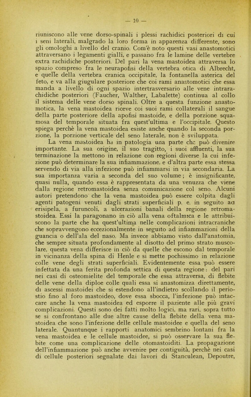 riuniscono alle vene dorso-spinali i plessi rachidici posteriori di cui 1 seni laterali, malgrado la loro forma in apparenza differente, sono gli omologhi a livello del cranio. Com e noto questi vasi anastomotici attraversano i legamenti gialli, e passano fra le lamine delle vertebre . extra rachidiche posteriori. Del pari la vena mastoidea attraversa lo spazio compreso fra le neurapohsi della vertebra otica di Albrecht, e quelle della vertebra cranica occipitale, la fontanella asterica del feto, e va alla giugulare posteriore che coi rami anastomotici che essa manda a livello di ogni spazio intertrasversario alle vene intrara- chidiche posteriori (Faucher, Walther, Labalette) continua al collo il sistema delle vene dorso spinali. Oltre a questa funzione anasto- motica, la vena mastoidea riceve coi suoi rami collaterali il sangue della parte posteriore della apofisi mastoide, e della porzione squa- mosa del temporale situata fra quest’ultima e roccipitale. Questo spiega perchè la vena mastoidea esiste anche quando la seconda por- zione, la porzione verticale del seno laterale, non è sviluppata. La vena mastoidea ha in patologia una parte che può divenire importante. La sua origine, il suo tragitto, i suoi affluenti, la sua terminazione la mettono in relazione con regioni diverse la cui infe- zione può determinare la sua infiammazione, e d’altra parte essa stessa servendo di via alla infezione può infiammarsi in via secondaria. La sua importanza varia a seconda del suo volume ; è insignificante, quasi nulla, quando essa è rappresentata da una venuzza che viene dalla regione retromastoidea senza comunicazione col seno. Alcuni autori pretendono che la vena mastoidea può essere colpita dagli agenti patogeni venuti dagli strati superficiali p. e. in seguito aa erisipela, a furuncoli, a ulcerazioni banali della regione retroma- stoidea. Essi la paragonano in ciò alla vena oftalmica e le attribui- scono la parte che ha quest’ultima nelle complicazioni intracraniche che sopravvengono eccezionalmente in seguito ad infiammazioni della guancia o dell’ala del naso. Ma invece abbiamo visto dalhanatomia, che sempre situata profondamente al disotto del primo strato musco- lare, questa vena differisce in ciò da quelle che escono dal temporale in vicinanza della spina di Henle e si mette pochissimo in relazione colle vene degli strati superficiali. Evidentemente essa può essere infettata da una ferita profonda settica di questa regione : del pari nei casi di osteomielite del temporale che essa attraversa, di flebite delle vene della diploe colle quali essa si anastomizza direttamente, di ascessi mastoidei che si estendono all’indietro scollando il perio- stio fino al foro mastoideo, dove essa sbocca, l’infezione può intac- care anche la vena mastoidea ed esporre il paziente alle più gravi complicazioni. Questi sono dei fatti molto logici, ma rari, sopra tutto se si confrontano alle due altre cause della flebite della vena ma- stoidea che sono l’infezione delle cellule mastoidee e quella del seno laterale. Quantunque i rapporti anatomici sembrino lontani fra la vena mastoidea e le cellule mastoidee, si può osservare la sua fle- bite come una complicazione delle otomastoiditi. La propagazione dell’infiammazione può anche avvenire per contiguità, perchè nei casi di cellule posteriori segnalate dai lavori di Stanculean, Depoutre,