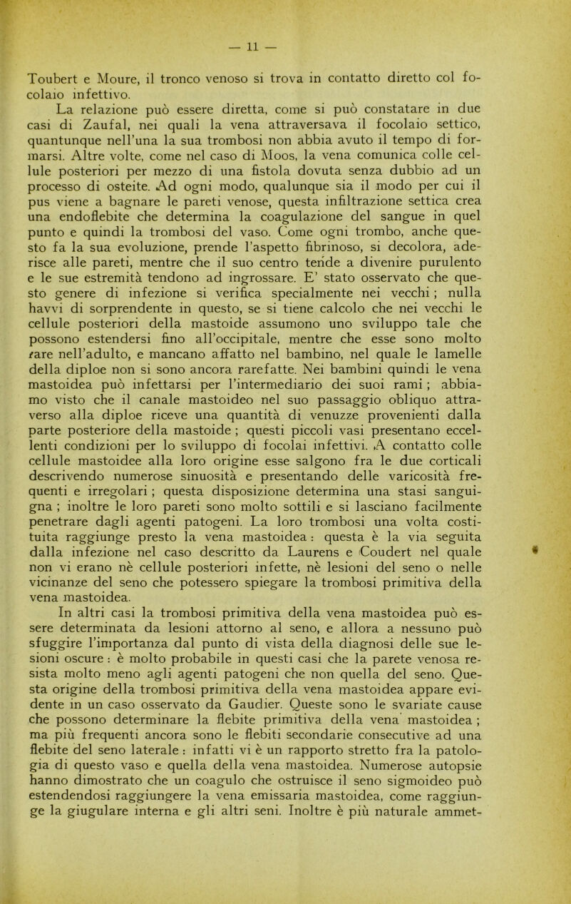 Toubert e Moure, il tronco venoso si trova in contatto diretto col fo- colaio infettivo. La relazione può essere diretta, come si può constatare in due casi di Zaufal, nei quali la vena attraversava il focolaio settico, quantunque nell’una la sua trombosi non abbia avuto il tempo di for- marsi. Altre volte, come nel caso di Moos, la vena comunica colle cel- lule posteriori per mezzo di una fìstola dovuta senza dubbio ad un processo di osteite. Ad ogni modo, qualunque sia il modo per cui il pus viene a bagnare le pareti venose, questa infìltrazione settica crea una endoflebite che determina la coagulazione del sangue in quel punto e quindi la trombosi del vaso. Come ogni trombo, anche que- sto fa la sua evoluzione, prende l’aspetto fìbrinoso, si decolora, ade- risce alle pareti, mentre che il suo centro tende a divenire purulento e le sue estremità tendono ad ingrossare. E’ stato osservato che que- sto genere di infezione si verifìca specialmente nei vecchi ; nulla havvi di sorprendente in questo, se si tiene calcolo che nei vecchi le cellule posteriori della mastoide assumono uno sviluppo tale che possono estendersi fino all’occipitale, mentre che esse sono molto /are nell’adulto, e mancano affatto nel bambino, nel quale le lamelle della diploe non si sono ancora rarefatte. Nei bambini quindi le vena mastoidea può infettarsi per l’intermediario dei suoi rami ; abbia- mo visto che il canale mastoideo nel suo passaggio obliquo attra- verso alla diploe riceve una quantità di venuzze provenienti dalla parte posteriore della mastoide ; questi piccoli vasi presentano eccel- lenti condizioni per lo sviluppo di focolai infettivi. A contatto colle cellule mastoidee alla loro origine esse salgono fra le due corticali descrivendo numerose sinuosità e presentando delle varicosità fre- quenti e irregolari ; questa disposizione determina una stasi sangui- gna ; inoltre le loro pareti sono molto sottili e si lasciano facilmente penetrare dagli agenti patogeni. La loro trombosi una volta costi- tuita raggiunge presto la. vena mastoidea : questa è la via seguita dalla infezione nel caso descritto da Laurens e Coudert nel quale non vi erano nè cellule posteriori infette, nè lesioni del seno o nelle vicinanze del seno che potessero spiegare la trombosi primitiva della vena mastoidea. In altri casi la trombosi primitiva della vena mastoidea può es- sere determinata da lesioni attorno al seno, e allora a nessuno può sfuggire l’importanza dal punto di vista della diagnosi delle sue le- sioni oscure : è molto probabile in questi casi che la parete venosa re- sista molto meno agli agenti patogeni che non quella del seno. Que- sta origine della trombosi primitiva della vena mastoidea appare evi- dente in un caso osservato da Gaudier. Queste sono le svariate cause che possono determinare la flebite primitiva della vena mastoidea ; ma più frequenti ancora sono le flebiti secondarie consecutive ad una flebite del seno laterale : infatti vi è un rapporto stretto fra la patolo- gia di questo vaso e quella della vena mastoidea. Numerose autopsie hanno dimostrato che un coagulo che ostruisce il seno sigmoideo può estendendosi raggiungere la vena emissaria mastoidea, come raggiun- ge la giugulare interna e gli altri seni. Inoltre è più naturale ammet-