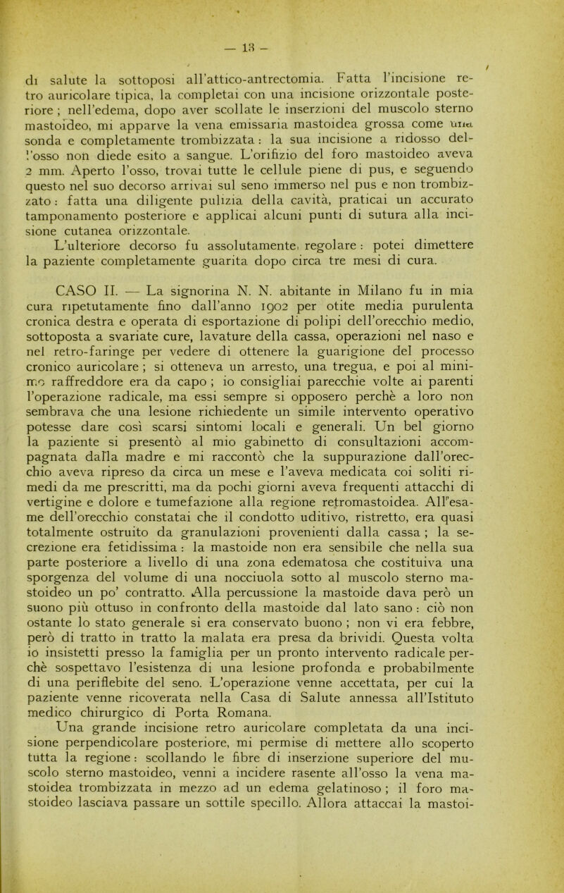 di salute la sottoposi allattico-antrectomia. Fatta l’incisione re- tro auricolare tipica, la completai con una incisione orizzontale poste- riore ; nell’edema, dopo aver scollate le inserzioni del muscolo sterno mastofdeo, mi apparve la vena emissaria mastoidea grossa come uiia sonda e completamente trombizzata : la sua incisione a ridosso del- l’osso non diede esito a sangue. L’orifizio del foro mastoideo aveva 2 mm. i\perto l’osso, trovai tutte le cellule piene di pus, e seguendo questo nel suo decorso arrivai sul seno immerso nel pus e non trombiz- zato : fatta una diligente pulizia della cavità, praticai un accurato tamponamento posteriore e applicai alcuni punti di sutura alla inci- sione cutanea orizzontale. L’ulteriore decorso fu assolutamentCì regolare : potei dimettere la paziente completamente guarita dopo circa tre mesi di cura. CASO II. — La signorina N. N. abitante in Milano fu in mia cura ripetutamente fino dall’anno igo2 per otite media purulenta cronica destra e operata di esportazione di polipi dell’orecchio medio, sottoposta a svariate cure, lavature della cassa, operazioni nel naso e nel retro-faringe per vedere di ottenere la guarigione del processo cronico auricolare ; si otteneva un arresto, una tregua, e poi al mini- mo raffreddore era da capo ; io consigliai parecchie volte ai parenti l’operazione radicale, ma essi sempre si opposero perchè a loro non sembrava che una lesione richiedente un simile intervento operativo potesse dare così scarsi sintomi locali e generali. Un bel giorno la paziente si presentò al mio gabinetto di consultazioni accom- pagnata dalla madre e mi raccontò che la suppurazione dall’orec- chio aveva ripreso da circa un mese e l’aveva medicata coi soliti ri- medi da me prescritti, ma da pochi giorni aveva frequenti attacchi di vertigine e dolore e tumefazione alla regione retromastoidea. AlFesa- me dell’orecchio constatai che il condotto uditivo, ristretto, era quasi totalmente ostruito da granulazioni provenienti dalla cassa ; la se- crezione era fetidissima : la mastoide non era sensibile che nella sua parte posteriore a livello di una zona edematosa che costituiva una sporgenza del volume di una nocciuola sotto al muscolo sterno ma- stoideo un po’ contratto. Alla percussione la mastoide dava però un suono più ottuso in confronto della mastoide dal lato sano : ciò non ostante lo stato generale si era conservato buono ; non vi era febbre, però di tratto in tratto la malata era presa da brividi. Questa volta io insistetti presso la famiglia per un pronto intervento radicale per- chè sospettavo l’esistenza di una lesione profonda e probabilmente di una periflebite del seno. L’operazione venne accettata, per cui la paziente venne ricoverata nella Casa di Salute annessa all’Istituto medico chirurgico di Porta Romana. Una grande incisione retro auricolare completata da una inci- sione perpendicolare posteriore, mi permise di mettere allo scoperto tutta la regione : scollando le hbre di inserzione superiore del mu- scolo sterno mastoideo, venni a incidere rasente all’osso la vena ma- stoidea trombizzata in mezzo ad un edema gelatinoso ; il foro ma- stoideo lasciava passare un sottile specillo. Allora attaccai la mastoi-