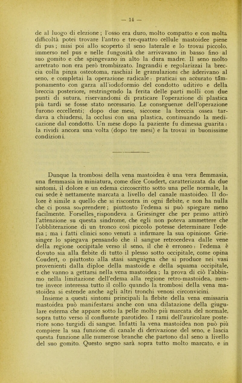 de al luogo di elezione ; l’osso era duro, molto compatto e con molta difficoltà potei trovare l’antro e tre-quattro cellule mastoidee piene di pus ; misi poi allo scoperto il seno laterale e lo trovai piccolo, immerso nel pus e nelle fungosità che arrivavano in basso fino al suo gomito e che spingevano in alto la dura madre. Il seno molto arretrato non era però trombizzato. Ingrandii e regolarizzai la brec- cia colla pinza osteotoma, raschiai le granulazioni che aderivano al seno, e completai la operazione radicale : praticai un accurato tam- ponamento con garza all’iodoformio del condotto uditivo e della breccia posteriore, restringendo la ferita delle parti molli con due punti di sutura, riservandomi di praticare l’operazione di plastica più tardi se fosse stato necessario. Le conseguenze dell’operazione furono eccellenti; dopo due mesi, siccome la breccia ossea tar- dava a chiudersi, la occlusi con una plastica, continuando la medi- cazione dal condotto. Un mese dopo la paziente fu dimessa guarita : la rividi ancora una volta (dopo tre mesi) e la trovai in buonissime condizioni. Dunque la trombosi della vena mastoidea è una Vera flemmasia, una flemmasia in miniatura, come dice Coudert, caratterizzata da due sintomi, il dolore e un edema circoscritto sotto una pelle normale, la cui sede è nettamente marcata a livello del canale mastoideo. Il do- lore è simile a quello che si riscontra in ogni flebite, e non ha nulla che ci possa soiprendere ; piuttosto l’edema si può spiegare meno facilmente. Forselles^ rispondeva a Griesinger che per primo attirò l’attenzione su questa sindrome, che egli non poteva ammettere che l’obbliterazione di un tronco così piccolo potesse determinare l’ede- ma ; ma i fatti clinici sono venuti a infirmare la sua opinione. Grie- singer lo spiegava pensando che il sangue retrocedeva dalle vene della regione occipitale verso il seno, il che è erroneo : l’edema è dovuto sia alla flebite di tutto il plesso sotto occipitale, come opina Coudert, o piuttosto alla stasi sanguigna che si produce nei vasi provenienti dalla diploe della mastoide e della squama occipitale, e che vanno a gettarsi nella vena mastoidea ; la prova di ciò l’abbia- mo nella limitazione dell’edema alla regione retro-mastoidea, men- tre invece interessa tutto il collo quando la trombosi della vena ma- stoidea si estende anche agli altri tronchi venosi circonvicini. Insieme a questi sintomi principali la flebite della vena emissaria mastoidea può manifestarsi anche con una dilatazione della giugu- lare esterna che appare sotto la pelle molto più marcata del normale, sopra tutto verso il confluente parotideo. I rami dell’auricolare poste- riore sono turgidi di sangue. Infatti la vena mastoidea non può più compiere la sua funzione di canale di derivazione del seno, e lascia questa funzione alle numerose branche che partono dal seno a livello del suo gomito. Questo segno sarà sopra tutto molto marcato, e in -